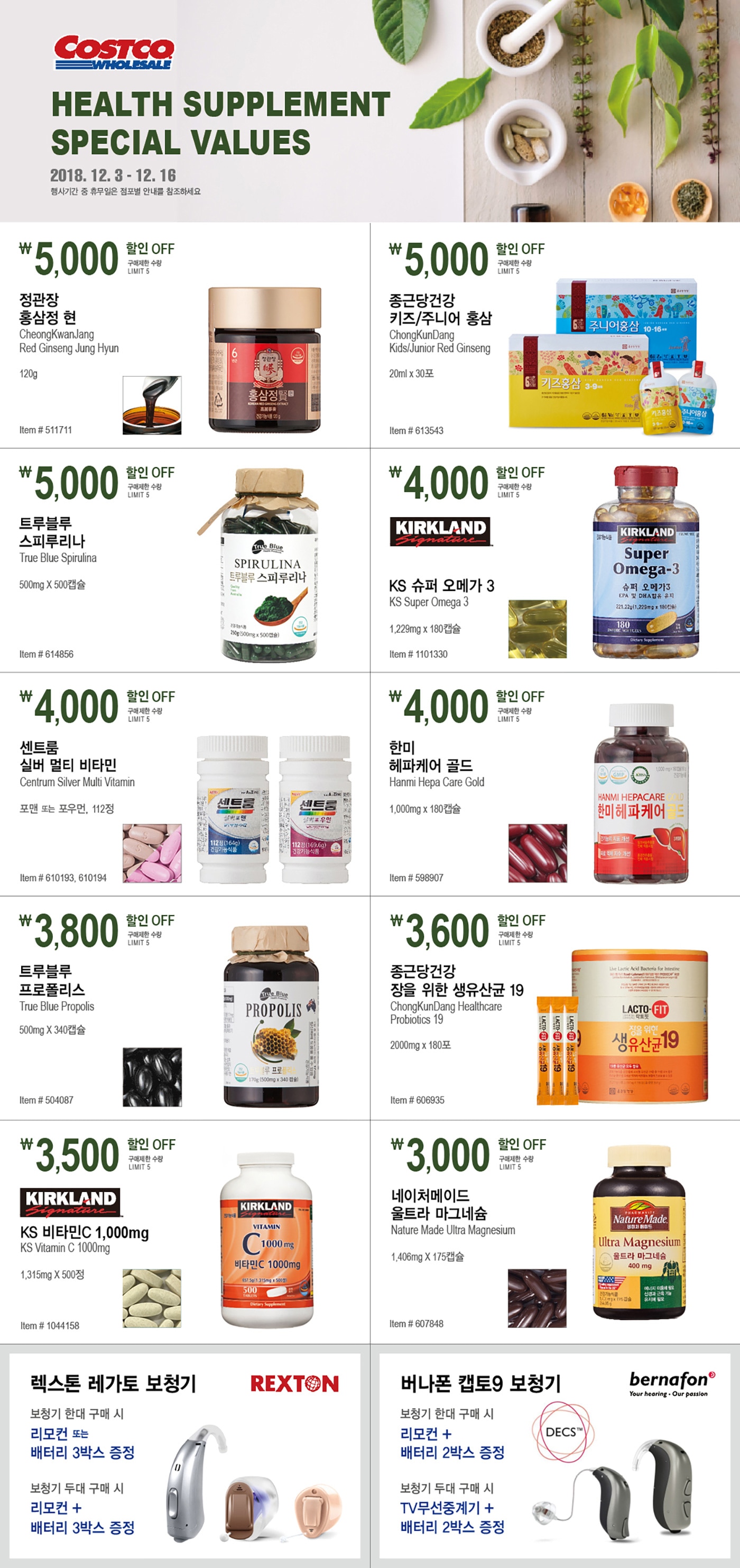 Health Supplement 

Special Values



2018. 12. 3 - 12. 16



행사기간 중 휴무일은 점포별 안내를 참조하세요.





￦ 5,000 할인 OFF

구매제한 수량 LIMIT 5

정관장 홍삼정 현 

CheongKwanJang 

Red Ginseng Jung Hyun

120g  

Item # 511711





￦5,000 할인 OFF

구매제한 수량 LIMIT 5

종근당건강 키즈/주니어 홍삼 

ChongKunDang Kids/Junior Red Ginseng

20ml x 30포 


Item # 613543





￦5,000 할인 OFF

구매제한 수량 LIMIT 5

트루블루 스피루리나

True Blue Spirulina

500mg X 500캡슐

Item # 614856






￦4,000 할인 OFF

구매제한 수량 LIMIT 5

KS 슈퍼 오메가 3 

KS Super Omega 3 

1,229mg x 180캡슐

Item # 1101330





￦4,000 할인 OFF

구매제한 수량 LIMIT 5

센트룸 실버 멀티 비타민  

Centrum Silver Multi Vitamin


포맨 또는 포우먼, 112정

Item # 610193, 610194





￦4,000 할인 OFF

구매제한 수량 LIMIT 5

한미 헤파케어 골드 

Hanmi Hepa Care Gold

1,000mg x 180캡슐

Item # 598907





￦3,800 할인 OFF

구매제한 수량 LIMIT 5

트루블루 프로폴리스

True Blue Propolis

500mg X 340캡슐

Item # 504087





￦3,600 할인 OFF

구매제한 수량 LIMIT 5

종근당건강 장을 위한 생유산균 19 

ChongKunDang Healthcare Probiotics 19

2000mg x 180포

Item # 606935





￦3,500 할인 OFF

구매제한 수량 LIMIT 5

KS 비타민C 1,000mg 

KS Vitamin C 1000mg

1,315mg X 500정

Item # 1044158





￦3,000 할인 OFF

구매제한 수량 LIMIT 5

네이처메이드 울트라 마그네슘

Nature Made Ultra Magnesium


1,406mg X 175캡슐

Item # 607848





렉스톤 레가토 보청기



보청기 한대 구매 시

리모컨 또는 배터리 3박스 증정

보청기 두대 구매 시

리모컨 + 배터리 3박스 증정





버나폰 캡토9 보청기 



보청기 한대 구매 시

리모컨 + 배터리 2박스 증정

보청기 두대 구매 시

TV무선중계기 + 배터리 2박스 증정