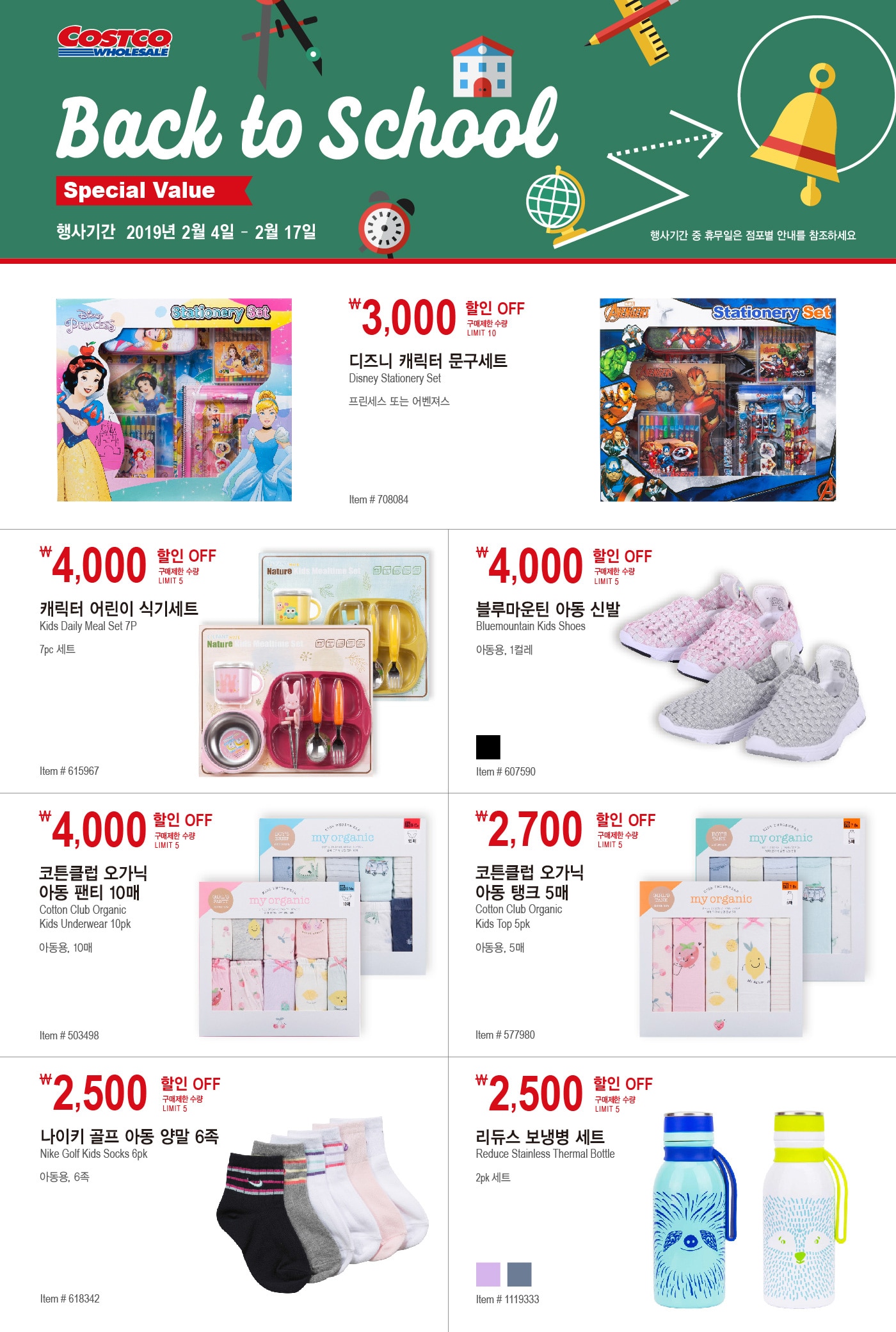BACK TO SCHOOL SPECIAL VALUE
2019. 2 .4 ~ 2019. 2.17
행사기간 중 휴무일은 점포별 안내를 참조바랍니다. 식품 구매 시 유통기한을 확인하시기 바랍니다

￦3,000 할인 OFF

구매제한 수량 LIMIT 10

디즈니 캐릭터 문구세트

DISNEY STATIONERY SET

프린세스 또는 어벤져스

Item # 708084



￦4,000 할인 OFF

구매제한 수량 LIMIT 5

캐릭터 어린이 식기세트

Kids Daily Meal Set 7P

7pc 세트

Item # 615967







￦4,000 할인 OFF

구매제한 수량 LIMIT 5

블루마운틴 아동 신발

Bluemountain Kids Shoes

아동용, 1컬레

Item # 607590





￦4,000 할인 OFF

구매제한 수량 LIMIT 5

코튼클럽 오가닉

아동 팬티 10pk

Cotton Club Organic

Kids Underwear 10pk

아동용, 10매

Item # 503498





￦2,700 할인 OFF

구매제한 수량 LIMIT 5 

코튼클럽 오가닉

아동 탱크 5매

Cotton Club Organic

Kids Top 5pk

아동용, 5매

Item # 577980







￦2,500 할인 OFF

구매제한 수량 LIMIT 5

나이키 골프 아동 양말 6족

Nike Golf Kids Socks 6pk

아동용, 6족

Item # 618342





￦2,500 할인 OFF

구매제한 수량 LIMIT 5

리듀스 보냉병 세트

Reduce Stainless Thermal Bottle

2pk 세트

Item # 1119333