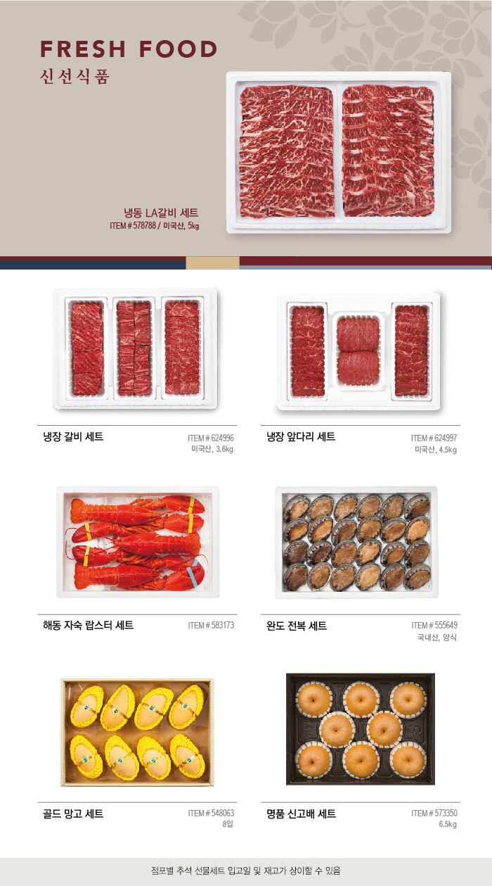 FRESH FOOD 
신 선 식 품 


냉동 LA갈비 세트
ITEM # 578788 / 미국산, 5kg 

냉장 갈비 세트
ITEM # 624996 / 미국산, 3.6kg 

냉장 앞다리 세트 

 ITEM # 624997  / 미국산, 4.5kg


해동 자숙 랍스터 세트
ITEM # 583173

완도 전복 세트  

ITEM # 555649 / 국내산, 양식

골드 망고 세트 

ITEM # 548063  / 8입 


명품 신고배 세트
ITEM # 573350 / 6.5kg