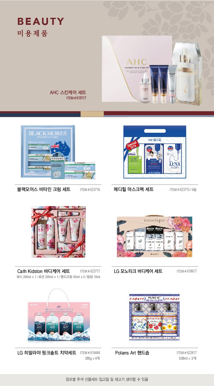 BEAUTY 

미 용 제 품 


AHC 스킨케어 세트 

ITEM # 618117 





메디힐 마스크팩 세트 

ITEM # 623715 / 6종  


Cath Kidston 바디케어 세트 

ITEM # 623717 / 워시 200ml x 1 / 로션 200ml x 1 / 핸드크림 50ml x 3 / 립밤 10ml 



LG 모노티크 바디케어 세트 

ITEM # 618617 



LG 히말라야 핑크솔트 치약세트 

ITEM # 614444 / 285g x 4개 



Polans Art 핸드솝 

ITEM # 622417 / 636ml x 3개 

