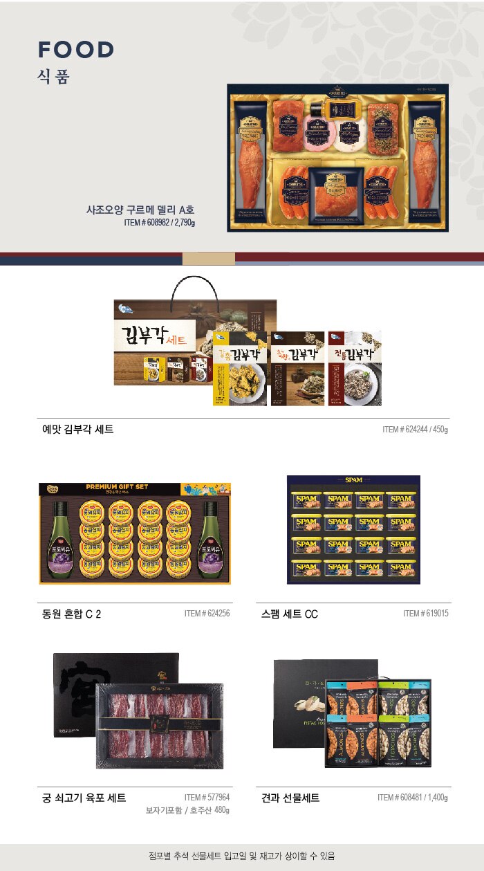 FOOD 

식 품 



사조오양 구르메 델리 A호 

ITEM # 608982 / 2,790g  

예맛 김부각 세트 


ITEM # 624244 / 450g 


동원 혼합 C 2 


ITEM # 624256 




스팸 세트 CC 


ITEM # 619015 




궁 쇠고기 육포 세트 


ITEM # 577964  / 보자기포함 / 호주산 480g 




견과 선물세트 


ITEM # 608481 / 1,400g 
