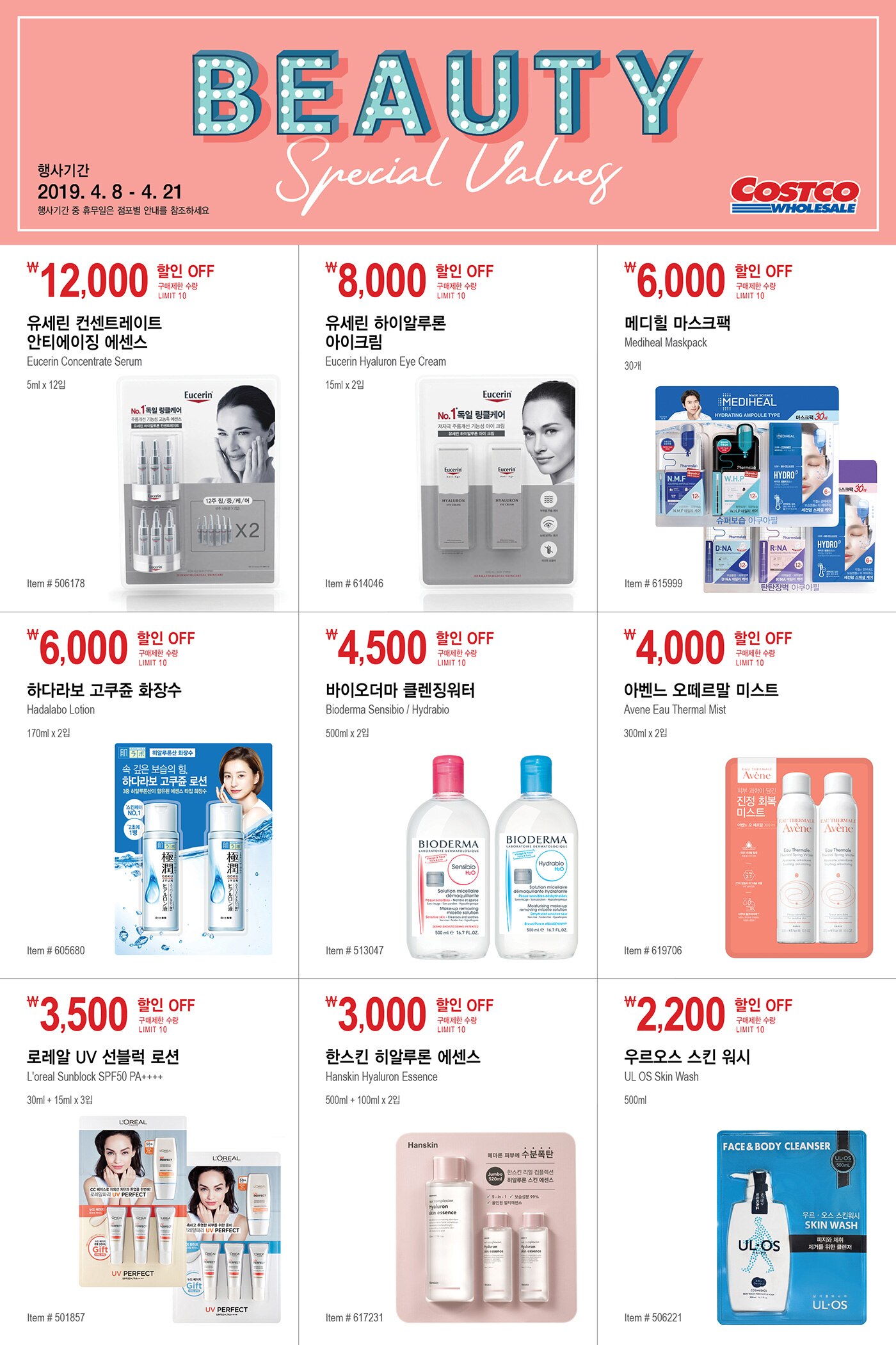 FY19 BEAUTY SPECIAL VALUES

행사기간  2019년 4월 8일  -  4월 21일
행사기간 중 휴무일은 점포별 안내를 참조하세요


￦12,000 할인 OFF

구매제한 수량 LIMIT 10

유세린 컨센트레이트 안티에이징 에센스 

Eucerin Concentrate Serum

5ml x 12입

Item # 506178





￦8,000 할인 OFF

구매제한 수량 LIMIT 10

유세린 하이알루론 아이크림 

Eucerin Hyaluron Eye Cream

15ml x 2입

Item # 614046





￦6,000 할인 OFF

구매제한 수량 LIMIT 10

메디힐 마스크팩 

Mediheal Maskpack

30개

Item # 615999





￦6,000 할인 OFF

구매제한 수량 LIMIT 10

하다라보 고쿠쥰 화장수 

Hadalabo Lotion

170ml x 2입

Item # 605680





￦4,500 할인 OFF

구매제한 수량 LIMIT 10

바이오더마 클렌징워터 

Bioderma Sensibio / Hydrabio

500ml x 2입

Item # 513047



￦4,000 할인 OFF

구매제한 수량 LIMIT 10

아벤느 오떼르말 미스트 

Avene Eau Thermal Mist

300ml x 2입

Item # 619706





￦3,500 할인 OFF

구매제한 수량 LIMIT 10

로레알 UV 선블럭 로션 

L'oreal Sunblock SPF50 PA++++ 

30ml + 15ml x 3입

Item # 501857





￦3,000 할인 OFF

구매제한 수량 LIMIT 10

한스킨 히알루론 에센스

Hanskin Hyaluron Essence

500ml + 100ml x 2입

Item # 617231





￦2,200 할인 OFF

구매제한 수량 LIMIT 10

우르오스 스킨 워시

UL OS Skin Wash

500ml

Item # 506221

