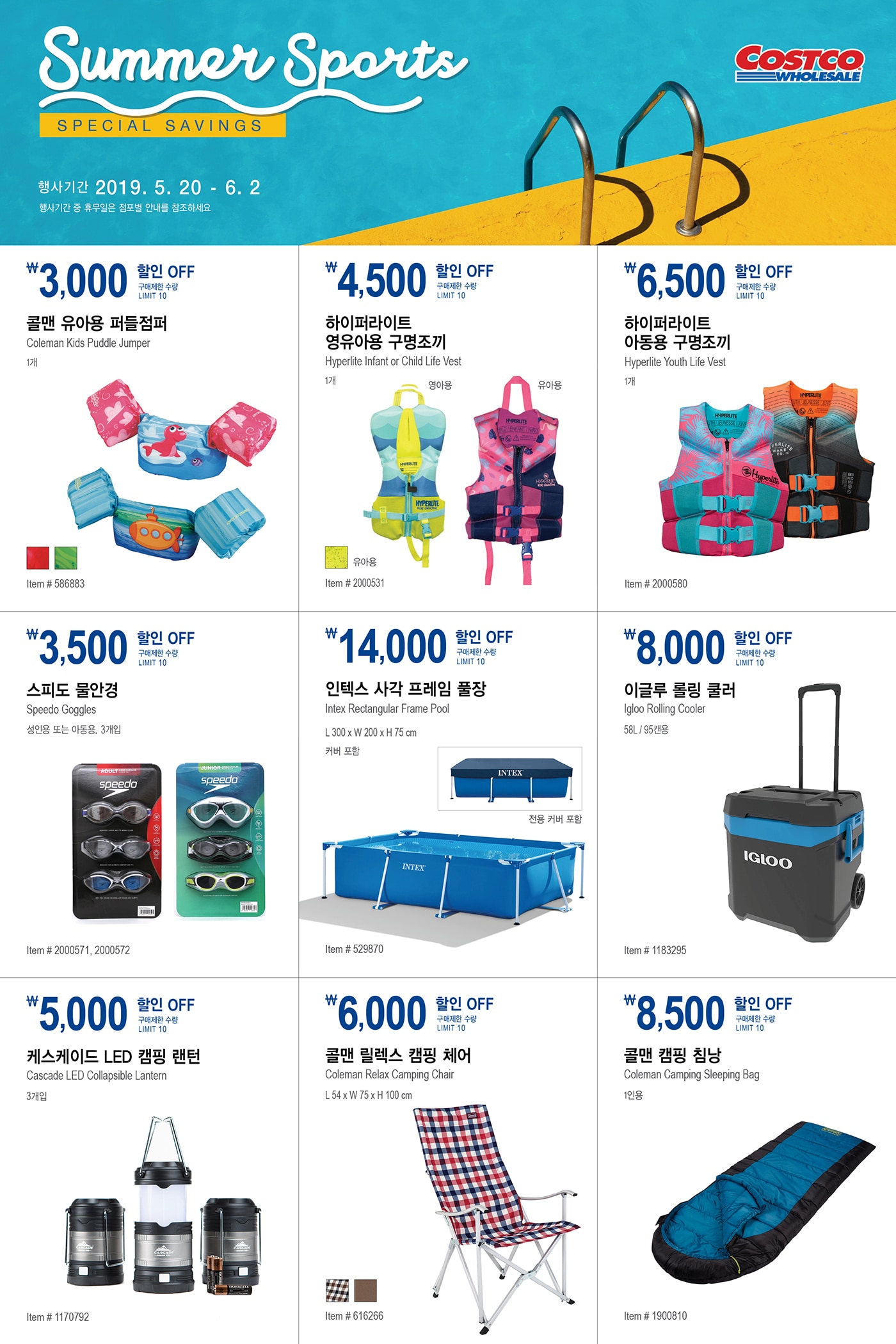 FY19 SUMMER SPORTS SPECIAL SAVINGS

행사기간  2019년 5월 20일  -  6월 2일
행사기간 중 휴무일은 점포별 안내를 참조하세요


￦3,000 할인 OFF

구매제한 수량 LIMIT10

콜맨 유아용 퍼들점퍼

Coleman Kids Puddle Jumper

1개

Item # 586883







￦4,500 할인 OFF

구매제한 수량 LIMIT10

하이퍼라이트 영유아용 구명조끼

Hyperlite Infant or Child Life Vest

1개

Item # 2000531





￦6,500 할인 OFF

구매제한 수량 LIMIT10

하이퍼라이트 아동용 구명조끼

Hyperlite Youth Life Vest

1개

Item # 2000580





￦3,500 할인 OFF

구매제한 수량 LIMIT10

스피도 물안경

Speedo Goggles

성인용 또는 아동용, 3개입

Item # 2000571, 2000572





￦14,000 할인 OFF

구매제한 수량 LIMIT10

인텍스 사각 프레임 풀장

Intex Rectangular Frame Pool

L 300 x W 200 x H 75 cm

커버 포함

Item # 529870





￦8,000 할인 OFF

구매제한 수량 LIMIT10

이글루 롤링 쿨러

Igloo Rolling Cooler

58L / 95캔용

Item # 1183295





￦5,000 할인 OFF

구매제한 수량 LIMIT10

케스케이드 LED 캠핑 랜턴 

Cascade LED Collapsible Lantern

3개입

Item # 1170792





￦6,000 할인 OFF

구매제한 수량 LIMIT10

콜맨 릴렉스 캠핑 체어

Coleman Relax Camping Chair 

L 54 x W 75 x H 100 cm

Item # 616266







￦8,500 할인 OFF

구매제한 수량 LIMIT10

콜맨 캠핑 침낭

Coleman Camping Sleeping Bag

1인용 

Item # 1900810