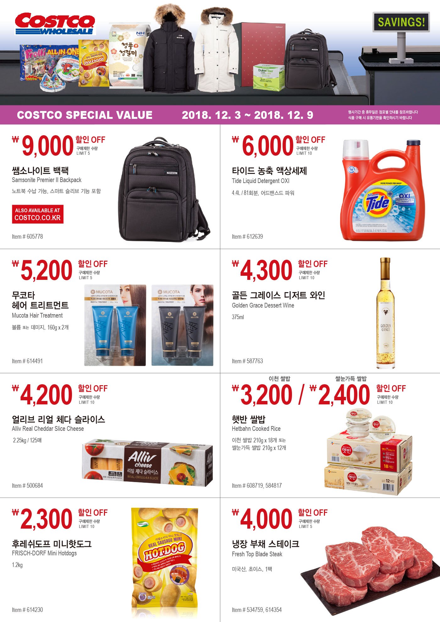 COSTCO SPECIAL VALUE 

2018. 12. 3 ~ 2018. 12. 9 

행사기간 중 휴무일은 점포별 안내를 참조바랍니다

식품 구매 시 유통기한을 확인하시기 바랍니다







9,000



할인 OFF

구매제한 수량

LIMIT 5



쌤소나이트 백팩

Samsonite Premier II Backpack 

노트북 수납 가능, 스마트 슬리브 기능 포함 



ALSO AVAILABLE AT


COSTCO.CO.KR




Item # 605778








6,000할인 OFF

구매제한 수량

LIMIT 10



타이드 농축 액상세제 

Tide Liquid Detergent OXI

4.4L / 81회분, 어드밴스드 파워

Item # 612639





5,200 



할인 OFF

구매제한 수량

LIMIT 



무코타 

헤어 트리트먼트 

Mucota Hair Treatment 


볼륨 또는 데미지, 160g x 2개 




Item # 614491 








4,300 



할인 OFF

구매제한 수량

LIMIT 10 



골든 그레이스 디저트 와인 

Golden Grace Dessert Wine 


375ml 




Item # 587763





4,200 



할인 OFF

구매제한 수량

LIMIT 10



얼리브 리얼 체다 슬라이스

Alliv Real Cheddar Slice Cheese 

2.25kg / 125매




Item # 500684





3,200 / ￦ 2,400 

이천 쌀밥          쌀눈가득 쌀밥



할인 OFF

구매제한 수량

LIMIT 10



햇반 쌀밥 

Hetbahn Cooked Rice 

이천 쌀밥 210g x 18개 또는 

쌀눈가득 쌀밥 210g x 12개




Item # 608719, 584817







2,300 



할인 OFF

구매제한 수량

LIMIT 10



후레쉬도프 미니핫도그

FRISCH-DORF Mini Hotdogs 

1.2kg 




Item # 614230









4,000 

할인 OFF

구매제한 수량

LIMIT 5





냉장 부채 스테이크 

Fresh Top Blade Steak

미국산, 초이스, 1팩

Item # 534759, 614354






