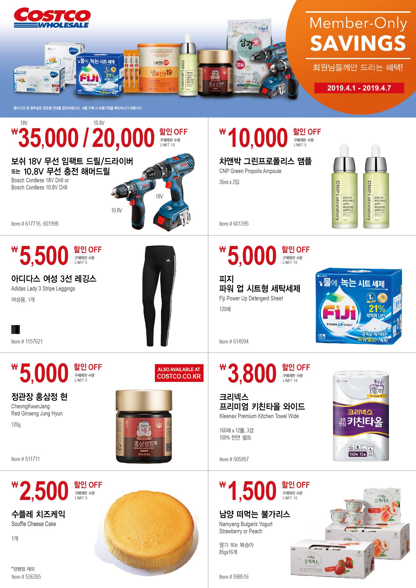 FY19 PASSPORT 추가절약쿠폰
회원님들께만 드리는 혜택!

행사기간 2019년 4월1일 - 4월7일
행사기간 중 휴무일은 점포별 안내를 참조바랍니다. 식품 구매 시 유통기한을 확인하시기 바랍니다





￦35,000 / 20,000 할인 OFF

구매제한 수량 LIMIT 10

보쉬 18V 무선 임팩트 드릴/드라이버

또는 10.8V 무선 충전 해머드릴 

Bosch Cordless 18V Drill or

Bosch Cordless 10.8V Drill 

Item # 617716, 601998 





￦ 10,000 할인 OFF

구매제한 수량 LIMIT 5

차앤박 그린프로폴리스 앰플 

CNP Green Propolis Ampoule 


35ml x 2입 


Item # 601395





￦ 5,500 할인 OFF

구매제한 수량 LIMIT 5

아디다스 여성 3선 레깅스

Adidas Lady 3 Stripe Leggings

여성용, 1개

Item # 1157621




￦ 5,000 할인 OFF

구매제한 수량 LIMIT 10

피지 파워 업 시트형 세탁세제

Fiji Power Up Detergent Sheet 

120매

Item # 614094







￦ 5,000 할인 OFF

구매제한 수량 LIMIT 5 

정관장 홍삼정 현

CheongKwanJang 

Red Ginseng Jung Hyun

120g

Item # 511711







￦ 3,800 할인 OFF

구매제한 수량 LIMIT 10

크리넥스 프리미엄 키친타올 와이드

Kleenex Premium Kitchen Towel Wide 

160매 x 12롤, 3겹 

100% 천연 펄프

Item # 505957







￦ 2,500 할인 OFF

구매제한 수량 LIMIT 5

수플레 치즈케익

Souffle Cheese Cake

1개

*양평점 제외

Item # 536355





￦ 1,500 할인 OFF

구매제한 수량 LIMIT 10

남양 떠먹는 불가리스 

Namyang Bulgaris Yogurt

Strawberry or Peach

딸기 또는 복숭아

85gx16개


Item # 598516
