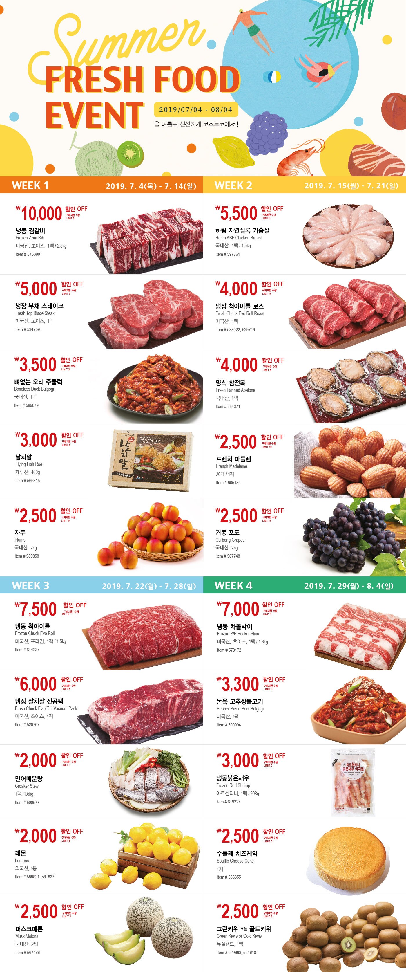FY19 Summer Fresh Food

행사기간  2019년 7월 4일  -  8월 4일
행사기간 중 휴무일은 점포별 안내를 참조하세요


Week1 2019.7.4(목) - 7.14(일)

￦10,000 할인 OFF

구매제한 수량LIMIT 5

냉동 찜갈비

Frozen Zzim Rib

미국산, 초이스, 1팩 / 2.5kg

Item # 576390



￦5,000 할인 OFF

구매제한 수량LIMIT 5

냉장 부채 스테이크

Fresh Top Blade Steak

미국산, 초이스, 1팩

Item # 534759



￦3,500 할인 OFF

구매제한 수량LIMIT 5

뼈없는 오리 주물럭

Boneless Duck Bulgogi

국내산, 1팩

Item # 589679



￦3,000 할인 OFF

구매제한 수량LIMIT 5

날치알

Flying Fish Roe

페루산, 400g

Item # 566315



￦2,500 할인 OFF

구매제한 수량LIMIT 5

자두

Plums

국내산, 2kg

Item # 589858






Week2 2019.7.15(월) - 7.21(일)



￦5,500 할인 OFF

구매제한 수량LIMIT 5

하림 자연실록 가슴살

Harim ABF Chicken Breast

국내산, 1팩 / 1.5kg

Item # 597861




￦4,000 할인 OFF

구매제한 수량LIMIT 5

냉장 척아이롤 로스

Fresh Chuck Eye Roll Roast

미국산, 1팩

Item # 533022, 529749





￦4,000 할인 OFF

구매제한 수량LIMIT 5

양식 참전복

Fresh Farmed Abalone

국내산, 1팩

Item # 554371



￦2,500 할인 OFF

구매제한 수량LIMIT 10

프렌치 마들렌

French Madeleine

20개 / 1팩

Item # 605139



￦2,500 할인 OFF

구매제한 수량LIMIT 5

거봉 포도

Gu-bong Grapes

국내산, 2kg

Item # 567748







Week3 2019.7.22(월) - 7.28(일)





￦7,500 할인 OFF

구매제한 수량LIMIT 5

냉동 척아이롤

Frozen Chuck Eye Roll

미국산, 프라임, 1팩 / 1.5kg

Item # 614237





￦6,000 할인 OFF

구매제한 수량LIMIT 5

냉장 살치살 진공팩

Fresh Chuck Flap Tail Vacuum Pack

미국산, 초이스, 1팩

Item # 520767





￦2,000 할인 OFF

구매제한 수량LIMIT 5

민어매운탕

Croaker Stew

1팩, 1.5kg

Item # 500577





￦2,000 할인 OFF

구매제한 수량LIMIT 5

레몬

Lemons

외국산, 1봉

Item # 588821, 581837





￦2,500 할인 OFF

구매제한 수량LIMIT 5

머스크메론

Musk Melons

국내산, 2입

Item # 567466









Week4 2019.7.22(월) - 7.28(일)





￦7,000 할인 OFF

구매제한 수량LIMIT 5

냉동 차돌박이

Frozen P/E Brisket Slice

미국산, 초이스, 1팩 / 1.3kg

Item # 578172





￦3,300 할인 OFF

구매제한 수량LIMIT 5

돈육 고추장불고기

Pepper Paste Pork Bulgogi

미국산, 1팩

Item # 509094





￦3,000 할인 OFF

구매제한 수량LIMIT 5

냉동붉은새우

Frozen Red Shrimp

아르헨티나, 1팩 / 908g

Item # 619227





￦2,500 할인 OFF

구매제한 수량LIMIT 5

수플레 치즈케익

Souffle Cheese Cake

1개

Item # 536355





￦2,500 할인 OFF

구매제한 수량LIMIT 5

그린키위 또는 골드키위

Green Kiwis or Gold Kiwis

뉴질랜드, 1팩

Item # 529668, 554618
