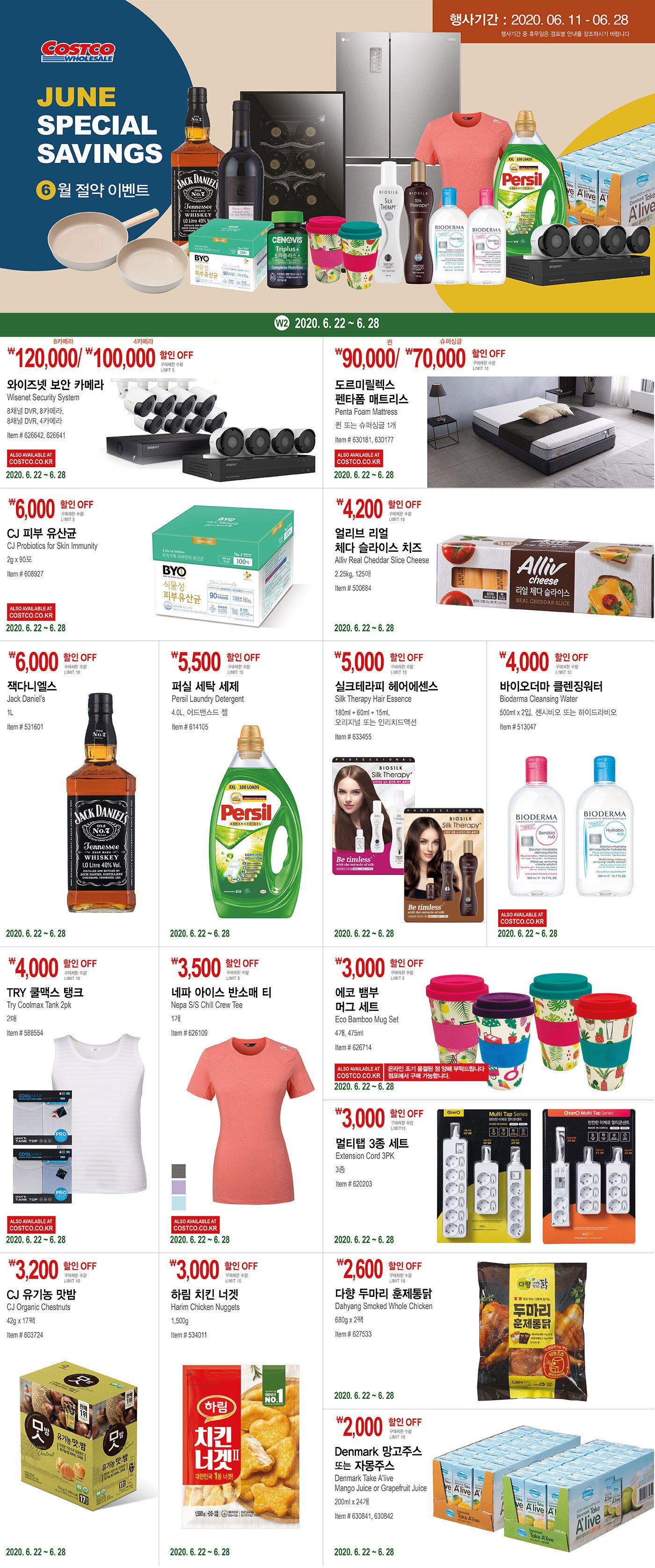 Week 2 2020. 6. 22 ~ 6. 28




￦120,000/ ￦100,000/ 할인 OFF

8카메라/4카메라

구매제한 수량 LIMIT 5

와이즈넷 보안 카메라 

Wisenet Security System

8채널 DVR, 8카메라,

8채널 DVR, 4카메라 

Item # 626642, 626641



￦90,000/ ￦70,000/ 할인 OFF

퀸/슈퍼싱글

구매제한 수량 LIMIT 10

도르미릴렉스

펜타폼 매트리스

Penta Foam Mattress

퀸 또는 슈퍼싱글 1개

Item # 630181, 630177







￦6,000 할인 OFF

구매제한 수량 LIMIT 5

CJ 피부 유산균 

CJ Probiotics for Skin Immunity

2g x 90포

Item # 608927



￦4,200 할인 OFF

구매제한 수량 LIMIT 10

얼리브 리얼 체다 슬라이스 치즈 

Alliv Real Cheddar Slice Cheese

2.25kg, 125매

Item # 500684







￦6,000 할인 OFF

구매제한 수량 LIMIT 10

잭다니엘스

Jack Daniel's 

1L

Item # 531601





￦5,500 할인 OFF

구매제한 수량 LIMIT 10

퍼실 세탁 세제

Persil Laundry Detergent 

4.0L, 어드밴스드 젤

Item # 614105





￦5,000 할인 OFF

구매제한 수량 LIMIT 10

실크테라피 헤어에센스

Silk Therapy Hair Essence 

180ml + 60ml + 15ml, 

오리지널 또는 인리치드액션

Item # 633455







￦4,000 할인 OFF

구매제한 수량 LIMIT 10

바이오더마 클렌징워터

Bioderma Cleansing Water

500ml x 2입, 센시비오 또는 하이드라비오

Item # 513047







￦4,000 할인 OFF

구매제한 수량 LIMIT 10

TRY 쿨맥스 탱크

Try Coolmax Tank 2pk 

2매

Item # 588554 







￦3,500 할인 OFF

구매제한 수량 LIMIT 5

네파 아이스 반소매 티

Nepa S/S Chill Crew Tee 

1개

Item # 626109







￦3,000 할인 OFF

구매제한 수량 LIMIT 5

에코 뱀부 머그 세트

Eco Bamboo Mug Set

4개, 475ml

Item # 626714





￦3,000 할인 OFF

구매제한 수량 LIMIT 10

멀티탭 3종 세트 

Extension Cord 3PK

3종

Item # 620203





￦3,200 할인 OFF

구매제한 수량 LIMIT 10

CJ 유기농 맛밤

CJ Organic Chestnuts

42g x 17팩

Item # 603724







￦3,000 할인 OFF

구매제한 수량 LIMIT 10

하림 치킨 너겟 

Harim Chicken Nuggets 

1,500g

Item # 534011







￦2,600 할인 OFF

구매제한 수량 LIMIT 10

다향 두마리 훈제통닭

Dahyang Smoked Whole Chicken 

680g x 2팩

Item # 627533







￦2,000 할인 OFF

구매제한 수량 LIMIT 10

Denmark 망고주스 또는 자몽주스

Denmark Take A'live

Mango Juice or Grapefruit Juice

200ml x 24개

Item # 630841, 630842

