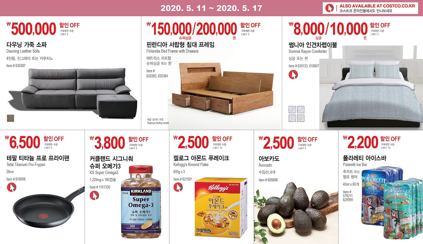 WEEK 9 : 5/11 - 5/17
	
	
	￦500,000 할인 OFF
	
	구매제한 수량 LIMIT 5
	
	다우닝 가죽 소파
	
	Dauning Leather Sofa
	
	4인용, 진그레이 또는 카푸치노
	
	Item # 630387
	
	
	
	
	
	
	
	￦150,000/200,000할인 OFF
	
	구매제한 수량 LIMIT 5 
	
	핀란디아 서랍형 침대 프레임 
	
	Finlandia Bed Frame with Drawers
	
	매트리스 미포함, 슈퍼싱글 또는 퀸
	
	Item # 630383, 630384 
	
	
	
	
	
	
	
	￦8,000/10,000할인 OFF
	
	구매제한 수량 LIMIT 5 
	
	썸니아 인견차렵이불 
	
	Somnia Rayon Comforter
	
	싱글 또는 퀸
	
	Item # 630133, 618807
	
	
	
	
	
	
	
	￦6,500 할인 OFF
	
	구매제한 수량 LIMIT 5
	
	테팔 티타늄 프로 프라이팬 
	
	Tefal Titanium Pro Frypan 28cm
	
	Item # 619056
	
	
	
	
	
	
	
	￦3,800 할인 OFF
	
	구매제한 수량 LIMIT 5
	
	커클랜드 시그니춰 슈퍼 오메가3
	
	KS Super Omega3
	
	1,229mg x 180캡슐
	
	Item # 1101330
	
	
	
	
	
	
	
	￦2,500할인 OFF
	
	구매제한 수량 LIMIT 10
	
	켈로그 아몬드 푸레이크
	
	Kellogg's Almond Flake
	
	600g x 3
	
	Item # 621591
	
	
	
	
	
	
	
	￦2,500 할인 OFF
	
	구매제한 수량 LIMIT 5
	
	아보카도 
	
	Avocado 
	
	수입산, 6개
	
	Item # 605698 
	
	
	
	
	
	
	
	￦2,200 할인 OFF
	
	구매제한 수량 LIMIT 10
	
	폴라레티 아이스바
	
	Polaretti Ice Bar
	
	후르트 또는 헬로 썸머
	
	40ml x 60개
	
	Item # 579211, 629999
	
	
	
	
