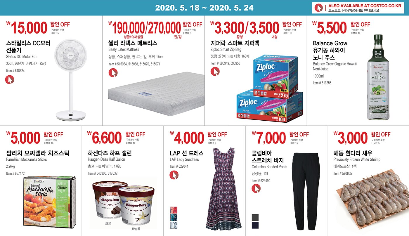 WEEK 10 : 5/18 - 5/24
	
	
	
	
	￦15,000 할인 OFF
	
	구매제한 수량 LIMIT 5
	
	스타일리스 DC모터 선풍기 
	
	Stylies DC Motor Fan
	
	30cm, 26단계 바람세기 조정 
	
	Item # 618324
	
	
	
	
	
	
	
	￦190,000/270,000 할인 OFF
	
	구매제한 수량 LIMIT 5
	
	씰리 라텍스 매트리스
	
	Sealy Latex Mattress 
	
	싱글, 슈퍼싱글, 퀸 또는 킹, 두께 17cm
	
	Item # 515064, 515068, 515070, 515071
	
	
	
	
	
	
	
	￦3,300/3,500 할인 OFF
	
	구매제한 수량 10
	
	지퍼락 스마트 지퍼백 
	
	Ziploc Smart Zip Bag
	
	중형 275매 또는 대형 160매
	
	Item # 590949, 590950
	
	
	
	
	
	
	
	￦5,500 할인 OFF
	
	구매제한 수량 10
	
	Balance Grow 
	
	유기농 하와이 노니 주스
	
	Balance Grow Organic Hawaii Noni Juice
	
	1000ml
	
	Item # 613253
	
	
	
	
	
	
	
	￦5,000 할인 OFF
	
	구매제한 수량 LIMIT 10
	
	팜리치 모짜렐라 치즈스틱 
	
	FarmRich Mozzarella Sticks 
	
	2.26kg
	
	Item # 657472
	
	
	
	
	
	
	
	￦6,600 할인 OFF
	
	구매제한 수량 LIMIT 10
	
	하겐다즈 하프 갤런
	
	Haagen-Dazs Half Gallon
	
	초코 또는 바닐라, 1.89L
	
	Item # 540300, 617032
	
	
	
	
	
	￦4,000 할인 OFF
	
	구매제한 수량 LIMIT 5
	
	LAP 선 드레스 
	
	LAP Lady Sundress
	
	Item # 629044
	
	
	
	
	
	￦7,000 할인 OFF
	
	구매제한 수량 LIMIT 5
	
	콜럼비아 스트레치 바지 
	
	Columbia Banded Pants
	
	남성용, 1개
	
	Item # 625490
	
	
	
	
	
	￦3,000 할인 OFF
	
	구매제한 수량 LIMIT 5
	
	해동 흰다리 새우 
	
	Previously Frozen White Shrimp
	
	에콰도르산, 1팩
	
	Item # 590655
	
	
	
	
	
	