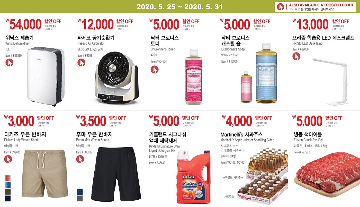 WEEK 11 : 5/25 - 5/31
	
	
	
	
	￦54,000 할인 OFF
	
	구매제한 수량 LIMIT 5
	
	위닉스 제습기 
	
	Winix Dehumidifier
	
	16L
	
	Item # 619830
	
	
	
	
	
	
	
	￦12,000 할인 OFF
	
	구매제한 수량 LIMIT 5
	
	파세코 공기순환기 
	
	Paseco Air Circulator
	
	BLDC 모터, 5엽 날개
	
	Item # 623081
	
	
	
	
	
	
	
	￦5,000 할인 OFF
	
	구매제한 수량 LIMIT 5
	
	닥터 브로너스 
	
	토너 
	
	Dr.Bronner's Toner
	
	475ml
	
	Item # 504604
	
	
	
	
	
	
	
	￦5,000 할인 OFF
	
	구매제한 수량 LIMIT 5
	
	닥터 브로너스 
	
	캐스틸 솝 
	
	Dr.Bronner's Soap 
	
	950ml + 120ml 
	
	Item # 616900
	
	
	
	
	
	
	
	￦13,000 할인 OFF
	
	구매제한 수량 LIMIT 10
	
	프리즘 학습용 LED 데스크램프
	
	PRISM LED Desk lamp
	
	Item # 629066
	
	
	
	
	
	
	
	￦3,000 할인 OFF
	
	구매제한 수량 LIMIT 5
	
	디키즈 우븐 반바지
	
	Dickies Lady Woven Shorts
	
	여성용, 1개
	
	Item # 592485
	
	
	
	
	
	
	
	
	
	￦3,500 할인 OFF
	
	구매제한 수량 LIMIT 5
	
	푸마 우븐 반바지
	
	Puma Men Woven Shorts
	
	남성용, 1개
	
	Item # 606919
	
	
	
	
	
	
	
	
	
	￦5,000 할인 OFF
	
	구매제한 수량 LIMIT 10
	
	커클랜드 시그니춰
	
	액체 세탁세제 
	
	Kirkland Signature Ultra
	
	Liquid Detergent HE
	
	5.73L / 126회분
	
	Item # 845613
	
	
	
	
	
	
	
	￦4,000 할인 OFF
	
	구매제한 수량 LIMIT 10
	
	Martinelli's 사과주스 
	
	Martinelli's Apple Juice or Sparkling Cider 
	
	사과주스 또는
	
	스파클링 사과주스
	
	296ml x 24병
	
	Item # 90102, 90105
	
	
	
	
	
	
	
	￦5,000 할인 OFF
	
	구매제한 수량 LIMIT 5
	
	냉동 척아이롤
	
	Frozen Chuck Eye Roll
	
	미국산, 초이스, 1팩 / 1.5kg
	
	Item # 597972
