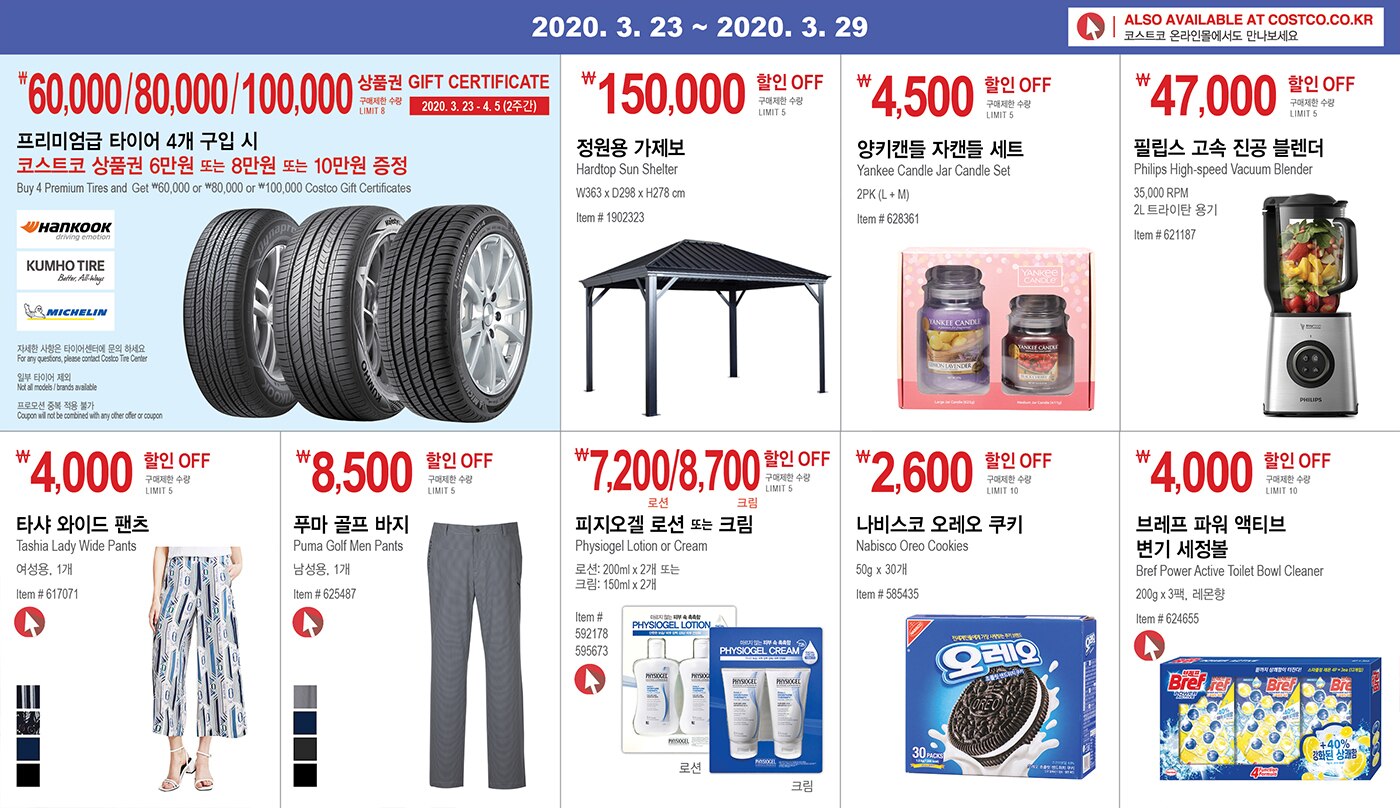 WEEK 2 : 3/23 - 3/29
	 
	
	 
	
	
	
	￦60,000/80,000/100,000 상품권 GIFT CERTIFICATE 
	
	2020. 3. 23 - 4. 5(2주간) 
	
	구매제한 수량 LIMIT 8
	
	프리미엄급 타이어 4개 구입 시
	
	코스트코 상품권 6만원 또는 8만원 또는 10만원 증정
	
	Buy 4 Premium Tires and Get 60,000 or 80,000 or 100,000 Costco Gift Certificates  
	
	
	
	
	
	￦150,000 할인 OFF
	
	구매제한 수량 LIMIT 5
	
	정원용 가제보
	
	Hardtop Sun Shelter
	
	W363 x D298 x H278 cm
	
	Item # 1902323
	
	
	
	
	
	￦4,500 할인 OFF
	
	구매제한 수량 LIMIT 5
	
	양키캔들
	
	Yankee Candle Jar Candle Set
	
	2PK (L + M)
	
	Item # 628361
	
	
	
	
	
	￦47,000 할인 OFF
	
	구매제한 수량 LIMIT 5
	
	필립스 고속 진공 블렌더
	
	Philips High-speed Vacuum Blender
	
	35,000 RPM
	
	2L 
	
	
	Item # 621187
	
	
	
	
	
	
	
	￦4,000 할인 OFF
	
	구매제한 수량 LIMIT 5
	
	타샤 와이드 팬츠
	
	Tashia Lady Wide Pants
	
	여성용, 1개
	
	Item # 617071
	
	
	
	￦8,500 할인 OFF
	
	구매제한 수량 LIMIT 5
	
	푸마 골프 바지
	
	Puma Golf Men Pants
	
	남성용, 1개
	
	Item # 625487
	
	
	
	
	￦7,200 / 8,700 할인 OFF
	
	구매제한 수량 LIMIT 5
	
	피지오겔 로션 또는 크림
	
	Physiogel Lotion or Cream
	
	로션: 200ml x 2개 또는
	
	크림: 150ml x 2개
	
	Item # 592178, 595673
	
	
	
	￦2,600 할인 OFF
	
	구매제한 수량 LIMIT 10
	
	나비스코 오레오 쿠키
	
	Nabisco Oreo Cookies  
	
	50g x 30개
	
	Item # 585435
	
	
	
	￦4,000 할인 OFF
	
	구매제한 수량 LIMIT 10
	
	브레프 파워 액티브 변기 세정볼
	
	Bref Power Active Toilet Bowl Cleaner
	
	200g x 3, 레몬향
	
	Item # 624655
	
	