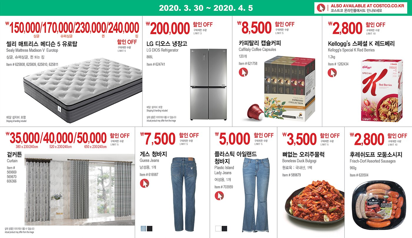 WEEK 3 : 3/30 - 4/5
	
	
	
	￦150,000/170,000/230,000/240,000할인 OFF
	
	구매제한 수량 LIMIT 5
	
	씰리 매트리스 메디슨 5 유로탑 
	
	Sealy Mattress Madison V Eurotop 
	
	싱글, 슈퍼싱글, 퀸 또는 킹
	
	Item # 625808, 625809, 625810, 625811
	
	
	
	
	
	
	
	￦200,000할인 OFF
	
	구매제한 수량 LIMIT 3
	
	LG 디오스 냉장고
	
	LG DIOS Refrigerator
	
	866L
	
	Item # 624741
	
	
	
	
	
	
	
	￦8,500할인 OFF
	
	구매제한 수량 LIMIT 5
	
	카피탈리 캡슐커피 
	
	Caffitaly Coffee Capsules
	
	120개
	
	Item # 621758
	
	
	
	
	
	
	
	￦2,800 할인 OFF
	
	구매제한 수량 LIMIT 10
	
	Kellogg's 스페셜 K 레드베리 
	
	Kellogg's Special K Red Berries 
	
	1.2kg
	
	Item # 1282434
	
	
	
	
	
	
	
	￦35,000/40,000/50,000 할인 OFF
	
	구매제한 수량 LIMIT 10
	
	겉커튼
	
	Curtain
	
	Item # 569669, 569670, 606366
	
	
	
	
	
	
	
	￦7,500 할인 OFF
	
	구매제한 수량 LIMIT 5
	
	게스 청바지
	
	Guess Jeans
	
	남성용, 1개
	
	Item # 616987
	
	
	
	
	
	
	
	￦5,000 할인 OFF
	
	구매제한 수량 LIMIT 5
	
	플라스틱 아일랜드 청바지
	
	Plastic Island Lady Jeans
	
	여성용, 1개
	
	Item # 703959
	
	
	
	
	
	￦3,500 할인 OFF
	
	구매제한 수량 LIMIT 5
	
	뼈없는 오리주물럭 
	
	Boneless Duck Bulgogi
	
	원료육 : 국내산, 1팩
	
	Item # 589679
	
	
	
	
	
	
	
	￦2,800 할인 OFF
	
	구매제한 수량 LIMIT 10
	
	후레쉬도프 모둠소시지 
	
	Frisch-Dorf Assorted Sausages
	
	960g
	
	Item # 620504
	
	
	
	