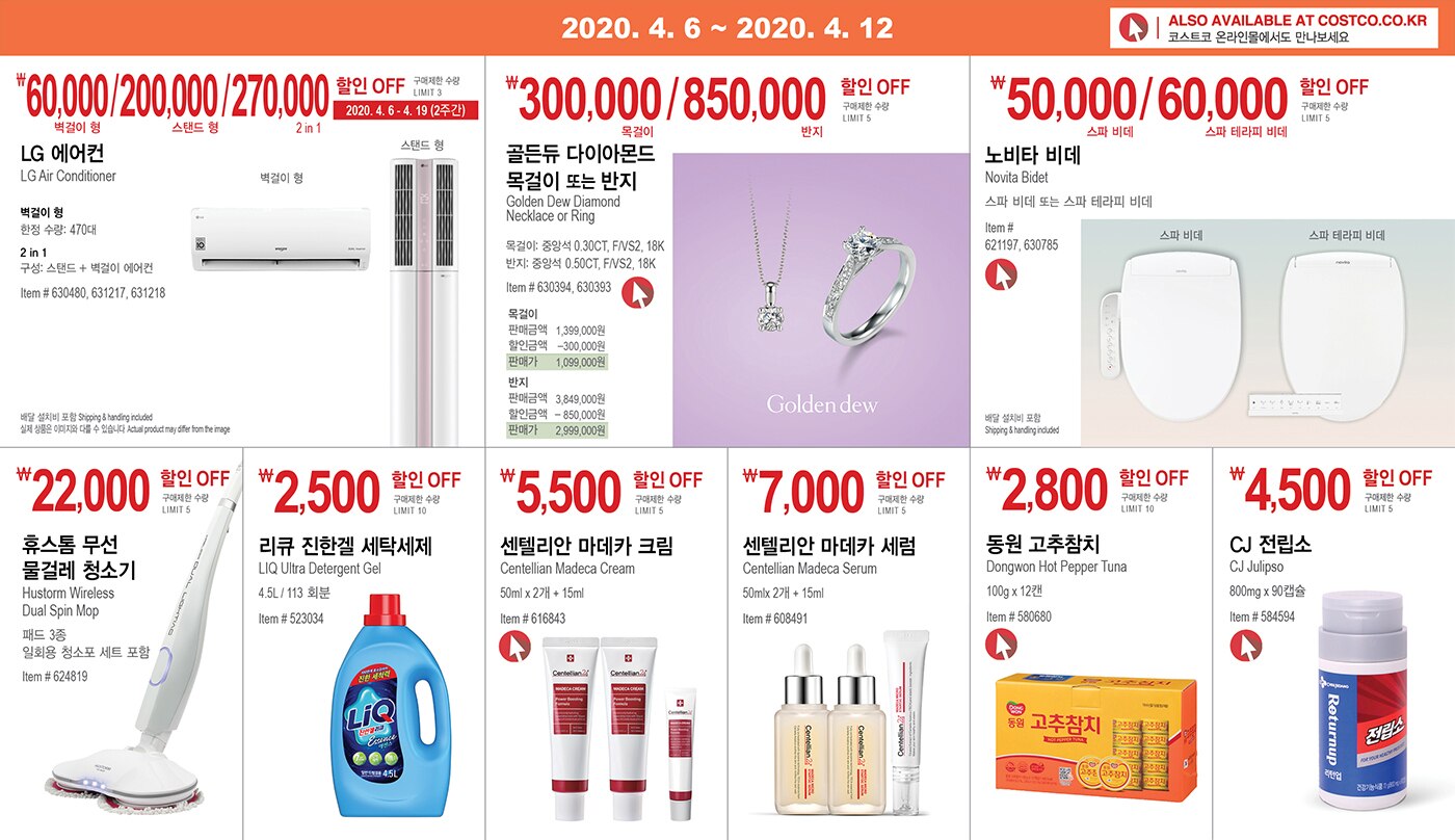 WEEK 4 : 4/6 - 4/12
	
	
	
	
	
	
	￦60,000/200,000/270,000 할인 OFF
	
	구매제한 수량 LIMIT 3  
	
	2020. 4. 6 - 4. 19 (2주간)
	
	LG 에어컨 
	
	LG Air Conditioner 
	
	벽걸이 형 
	
	한정 수량: 470대 
	
	2 in 1 
	
	구성: 스탠드 + 벽걸이 에어컨 
	
	Item # 630480, 631217, 631218 
	
	
	
	
	
	
	
	￦300,000/850,000 할인 OFF'
	
	구매제한 수량 LIMIT 5
	
	골든듀 다이아몬드 목걸이 또는 반지
	
	Golden Dew Diamond Necklace or Ring
	
	반지: 중앙석 0.50CT, F/VS2, 18K
	
	목걸이: 중앙석 0.30CT, F/VS2, 18K
	
	Item # 630393, 630393
	
	
	
	
	
	￦50,000/60,000 할인 OFF
	
	구매제한 수량 LIMIT 5 
	
	노비타 비데 
	
	Novita Bidet 
	
	스파 비데 또는 스파 테라피 비데 
	
	Item # 621197, 630785 
	
	
	
	
	
	￦22,000 할인 OFF
	
	구매제한 수량 LIMIT 5 
	
	휴스톰 무선 물걸레 청소기 
	
	Hustorm Wireless Dual Spin Mop 
	
	패드 3종 일회용 청소포 세트 포함 
	
	
	Item # 624819 
	
	
	
	
	
	
	
	￦2,500할인 OFF
	
	구매제한 수량 LIMIT 10 
	
	리큐 진한겔 세탁세제 
	
	LIQ Ultra Detergent Gel 
	
	4.5L / 113 회분 
	
	Item # 523034 
	
	
	
	
	
	￦5,500할인 OFF 
	
	구매제한 수량 LIMIT 5
	
	센텔리안 마데카 크림 
	
	Centellian Madeca Cream 
	
	50ml x 2개 + 15ml 
	
	Item # 616843 
	
	
	
	
	
	￦7,000할인 OFF 
	
	구매제한 수량 LIMIT 10
	
	센텔리안 마데카 세럼 
	
	Centellian Madeca Serum 
	
	50mlx 2개 + 15ml 
	
	Item # 608491 
	
	
	
	
	
	￦2,800할인 OFF 
	
	구매제한 수량 LIMIT 10
	
	동원 고추참치 
	
	Dongwon Hot Pepper Tuna 
	
	100g x 12캔 
	
	Item # 580680 
	
	
	
	
	
	￦4,500할인 OFF 
	
	구매제한 수량 LIMIT 5
	
	CJ 전립소 
	
	CJ Julipso 
	
	800mg x 90캡슐 
	
	Item # 584594 
	
	