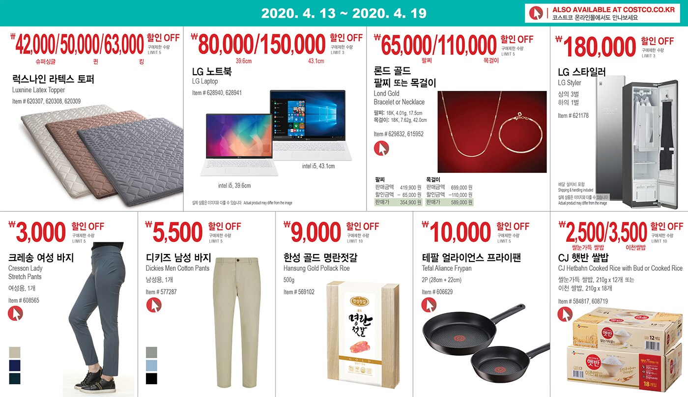 WEEK 5 : 4/13 - 4/19
	
	
	
	
	￦42,000/50,000/63,000할인 OFF 
	
	구매제한 수량 LIMIT 5
	
	럭스나인 라텍스 토퍼 
	
	Luxnine Latex Topper 
	
	Item # 620307, 620308, 620309 
	
	
	
	
	
	
	
	
	￦80,000/150,000할인 OFF 
	
	구매제한 수량 LIMIT 3
	
	LG 노트북 
	
	LG Laptop 
	
	Item # 628940, 628941 
	
	
	
	
	
	
	
	￦65,000/110,000할인 OFF 
	
	구매제한 수량 LIMIT 5
	
	론드 골드 팔찌 또는 목걸이 
	
	Lond Gold Bracelet or Necklace 
	
	팔찌: 18K, 4.01g, 17.5cm 
	
	목걸이: 18K, 7.62g, 42.0cm 
	
	Item # 629832, 615952 
	
	
	
	
	
	
	
	￦180,000할인 OFF
	
	구매제한 수량 LIMIT 3 
	
	LG 스타일러 
	
	LG Styler 
	
	상의 3벌, 하의 1벌 
	
	
	Item # 621178 
	
	
	
	
	
	
	
	
	￦3,000할인 OFF
	
	구매제한 수량 LIMIT 5
	
	크레송 여성 바지 
	
	Cresson Lady Stretch Pants 
	
	여성용, 1개 
	
	Item # 608565 
	
	
	
	
	
	￦5,500할인 OFF
	
	구매제한 수량 LIMIT 5
	
	디키즈 남성 바지 
	
	Dickies Men Cotton Pants 
	
	남성용, 1개 
	
	Item # 577287 
	
	
	
	
	
	
	
	￦9,000 할인 OFF
	
	구매제한 수량 LIMIT 10 
	
	한성 골드 명란젓갈 
	
	Hansung Gold Pollack Roe 
	
	500g 
	
	
	Item # 569102 
	
	
	
	
	
	￦10,000 할인 OFF
	
	구매제한 수량 LIMIT 5 
	
	테팔 얼라이언스 프라이팬 
	
	Tefal Aliance Frypan 
	
	2P (28cm + 22cm) 
	
	
	Item # 606629 
	
	
	
	
	
	
	
	
	￦2,500/3,500 할인 OFF
	
	구매제한 수량 LIMIT 10
	
	CJ 햇반 쌀밥 
	
	CJ Hetbahn Cooked Rice with Bud or Cooked Rice 
	
	쌀눈가득 쌀밥, 210g x 12개 또는 이천 쌀밥, 210g x 18개 
	
	Item # 584817, 608719 
	
	 