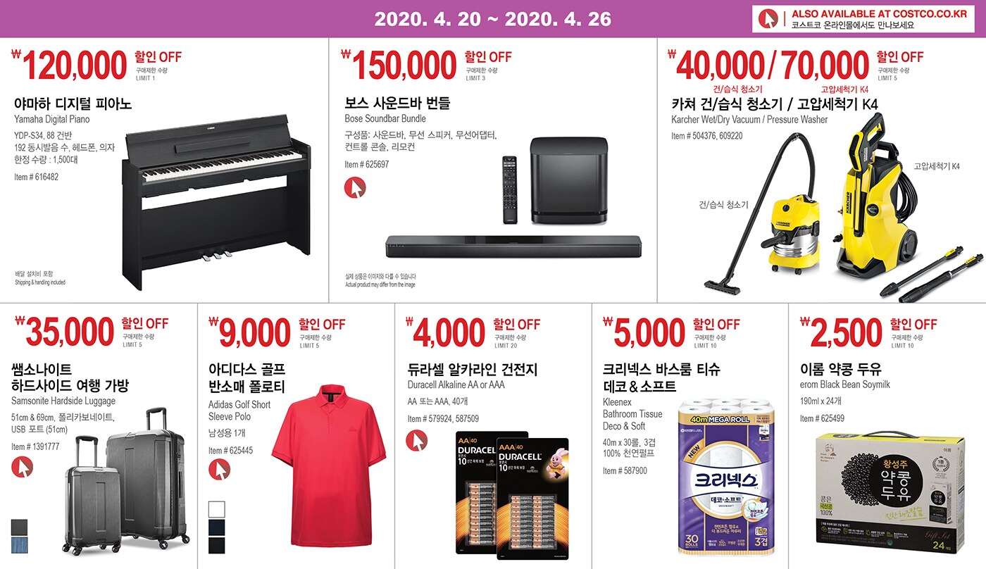 WEEK 6 : 4/20 - 4/26
	
	
	
	￦120,000할인 OFF
	
	구매제한 수량 LIMIT 1
	
	야마하 디지털 피아노 
	
	Yamaha Digital Piano
	
	YDP-S34, 88 건반 
	
	192 동시발음 수, 헤드폰, 의자
	
	한정 수량 : 1,500대
	
	Item # 616482
	
	
	
	
	
	
	
	￦150,000 할인 OFF
	
	구매제한 수량 LIMIT 3
	
	보스 사운드바 번들 
	
	Bose Soundbar Bundle
	
	구성품: 사운드바, 무선 스피커, 무선어댑터,
	
	컨트롤 콘솔, 리모컨
	
	
	Item # 625697
	
	
	
	
	
	
	
	￦40,000/70,000 할인 OFF
	
	구매제한 수량 LIMIT 5
	
	카쳐 건/습식 청소기 / 고압세척기 K4 
	
	Karcher Wet/Dry Vacuum / Pressure Washer
	
	Item # 504376, 609220 
	
	
	
	
	
	
	
	￦35,000 할인 OFF
	
	구매제한 수량 LIMIT 5
	
	쌤소나이트
	
	하드사이드 여행 가방 
	
	Samsonite Hardside Luggage
	
	51cm & 69cm, 폴리카보네이트, USB 포트 (51cm) 
	
	Item # 1391777
	
	
	
	
	
	
	
	￦9,000 할인 OFF
	
	구매제한 수량 LIMIT 5 
	
	아디다스 골프 반소매 폴로티
	
	Adidas Golf Short Sleeve Polo 
	
	남성용 1개
	
	Item # 625445
	
	
	
	
	
	￦4,000 할인 OFF
	
	구매제한 수량 LIMIT 20
	
	듀라셀 알카라인 건전지
	
	Duracell Alkaline AA or AAA
	
	AA 또는 AAA, 40개
	
	Item # 579924, 587509
	
	
	
	
	
	
	
	￦5,000 할인 OFF
	
	구매제한 수량 LIMIT 10
	
	크리넥스 바스룸 티슈 데코 & 소프트 
	
	Kleenex Bathroom Tissue Deco & Soft
	
	40m x 30롤, 3겹
	
	100% 천연펄프
	
	Item # 587900
	
	
	
	
	
	
	
	￦2,500 할인 OFF
	
	구매제한 수량 LIMIT 10
	
	이롬 약콩 두유 
	
	erom Black Bean Soymilk
	
	190ml x 24개
	
	Item # 625499
	
	