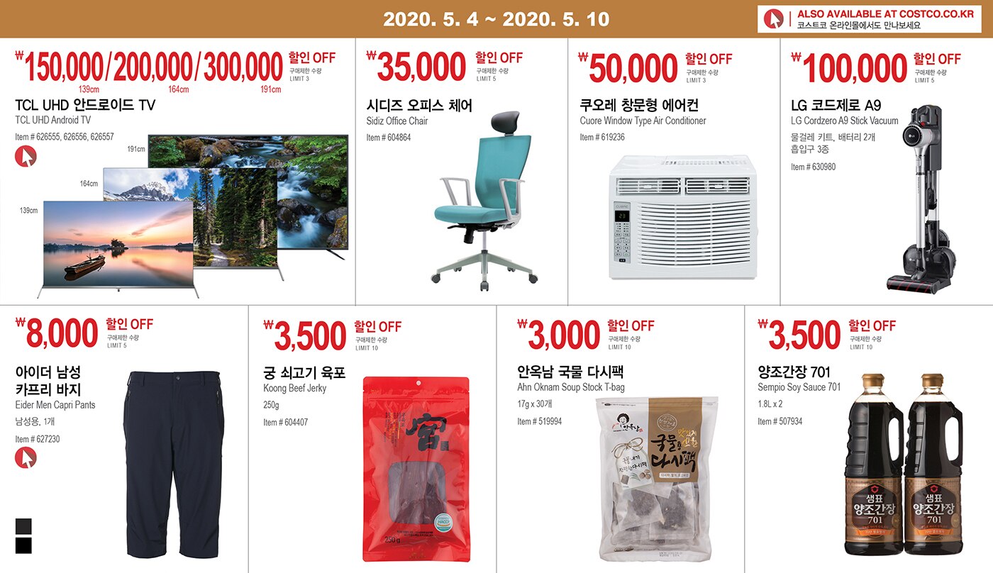 WEEK 8 : 5/4 - 5/10
	
	
	
	
	￦150,000/200,000/300,000 할인 OFF
	
	구매제한 수량 LIMIT 3
	
	TCL UHD 안드로이드 TV
	
	TCL UHD Android TV
	
	Item # 626555, 626556, 626557
	
	
	
	
	
	￦35,000 할인 OFF
	
	구매제한 수량 LIMIT 5
	
	시디즈 오피스 체어
	
	Sidiz Office Chair
	
	Item # 604864
	
	
	
	
	
	
	
	￦50,000 할인 OFF
	
	구매제한 수량 LIMIT 3
	
	쿠오레 창문형 에어컨 
	
	Cuore Window Type Air Conditioner
	
	Item # 619236
	
	
	
	
	
	
	
	￦100,000할인 OFF
	
	구매제한 수량 LIMIT 5
	
	LG 코드제로 A9
	
	LG Cordzero A9 Stick Vacuum
	
	물걸레 키트, 배터리 2개
	
	흡입구 3종
	
	Item # 630980
	
	
	
	
	
	
	
	￦8,000 할인 OFF
	
	구매제한 수량 LIMIT 5
	
	아이더 남성 카프리 바지 
	
	Eider Men Capri Pants 
	
	남성용, 1개
	
	Item # 627230
	
	
	
	
	
	
	
	￦3,500 할인 OFF
	
	구매제한 수량 LIMIT 10
	
	궁 쇠고기 육포
	
	Koong Beef Jerky
	
	250g
	
	Item # 604407
	
	
	
	
	
	
	
	￦3,000 할인 OFF
	
	구매제한 수량 LIMIT 10
	
	안옥남 국물 다시팩
	
	Ahn Oknam Soup Stock T-bag
	
	17g x 30개
	
	Item # 519994
	
	
	
	
	
	
	
	￦3,500 할인 OFF
	
	구매제한 수량 LIMIT 10
	
	양조간장 701 
	
	Sempio Soy Sauce 701
	
	1.8L x 2
	
	Item # 507934
	
	
	
	
	
	