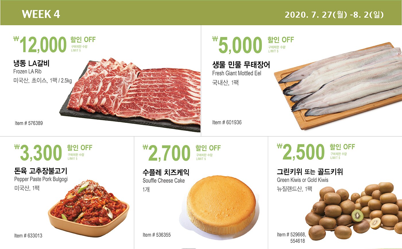￦12,000 할인 OFF
   
   구매제한 수량 LIMIT 5
   
   냉동 LA갈비 
   
   Frozen LA Rib 
   
   미국산, 초이스, 1팩 / 2.5kg 
   
   Item # 576389 
   
   
   
   
   ￦3,300 할인 OFF
   
   구매제한 수량 LIMIT 5
   
   돈육 고추장불고기 
   
   Pepper Paste Pork Bulgogi 
   
   미국산, 1팩 
   
   Item # 633013 
   
   
   
   
   
   ￦5,000 할인 OFF
   
   구매제한 수량 LIMIT 5
   
   생물 민물 무태장어 
   
   Fresh Giant Mottled Eel 
   
   국내산, 1팩 
   
   Item # 601936 
   
   
   
   
   
   ￦2,700 할인 OFF
   
   구매제한 수량 LIMIT 5
   
   수플레 치즈케익 
   
   Souffle Cheese Cake 
   
   1개 
   
   Item # 536355 
   
   
   
   
   
   ￦2,500 할인 OFF
   
   구매제한 수량 LIMIT 5
   
   그린키위 또는 골드키위 
   
   Green Kiwis or Gold Kiwis 
   
   뉴질랜드산, 1팩 
   
   Item # 529668, 554618 