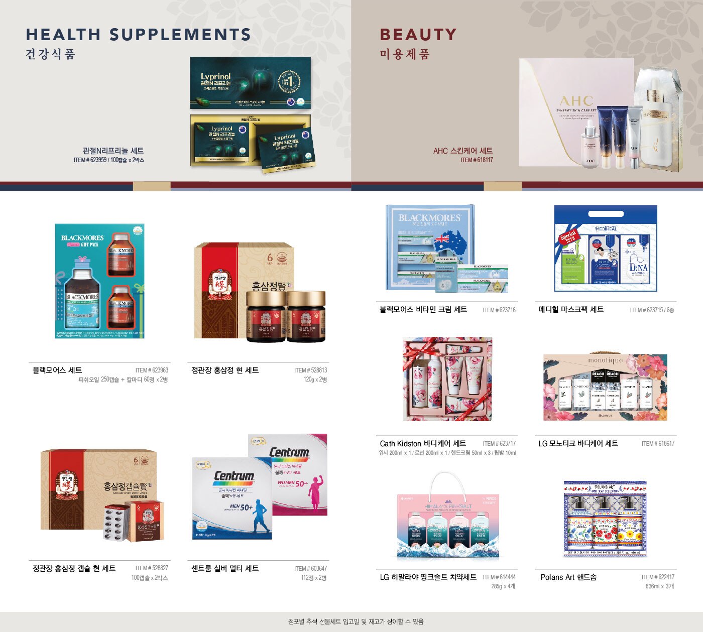 BEAUTY 

미 용 제 품 


AHC 스킨케어 세트 

ITEM # 618117 





메디힐 마스크팩 세트 

ITEM # 623715 / 6종  


Cath Kidston 바디케어 세트 

ITEM # 623717 / 워시 200ml x 1 / 로션 200ml x 1 / 핸드크림 50ml x 3 / 립밤 10ml 



LG 모노티크 바디케어 세트 

ITEM # 618617 



LG 히말라야 핑크솔트 치약세트 

ITEM # 614444 / 285g x 4개 



Polans Art 핸드솝 

ITEM # 622417 / 636ml x 3개 





FOOD 

식 품 



사조오양 구르메 델리 A호 

ITEM # 608982 / 2,790g  

예맛 김부각 세트 


ITEM # 624244 / 450g 


동원 혼합 C 2 


ITEM # 624256 




스팸 세트 CC 


ITEM # 619015 




궁 쇠고기 육포 세트 


ITEM # 577964  / 보자기포함 / 호주산 480g 




견과 선물세트 


ITEM # 608481 / 1,400g 