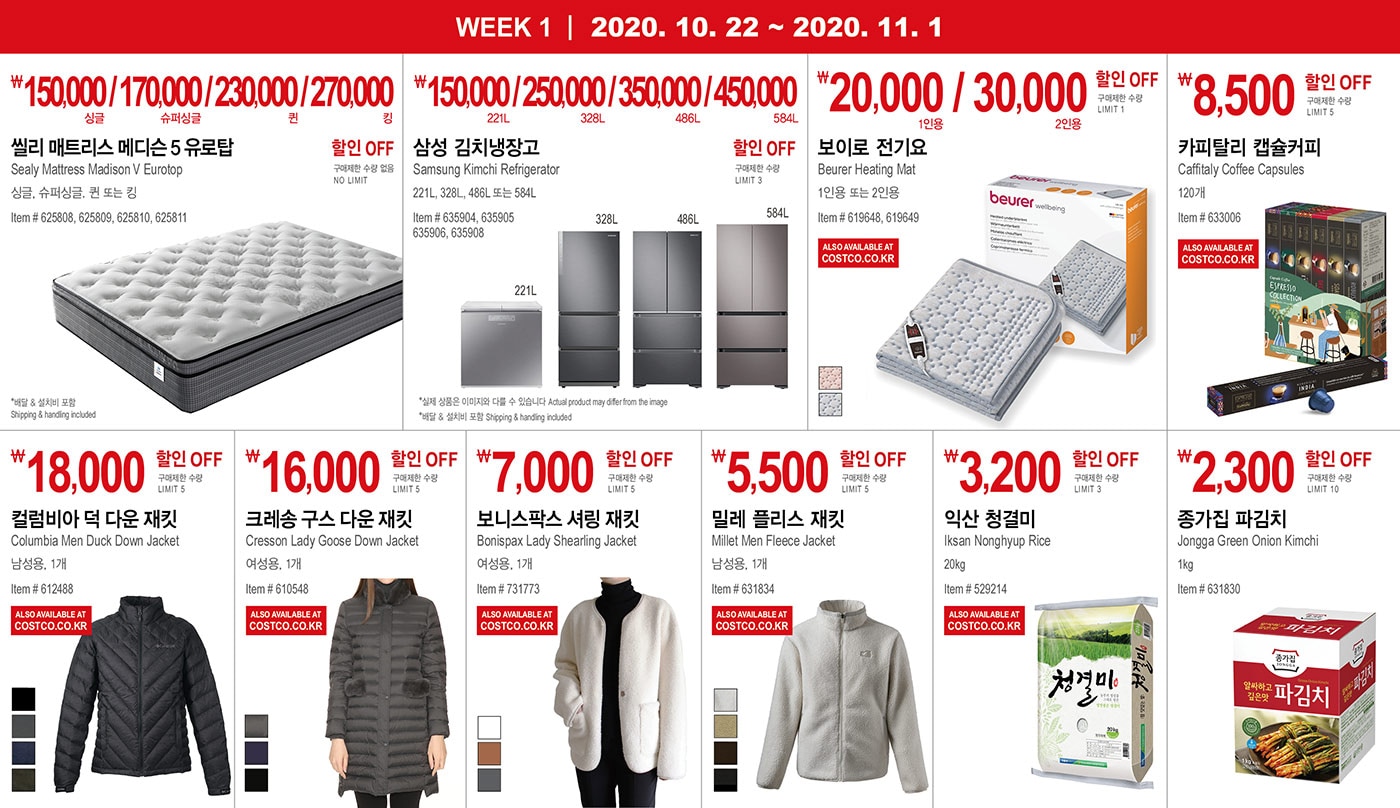 WEEK 1 : 10/22 - 11/1
   
       ￦150,000 / 170,000 / 230,000 / 270,000 할인 OFF
       
       구매제한 수량 없음 NO LIMIT
       
       씰리 매트리스 메디슨 5 유로탑
       
       Sealy Mattress Madison V Eurotop
       싱글, 슈퍼싱글, 퀸 또는 킹
       Item # 625808, 625809, 625810, 625811
       
       * 배달 & 설치비 포함 Shipping & handling included
       
       
       
       
       
       
       
       ￦150,000 / 250,000 / 350,000 / 450,000 할인 OFF
       
       구매제한 수량 LIMIT 3
       
       삼성 김치냉장고
       Samsung Kimchi Refrigerator
       221L, 328L, 486L 또는 584L
       Item # 635904, 635905 635906, 635908
       
       * 실제 상품은 이미지와 다를 수 있습니다 Actual product may differ from the image
       * 배달 & 설치비 포함 Shipping & handling included
       
       
       ￦20,000 / 30,000 할인 OFF
       
       구매제한 수량 LIMIT 5
       
       보이로 전기요 
       
       Beurer Heating Mat
       1인용 또는 2인용
       Item # 619648, 619649
       
       
       
       
       
       
       
       ￦8,500 할인 OFF
       
       구매제한 수량 LIMIT 5
       
       카피탈리 캡슐커피
       Caffitaly Coffee Capsules 
       
       120개
       Item # 633006
       
       
       
       
       
       
       
       ￦18,000 할인 OFF
       
       구매제한 수량 LIMIT 5
       
       컬럼비아 덕 다운 재킷
       Columbia Men Duck Down Jacket
       남성용, 1개
       Item # 612488
       
       
       
       
       
       
       
       ￦16,000 할인 OFF
       
       구매제한 수량 LIMIT 5
       
       크레송 구스 다운 재킷
       Cresson Lady Goose Down Jacket
       여성용, 1개
       Item # 610548
       
       
       
       
       
       
       
       ￦7,000 할인 OFF
       
       구매제한 수량 LIMIT 5
       
       보니스팍스 셔링 재킷
       Bonispax Lady Shearling Jacket
       여성용, 1개
       Item # 731773
       
       
       
       
       
       
       
       ￦5,500 할인 OFF
       
       구매제한 수량 LIMIT 5
       
       밀레 플리스 재킷
       Millet Men Fleece Jacket
       남성용, 1개
       Item # 631834
       
       
       
       
       
       
       
       ￦5,500 할인 OFF
       
       구매제한 수량 LIMIT 10
       
       익산 청결미
       
       Iksan Nonghyup Rice
       20kg
       Item # 529214
       
       
       
       
       
       
       
       ￦2,300 할인 OFF
       
       구매제한 수량 LIMIT 10
       
       익산 청결미종가집 파김치
       
       Jongga Green Onion Kimchi    
       
       1kg
       
       Item # 631830