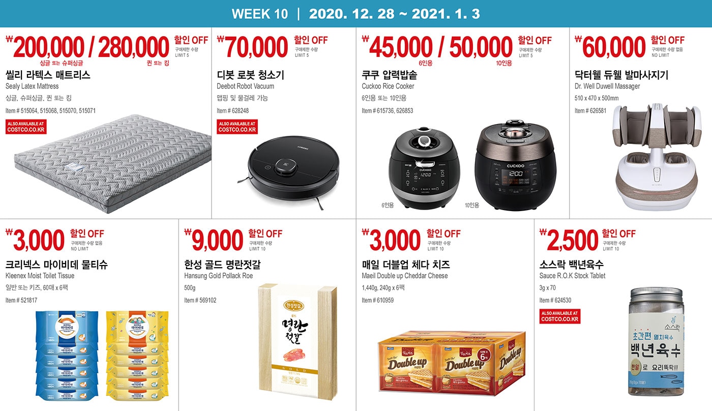 WEEK 10 : 12/28 - 1/3
   
      ￦200,000 / 280,000 할인 OFF
      
      구매제한 수량 LIMIT 5
      
      씰리 라텍스 매트리스
      Sealy Latex Mattress
      싱글, 슈퍼싱글, 퀸 또는 킹
      Item # 515064, 515068, 515070, 515071
      
      
      
      
      
      
      
      ￦70,000 할인 OFF
      
      구매제한 수량 LIMIT 5
      
      디봇 로봇 청소기
      Deebot Robot Vacuum
      맵핑 및 물걸레 가능
      Item # 628248
      
      
      
      
      
      
      
      ￦45,000 / 50,000 할인 OFF
      
      구매제한 수량 LIMIT 5
      
      쿠쿠 압력밥솥
      Cuckoo Rice Cooker
      6인용 또는 10인용
      Item # 615736, 626853
      
      
      
      
      
      ￦60,000 할인 OFF
      
      구매제한 수량 없음 NO LIMIT 
      
      닥터웰 듀웰 발마사지기
      Dr. Well Duwell Massager
      510 x 470 x 500mm
      Item # 626581
      
      
      
      
      
      
      
      ￦3,000 할인 OFF
      
      구매제한 수량 없음 NO LIMIT 
      
      크리넥스 마이비데 물티슈
      Kleenex Moist Toilet Tissue
      일반 또는 키즈, 60매 x 6팩
      Item # 521817
      
      
      
      
      
      ￦9,000 할인 OFF
      
      구매제한 수량 LIMIT 10
      
      한성 골드 명란젓갈
      Hansung Gold Pollack Roe 
      
      500g
      Item # 569102
      
      
      
      
      
      ￦3,000 할인 OFF
      
      구매제한 수량 LIMIT 10
      
      매일 더블업 체다 치즈
      Maeil Double up Cheddar Cheese 
      
      1,440g, 240g x 6팩
      Item # 610959
      
      
      
      
      
      ￦2,500 할인 OFF
      
      구매제한 수량 LIMIT 10
      
      소스락 백년육수
      Sauce R.O.K Stock Tablet
      
      3g x 70
      Item # 624530