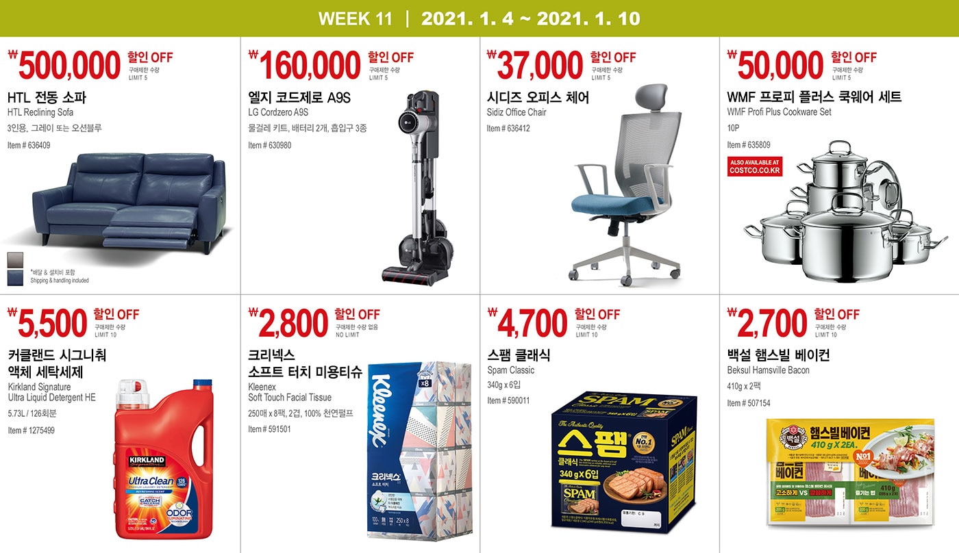 WEEK 11 : 1/4 - 1/10
   
         ￦500,000 할인 OFF
         
         구매제한 수량 LIMIT 5
         
         HTL 전동 소파
         HTL Reclining Sofa 
         
         3인용, 그레이 또는 오션블루
         Item # 636409
         
         * 배달 & 설치비 포함 Shipping & handling included
         
         
         
         
         
         
         
         ￦160,000 할인 OFF
         
         구매제한 수량 LIMIT 5
         
         엘지 코드제로 A9S
         LG Cordzero A9S
         물걸레 키트, 배터리 2개, 흡입구 3종
         Item # 630980
         
         
         
         
         
         
         
         ￦37,000 할인 OFF
         
         구매제한 수량 LIMIT 5
         
         시디즈 오피스 체어
         Sidiz Office Chair
         Item # 636412
         
         
         
         
         
         
         
         ￦50,000 할인 OFF
         
         구매제한 수량 LIMIT 5
         
         WMF 프로피 플러스 쿡웨어 세트
         WMF Profi Plus Cookware Set
         10P
         Item # 635809
         
         
         
         
         
         ￦5,500 할인 OFF
         
         구매제한 수량 LIMIT 10
         
         커클랜드 시그니춰 액체 세탁세제
         Kirkland Signature Ultra Liquid Detergent HE
         5.73L / 126회분
         Item # 1275499
         
         
         
         
         
         
         
         ￦2,800 할인 OFF
         
         구매제한 수량 없음 NO LIMIT
         
         크리넥스 소프트 터치 미용티슈
         Kleenex Soft Touch Facial Tissue
         250매 x 8팩, 2겹, 100% 천연펄프
         Item # 591501
         
         
         
         
         
         
         
         ￦4,700 할인 OFF
         
         구매제한 수량 LIMIT 10
         
         스팸 클래식
         Spam Classic
         340g x 6입
         Item # 590011
         
         
         
         
         
         ￦2,700 할인 OFF
         
         구매제한 수량 LIMIT 10
         
         백설 햄스빌 베이컨
         Beksul Hamsville Bacon 
         
         410g x 2팩
         Item # 507154