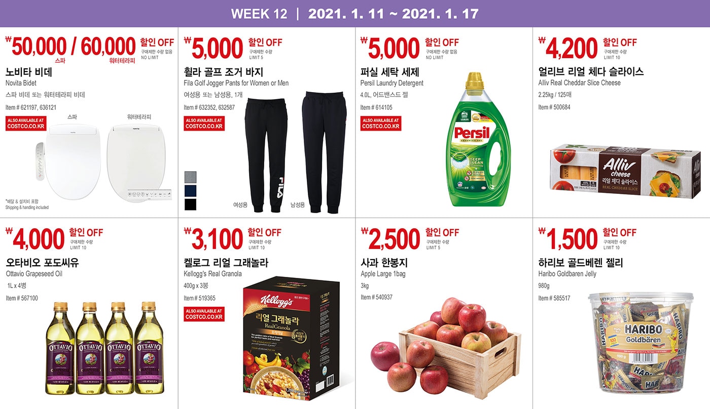 WEEK 12 : 1/11 - 1/17
   
   ￦50,000 / 60,000 할인 OFF
   
   구매제한 수량 없음 NO LIMIT
   
   노비타 비데
   Novita Bidet
   스파 비데 또는 워터테라피 비데
   Item # 621197, 636121
   
   * 배달 & 설치비 포함 Shipping & handling included
   
   
   
   
   
   ￦5,000 할인 OFF
   
   구매제한 수량 LIMIT 5
   
   휠라 골프 조거 바지
   Fila Golf Jogger Pants for Women or Men
   여성용 또는 남성용, 1개
   Item # 632352, 632587
   
   
   
   
   
   ￦5,000 할인 OFF
   
   구매제한 수량 없음 NO LIMIT
   
   퍼실 세탁 세제
   
   Persil Laundry Detergent 
   
   4.0L, 어드밴스드 젤
   
   Item # 614105
   
   
   
   
   
   ￦4,200 할인 OFF
   
   구매제한 수량 LIMIT 10
   
   얼리브 리얼 체다 슬라이스
   Alliv Real Cheddar Slice Cheese 
   
   2.25kg / 125매
   Item # 500684
   
   
   
   
   
   
   
   ￦4,000 할인 OFF
   
   구매제한 수량 LIMIT 10
   
   오타비오 포도씨유
   Ottavio Grapeseed Oil
   
   1L x 4병
   Item # 567100
   
   
   
   
   
   
   
   ￦3,100 할인 OFF
   
   구매제한 수량 LIMIT 10
   
   켈로그 리얼 그래놀라
   Kellogg's Real Granola
   400g x 3봉
   Item # 519365
   
   
   
   
   
   
   
   ￦2,500 할인 OFF
   
   구매제한 수량 LIMIT 5
   
   사과 한봉지 
   
   Apple Large 1bag
   3kg
   Item # 540937
   
    
   
   
   
   ￦1,500 할인 OFF
   
   구매제한 수량 LIMIT 10
   
   하리보 골드베렌 젤리
   Haribo Goldbaren Jelly
   980g
   Item # 585517