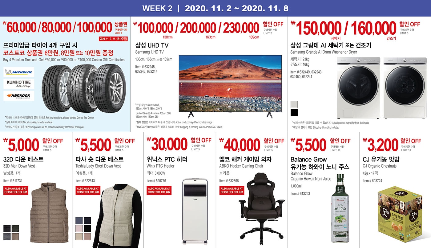 WEEK 2 : 11/2 - 11/8
   
   ￦60,000 / 80,000 / 100,000 코스트코 상품권
   
   구매제한 수량 LIMIT 8
   
   2020. 11. 2 - 11. 15 (2주간)
   
   프리미엄급 타이어 4개 구입 시 코스트코 상품권 6만원, 8만원 또는 10만원 증정
   Buy 4 Premium Tires and Get ￦60,000 or ￦80,000 or ￦100,000 Costco Gift Certificates
   
   * 자세한 사항은 타이어센터에 문의 하세요 For any questions, please contact Costco Tire Center
   * 일부 타이어 제외 Not all models / brands available
   * 프로모션 중복 적용 불가 Coupon will not be combined with any other offer or coupon
   
   
   
   
   
   
   ￦100,000 / 200,000 / 230,000 할인 OFF
   
   구매제한 수량 LIMIT 2
   
   삼성 UHD TV
   
   Samsung UHD TV 
   
   138cm, 163cm 또는 189cm 
   
   Item # 632245, 632246, 632247
   * 한정 수량 138cm: 500대, 163cm: 400대, 189m: 250대
    Limited Quantity Available 138cm: 500,163cm: 400, 189cm: 250
   * 실제 상품은 이미지와 다를 수 있습니다 Actual product may differ from the image
   *# 632247(189cm)제품은 배달 & 설치비 포함 Shipping & handling included * #632247 ONLY
   
   
   ￦150,000 / 160,000 할인 OFF
   
   구매제한 수량 LIMIT 3
   
   삼성 그랑데 AI 세탁기 또는 건조기
   Samsung Grande AI Drum Washer or Dryer
   세탁기: 23kg / 건조기: 16kg
   Item # 632449, 632243, 632450, 632241
   
   * 실제 상품은 이미지와 다를 수 있습니다 Actual product may differ from the image
   * 배달 & 설치비 포함 Shipping & handling included
   
   
   
   
   
   ￦5,000 할인 OFF
   
   구매제한 수량 LIMIT 5
   
   32D 다운 베스트 
   
   32D Men Down Vest
   
   남성용, 1개 
   
   Item # 611731
   
   
   
   
   
   ￦5,500 할인 OFF
   
   구매제한 수량 LIMIT 5
   
   타샤 숏 다운 베스트
   Tashia Lady Short Down Vest
   여성용, 1개
   Item # 622613
   
   
   
   
   
   ￦30,000 할인 OFF
   
   구매제한 수량 LIMIT 5
   
   위닉스 PTC 히터
   Winix PTC Heater
   최대 3,000W
   Item # 525776
   
   
   
   
   
   ￦40,000 할인 OFF
   
   구매제한 수량 LIMIT 5
   
   앱코 해커 게이밍 의자      
   
   ABKO Hacker Gaming Chair
   브라운
   Item # 632866
   
   
   
   
   
   ￦5,500 할인 OFF
   
   구매제한 수량 LIMIT 10
   
   Balance Grow 유기농 하와이 노니 주스   
   Balance Grow Organic Hawaii Noni Juice
   1,000ml
   Item # 613253
   
   
   
   
   
   ￦3,200 할인 OFF
   
   구매제한 수량 LIMIT 10
   
   CJ 유기농 맛밤
   
   CJ Organic Chestnuts
   42g x 17팩
   Item # 603724
   
   