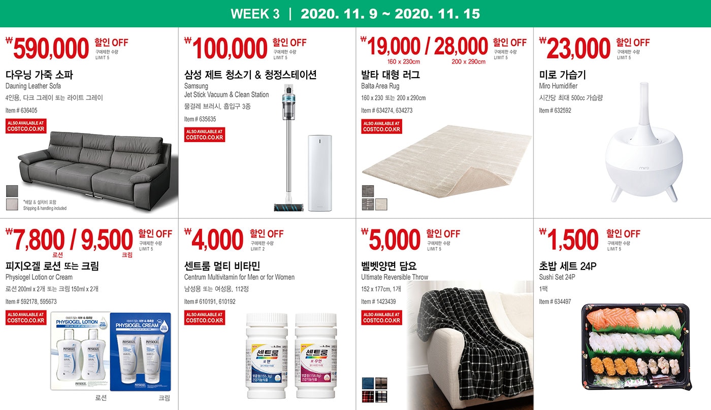 WEEK 3 : 11/9 - 11/15
   
   ￦590,000 할인 OFF
   
   구매제한 수량 LIMIT 5
   
   다우닝 가죽 소파
   Dauning Leather Sofa
   4인용, 다크 그레이 또는 라이트 그레이
   Item # 636405
   
   * 배달 & 설치비 포함 Shipping & handling included
   
   
   
   
   
   ￦100,000 할인 OFF
   
   구매제한 수량 LIMIT 5
   
   삼성 제트 청소기 & 청정스테이션
   Samsung Jet Stick Vacuum & Clean Station
   물걸레 브러시, 흡입구 3종
   Item # 635635
   
   
   
   ￦19,000 / 28,000 할인 OFF
   
   구매제한 수량 LIMIT 5
   
   발타 대형 러그
   
   Balta Area Rug
   160 x 230 또는 200 x 290cm 
   
   Item # 634274, 634273
   
   
   
   
   
   ￦23,000 할인 OFF
   
   구매제한 수량 LIMIT 5
   
   미로 가습기
   
   Miro Humidifier
   시간당 최대 500cc 가습량
   
   Item # 632592
   
   
   
   
   
   ￦7,800 / 9,500 할인 OFF
   
   구매제한 수량 LIMIT 5
   
   피지오겔 로션 또는 크림
   
   Physiogel Lotion or Cream
   로션 200ml x 2개 또는 크림 150ml x 2개  
   Item # 592178, 595673
   
   
   
   
   
   ￦4,000 할인 OFF
   
   구매제한 수량 LIMIT 2
   
   센트룸 멀티 비타민
   Centrum Multivitamin for Men or for Women 
   
   남성용 또는 여성용, 112정
   Item # 610191, 610192
   
   
   
   
   
   ￦5,000 할인 OFF
   
   구매제한 수량 LIMIT 5
   
   벨벳양면 담요 
   
   Ultimate Reversible Throw  
   
   152 x 177cm, 1개
   Item # 1423439
   
   
   
   
   
   ￦1,500 할인 OFF
   
   구매제한 수량 LIMIT 5
   
   초밥 세트 24P  
   
   Sushi Set 24P
   
   1팩
   Item # 634497