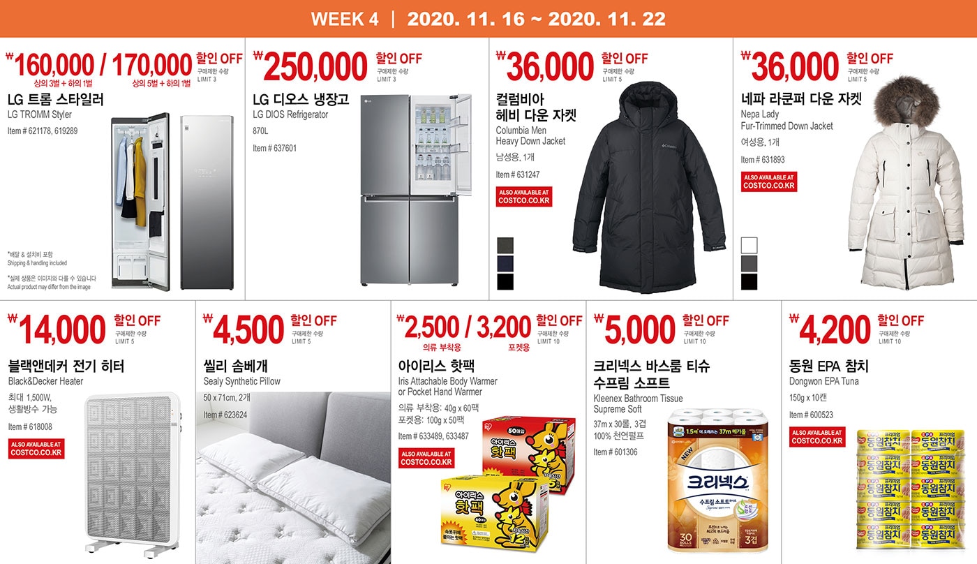 WEEK 4 : 11/16 - 11/22
   
   ￦160,000 / 170,000 할인 OFF
   
   구매제한 수량 LIMIT 3
   
   LG 트롬 스타일러
   LG TROMM Styler
   Item # 621178, 619289
   * 실제 상품은 이미지와 다를 수 있습니다 Actual product may differ from the image
   * 배달 & 설치비 포함 Shipping & handling included
   
   
   
   
   
   ￦250,000 할인 OFF
   
   구매제한 수량 LIMIT 3
   
   LG 디오스 냉장고
   LG DIOS Refrigerator
   
   870L
   Item # 637601
   
   
   
   
   
   ￦36,000 할인 OFF
   
   구매제한 수량 LIMIT 5
   
   컬럼비아 헤비 다운 자켓
   Columbia Men Heavy Down Jacket
   
   남성용, 1개
   Item # 631247
   
   
   
   
   
   ￦36,000 할인 OFF
   
   구매제한 수량 LIMIT 5
   
   네파 라쿤퍼 다운 자켓
   Nepa Lady Fur-Trimmed Down Jacket
   여성용, 1개
   Item # 631893
   
   
   
   
   
   ￦14,000 할인 OFF
   
   구매제한 수량 LIMIT 5
   
   블랙앤데커 전기 히터
   Black&Decker Heater
   최대 1,500W, 생활방수 가능
   Item # 618008
   
   
   
   
   
   ￦4,500 할인 OFF
   
   구매제한 수량 LIMIT 5
   
   씰리 솜베개
   
   Sealy Synthetic Pillow
   50 x 71cm, 2개
   Item # 623624
   
   
   
   
   
   ￦2,500 / 3,200 할인 OFF
   
   구매제한 수량 LIMIT 10
   
   아이리스 핫팩
   Iris Attachable Body Warmer or Pocket Hand Warmer
   의류 부착용: 40g x 60 / 팩포켓용: 100g x 50팩
   Item # 633489, 633487
   
   
   
   
   
   ￦5,000 할인 OFF
   
   구매제한 수량 LIMIT 10
   
   크리넥스 바스룸 티슈 수프림 소프트
   Kleenex Bathroom Tissue Supreme Soft
   37m x 30롤, 3겹, 100% 천연펄프
   Item # 601306
   
   
   
   
   
   
   
   ￦4,200 할인 OFF
   
   구매제한 수량 LIMIT 10
   
   동원 EPA 참치
   Dongwon EPA Tuna
   150g x 10캔
   
   Item # 600523