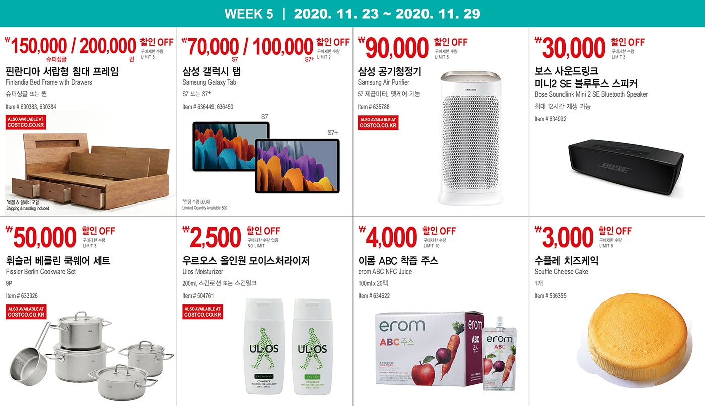 WEEK 5 : 11/23 - 11/29
   
   ￦150,000 / 200,000 할인 OFF
   
   구매제한 수량 LIMIT 5
   
   핀란디아 서랍형 침대 프레임
   Finlandia Bed Frame with Drawers
   슈퍼싱글 또는 퀸
   Item # 630383, 630384
   * 배달 & 설치비 포함 Shipping & handling included
   
   
   
   
   
   ￦70,000 / 100,000 할인 OFF
   
   구매제한 수량 LIMIT 2
   
   삼성 갤럭시 탭
   Samsung Galaxy Tab
   S7 또는 S7+
   Item # 636449, 636450
   
   *한정 수량 500대 Limited Quantity Available 500
   
   
   
   
   
   ￦90,000 할인 OFF
   
   구매제한 수량 LIMIT 5
   
   삼성 공기청정기
   
   Samsung Air Purifier 
   
   57 제곱미터, 펫케어 기능
   
   Item # 635788
   
   
   
   
   
   ￦30,000 할인 OFF
   
   구매제한 수량 LIMIT 3
   
   보스 사운드링크 미니2 SE 블루투스 스피커
   Bose Soundlink Mini 2 SE Bluetooth Speaker
   최대 12시간 재생 가능
   Item # 634992
   
   
   
   
   
   ￦50,000 할인 OFF
   
   구매제한 수량 LIMIT 3
   
   휘슬러 베를린 쿡웨어 세트
   Fissler Berlin Cookware Set
   9P
   Item # 633326
   
   
   
   
   
   ￦2,500 할인 OFF
   
   구매제한 수량 없음 NO LIMIT
   
   우르오스 올인원 모이스처라이저
   
   Ulos Moisturizer
   200ml, 스킨로션 또는 스킨밀크
   Item # 504761
   
   
   
   
   
   ￦4,000 할인 OFF
   
   구매제한 수량 LIMIT 10
   
   이롬 ABC 착즙 주스
   erom ABC NFC Juice
   100ml x 20팩
   Item # 634622
   
   
   
   
   
   ￦3,000 할인 OFF
   
   구매제한 수량 LIMIT 5
   
   수플레 치즈케익
   Souffle Cheese Cake
   1개
   
   Item # 536355