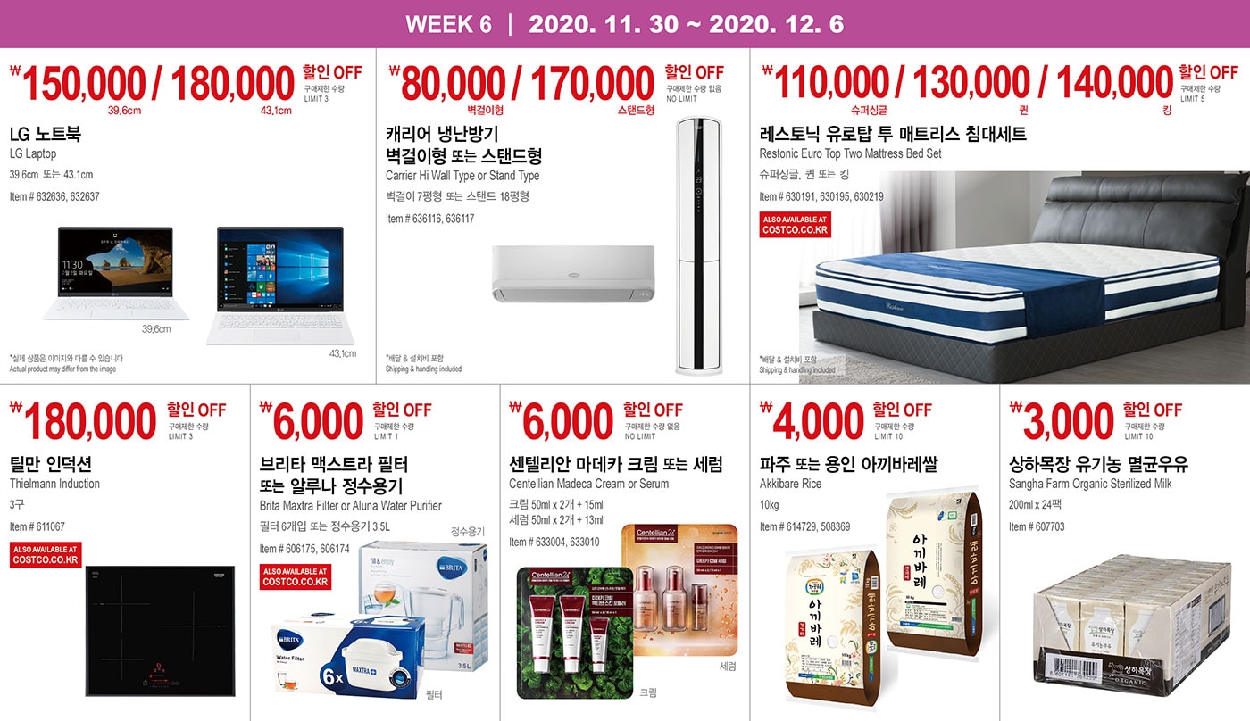WEEK 6 : 11/30 - 12/6
   
   ￦150,000 / 180,000 할인 OFF
   
   구매제한 수량 LIMIT 3
   
   LG 노트북  
   LG Laptop
   39.6cm  또는 43.1cm
   Item # 632636, 632637
   *실제 상품은 이미지와 다를 수 있습니다 Actual product may differ from the image
   
   
   
   
   
   ￦80,000 / 170,000 할인 OFF
   
   구매제한 수량 없음 NO LIMIT
   
   캐리어 냉난방기 벽걸이형 또는 스탠드형  
   
   Carrier Hi Wall Type or Stand Type  
   벽걸이 7평형 또는 스탠드 18평형
   Item # 636116, 636117
   * 배달 & 설치비 포함 Shipping & handling included
   
   
   
   
   
   
   
   ￦110,000 / 130,000 / 140,000  할인 OFF
   
   구매제한 수량 LIMIT 5
   
   레스토닉 유로탑 투 매트리스 침대세트
   Restonic Euro Top Two Mattress Bed Set
   슈퍼싱글, 퀸 또는 킹
   Item # 630191, 630195, 630219
   
   * 배달 & 설치비 포함 Shipping & handling included
   
   
   
   
   
   
   
   ￦180,000 할인 OFF
   
   구매제한 수량 LIMIT 3
   
   틸만 인덕션  
   Thielmann Induction
   3구 
   
   Item # 611067
   
   
   
   
   
   
   
   ￦6,000 할인 OFF
   
   구매제한 수량 LIMIT 1
   
   브리타 맥스트라 필터 또는 알루나 정수용기    
   Brita Maxtra Filter or Aluna Water Purifier
   필터 6개입 또는 정수용기 3.5L
   Item # 606175, 606174
   
   
   
   
   
   
   
   ￦6,000 할인 OFF
   
   구매제한 수량 없음 NO LIMIT
   
   센텔리안 마데카 크림 또는 세럼
   
   Centellian Madeca Cream or Serum
   크림 50ml x 2개 + 15ml
   세럼 50ml x 2개 + 13ml
   Item # 633004, 633010
   
   
   
   
   
   ￦4,000 할인 OFF
   
   구매제한 수량 LIMIT 10
   
   파주 또는 용인 아끼바레쌀  Akkibare Rice
   10kg
   Item # 614729, 508369
   
   
   
   
   
   ￦3,000 할인 OFF
   
   구매제한 수량 LIMIT 10
   
   상하목장 유기농 멸균우유  
   
   Sangha Farm Organic Sterilized Milk 200ml x 24팩
   Item # 607703