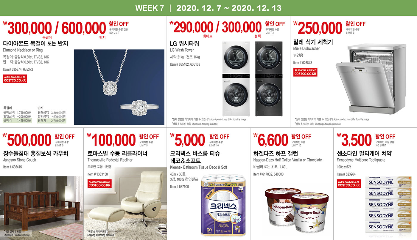 WEEK 7 : 12/7 - 12/13
   
   ￦300,000 / 600,000 할인 OFF
   
   구매제한 수량 없음 NO LIMIT
   
   다이아몬드 목걸이 또는 반지
   
   Diamond Necklace or Ring
   
   목걸이: 중앙석 0.30ct, F/VS2, 18K
   
   반지: 중앙석 0.50ct, F/VS2, 18K
   Item # 635374, 635372
   
   
   
   
   
   ￦290,000 / 300,000 할인 OFF
   
   구매제한 수량 LIMIT 3
   
   LG 워시타워
   
   LG Wash Tower
   
   화이트 또는 블랙
   
   세탁 21kg , 건조 16kg
   
   Item # 635102, 635103
   
   * 실제 상품은 이미지와 다를 수 있습니다 Actual product may differ from the image
   * 배달 & 설치비 포함 Shipping & handling included
   
   
   
   
   ￦250,000 할인 OFF
   
   구매제한 수량 LIMIT 3
   
   밀레 식기 세척기
   Miele Dishwasher
   
   14인용
   
   Item # 626843
   
   * 실제 상품은 이미지와 다를 수 있습니다 Actual product may differ from the image
   * 배달 & 설치비 포함 Shipping & handling included
   
   
   
   
   
   ￦500,000 할인 OFF
   
   구매제한 수량 LIMIT 3
   
   장수돌침대 홍칠보석 카우치
   Jangsoo Stone Couch
   Item # 636415
   
   * 배달 & 설치비 포함 Shipping & handling included
   
   
   
   
   
   ￦100,000 할인 OFF
   
   구매제한 수량 LIMIT 5
   
   토마스빌 수동 리클라이너
   Thomasville Pedestal Recliner
   오토만 포함, 1인용
   Item # 1363158
   
   * 배달 & 설치비 미포함 Shipping & handling excluded
   
   
   
   
   
   
   
   ￦5,000 할인 OFF
   
   구매제한 수량 LIMIT 10
   
   크리넥스 바스룸 티슈 데코＆소프트
   
   Kleenex Bathroom Tissue Deco & Soft
   40m x 30롤, 3겹, 100% 천연펄프
   Item # 587900
   
   
   
   
   ￦6,600 할인 OFF
   
   구매제한 수량 LIMIT 10
   
   하겐다즈 하프 갤런
   Haagen-Dazs Half Gallon Vanilla or Chocolate
   
   바닐라 또는 초코, 1.89L
   Item # 617032, 540300
   
   
   
   
   
   
   
   ￦3,500 할인 OFF
   
   구매제한 수량 없음 NO LIMIT
   
   센소다인 멀티케어 치약
   Sensodyne Multicare Toothpaste 100g x 5개
   Item # 523264