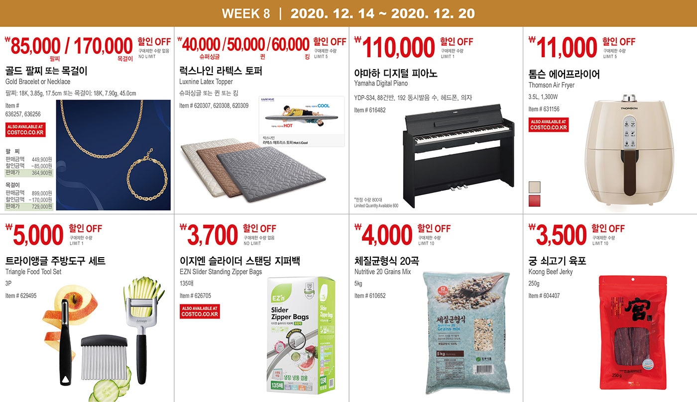 WEEK 8 : 12/14 - 12/20
   
   ￦85,000 / 170,000 할인 OFF
   
   구매제한 수량 없음 NO LIMIT
   
   골드 팔찌 또는 목걸이
   Gold Bracelet or Necklace
   팔찌: 18K, 3.85g, 17.5cm 
   
   또는 목걸이: 18K, 7.90g, 45.0cm
   
   Item # 636257, 636256
   
   
   
   
   
   ￦40,000 / 50,000 / 60,000 할인 OFF
   
   구매제한 수량 LIMIT 5
   
   럭스나인 라텍스 토퍼
   Luxnine Latex Topper    
   슈퍼싱글 또는 퀸 또는 킹
   Item # 620307, 620308, 620309
   
   
   
   
   
   ￦110,000 할인 OFF
   
   구매제한 수량 LIMIT 1
   
   야마하 디지털 피아노
   Yamaha Digital Piano
   YDP-S34, 88건반, 192 동시발음 수, 헤드폰, 의자
   
   Item # 616482
   
   *한정 수량 800대 Limited Quantity Available 800
   
   
   
   
   
   ￦11,000 할인 OFF
   
   구매제한 수량 LIMIT 5
   
   톰슨 에어프라이어
   Thomson Air Fryer
   3.5L, 1,300W
   Item # 631156
   
   
   
   
   
   ￦5,000 할인 OFF
   
   구매제한 수량 LIMIT 1
   
   트라이앵글 주방도구 세트
   
   Triangle Food Tool Set
   3P
   Item # 629495
   
   
   
   
   
   ￦3,700 할인 OFF
   
   구매제한 수량 없음 NO LIMIT
   
   이지엔 슬라이더 스탠딩 지퍼백
   
   EZN Slider Standing Zipper Bags 
   
   135매
   Item # 626705
   
   
   
   
   
   ￦4,000 할인 OFF
   
   구매제한 수량 LIMIT 10
   
   체질균형식 20곡
   
   Nutritive 20 Grains Mix
   5kg
   Item # 610652
   
   
   
   
   
   ￦3,500 할인 OFF
   
   구매제한 수량 LIMIT 10
   
   궁 쇠고기 육포
   
   Koong Beef Jerky
   250g
   Item # 604407