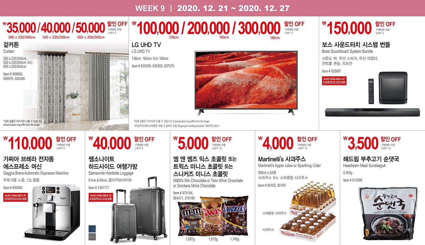 WEEK 9 : 12/21 - 12/27
   
   ￦35,000 / 40,000 / 50,000 할인 OFF
   
   구매제한 수량 LIMIT 5
   
   겉커튼
   Curtain
   380 x 230/240cm, 520 x 230/240cm 또는 650 x 230/240cm
   
   Item # 569669, 569670, 606366 
   
   *실제 상품은 이미지와 다를 수 있습니다 Actual product may differ from the image
   
   
   
   
   ￦100,000 / 200,000 / 300,000 할인 OFF
   
   구매제한 수량 LIMIT 5
   
   LG UHD TV
   LG UHD TV
   138cm, 163cm 또는 189cm
   Item # 635359, 635360, 637575
   
   *실제 상품은 이미지와 다를 수 있습니다 Actual product may differ from the image
   *# 637575(189cm)제품은 배달 & 설치비 포함 Shipping & handling included * #637575 ONLY
   
   
   
   
   
   ￦150,000 할인 OFF
   
   구매제한 수량 LIMIT 3
   
   보스 사운드터치 시스템 번들
   Bose Soundtouch System Bundle
   사운드 바, 무선 스피커, 무선 어댑터, 컨트롤 콘솔, 리모컨
   Item # 625697
   
   
   
   
   
   ￦110,000 할인 OFF
   
   구매제한 수량 LIMIT 5
   
   가찌아 브레라 전자동 에스프레소 머신
   Gaggia Brera Automatic Espresso Machine
   
   우유거품 노즐, 1.2L 물통
   Item # 600992
   
   
   
   
   
   ￦40,000 할인 OFF
   
   구매제한 수량 LIMIT 5
   
   쌤소나이트 하드사이드 여행가방
   
   Samsonite Hardside Luggage 
   51cm & 69cm, 폴리카보네이트
   Item # 1391777
   
   
   
   
   
   
   ￦5,000 할인 OFF
   
   구매제한 수량 LIMIT 10
   
   엠 앤 엠즈 믹스 초콜릿 또는 트윅스 미니스 초콜릿 또는 스니커즈 미니스 초콜릿
   M&M's Mix Chocolate or Twix Minis Chocolate or Snickers Minis Chocolate
   Item # 576164, 584371, 576165
   
   
   
   
   
   ￦4,000 할인 OFF
   
   구매제한 수량 LIMIT 10
   
   Martinelli's 사과주스
   Martinelli's Apple Juice or Sparkling Cider
   296ml x 24병, 사과주스 또는 스파클링 사과주스
   Item # 90102, 90105
   
   
   
   
   
   ￦3,500 할인 OFF
   
   구매제한 수량 LIMIT 10
   
   해드림 부추고기 순댓국
   Haedream Meat Sundaeguk 
   
   2,400g
   Item # 613096