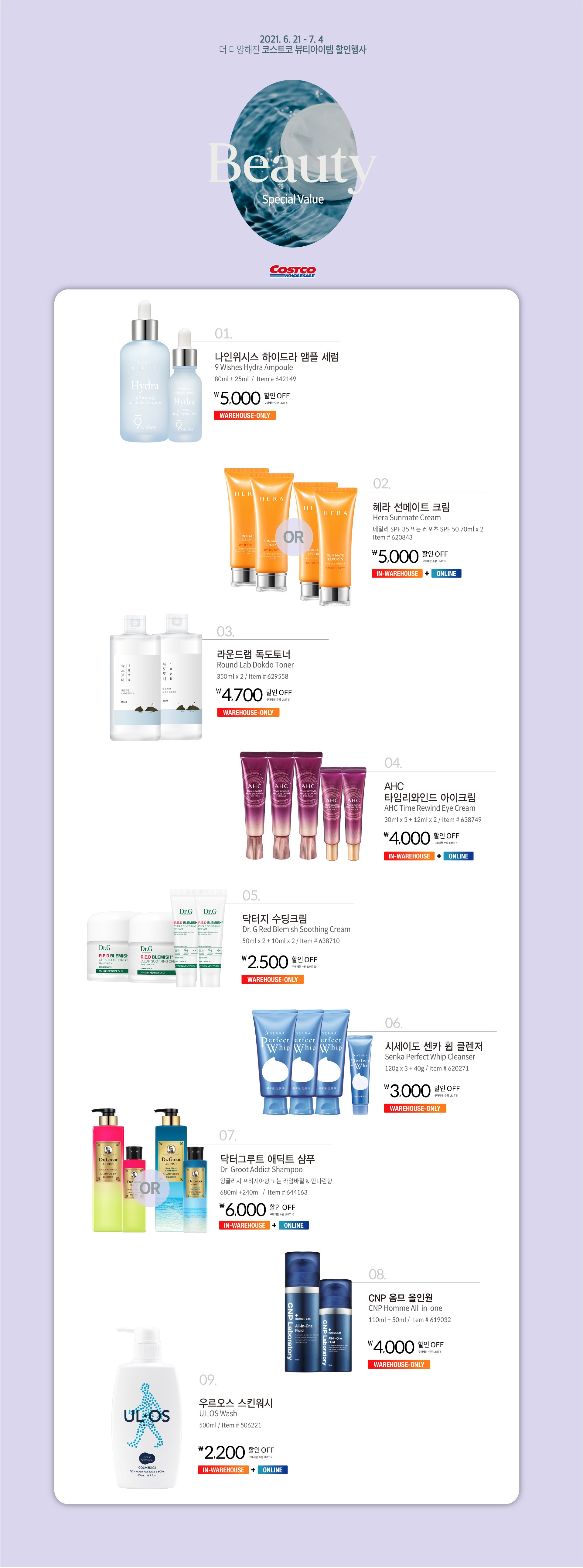 Beauty Special Values
행사기간 : 2021년 6월 21일 - 7월 4일
행사기간 중 휴무일은 매장행사 안내를 확인하세요.


￦5,000 할인 OFF

구매제한 수량 LIMIT 5

나인위시스 하이드라 앰플 세럼
9 Wishes Hydra Ampoule  
80ml + 25ml

Item # 642149


￦5,000 할인 OFF

구매제한 수량 LIMIT 5

헤라 선메이트 크림
Hera Sunmate Cream
데일리 SPF 35 또는 레포츠 SPF 50 70ml x 2  
Item # 620843






￦4,700 할인 OFF

구매제한 수량 LIMIT 5

라운드랩 독도토너
Round Lab Dokdo Toner
350ml x 2 

Item # 629558





￦4,000 할인 OFF

구매제한 수량 LIMIT 5

AHC 타임리와인드 아이크림
AHC Time Rewind Eye Cream  
30ml x 3 + 12ml x 2 

Item # 638749







￦2,500 할인 OFF

구매제한 수량 LIMIT 20

닥터지 수딩크림
Dr. G Red Blemish Soothing Cream
50ml x 2 + 10ml x 2

Item # 638710



￦3,000 할인 OFF

구매제한 수량 LIMIT 5

시세이도 센카 휩 클렌저
Senka Perfect Whip Cleanser  
120g x 3 + 40g

Item # 620271



￦6,000 할인 OFF

구매제한 수량 LIMIT 10

닥터그루트 애딕트 샴푸
Dr. Groot Addict Shampoo
잉글리시 프리지아향 또는 라임바질 & 만다린향
680ml +240ml

Item # 644163







￦4,000 할인 OFF

구매제한 수량 LIMIT 5

CNP 옴므 올인원
CNP Homme All-in-one
110ml + 50ml

Item # 619032



￦2,200 할인 OFF
구매제한 수량 LIMIT 5

우르오스 스킨워시
UL.OS Wash
500ml

Item # 506221

