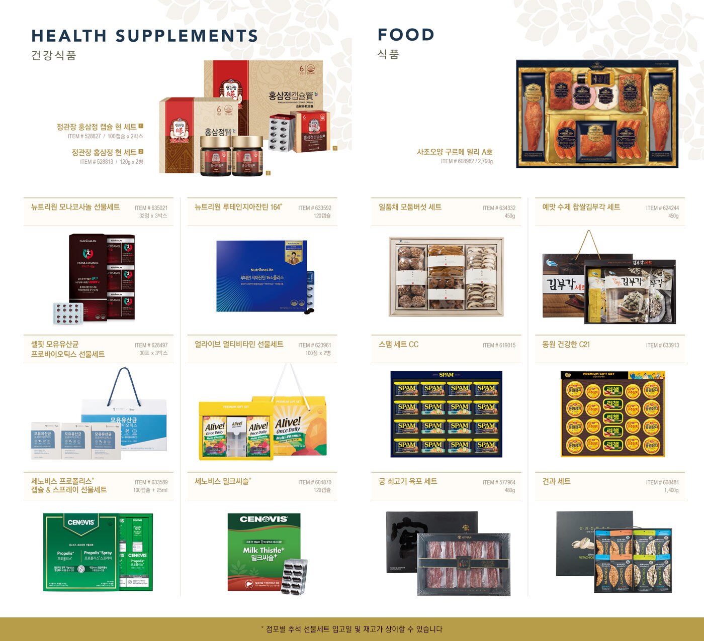 HEALTH SUPPLEMENTS
  건강식품
  
  정관장 홍삼정 캡슐 현 세트
  ITEM # 528827  /  100캡슐 x 2박스
  
  정관장 홍삼정 현 세트 
  ITEM # 528813  /  120g x 2병
  
  뉴트리원 모나코사놀 선물세트
  ITEM # 635021 /  32정 x 3박스
  
  뉴트리원 루테인지아잔틴 164+
  ITEM # 633592 /  120캡슐
  
  셀핏 모유유산균 프로바이오틱스 선물세트
  ITEM # 628497 /  30포 x 3박스
  
  얼라이브 멀티비타민 선물세트
  ITEM # 623961 /  100정 x 2병
  
  세노비스 프로폴리스+ 캡슐 & 스프레이 선물세트
  ITEM # 633589 / 100캡슐 + 25ml
  
  세노비스 밀크씨슬+
  ITEM # 604870 / 120캡슐
  
  
  FOOD
  식품
  
  사조오양 구르메 델리 A호
  ITEM # 608982 / 2,790g
  
  일품채 모둠버섯 세트
  ITEM # 634332 / 450g
  
  예맛 수제 찹쌀김부각 세트
  ITEM # 624244 / 450g
  
  스팸 세트 CC 
  ITEM # 619015
  
  동원 건강한 C21
  ITEM # 633913
  
  궁 쇠고기 육포 세트
  ITEM # 577964 / 480g
  
  견과 세트
  ITEM # 608481 / 1,400g