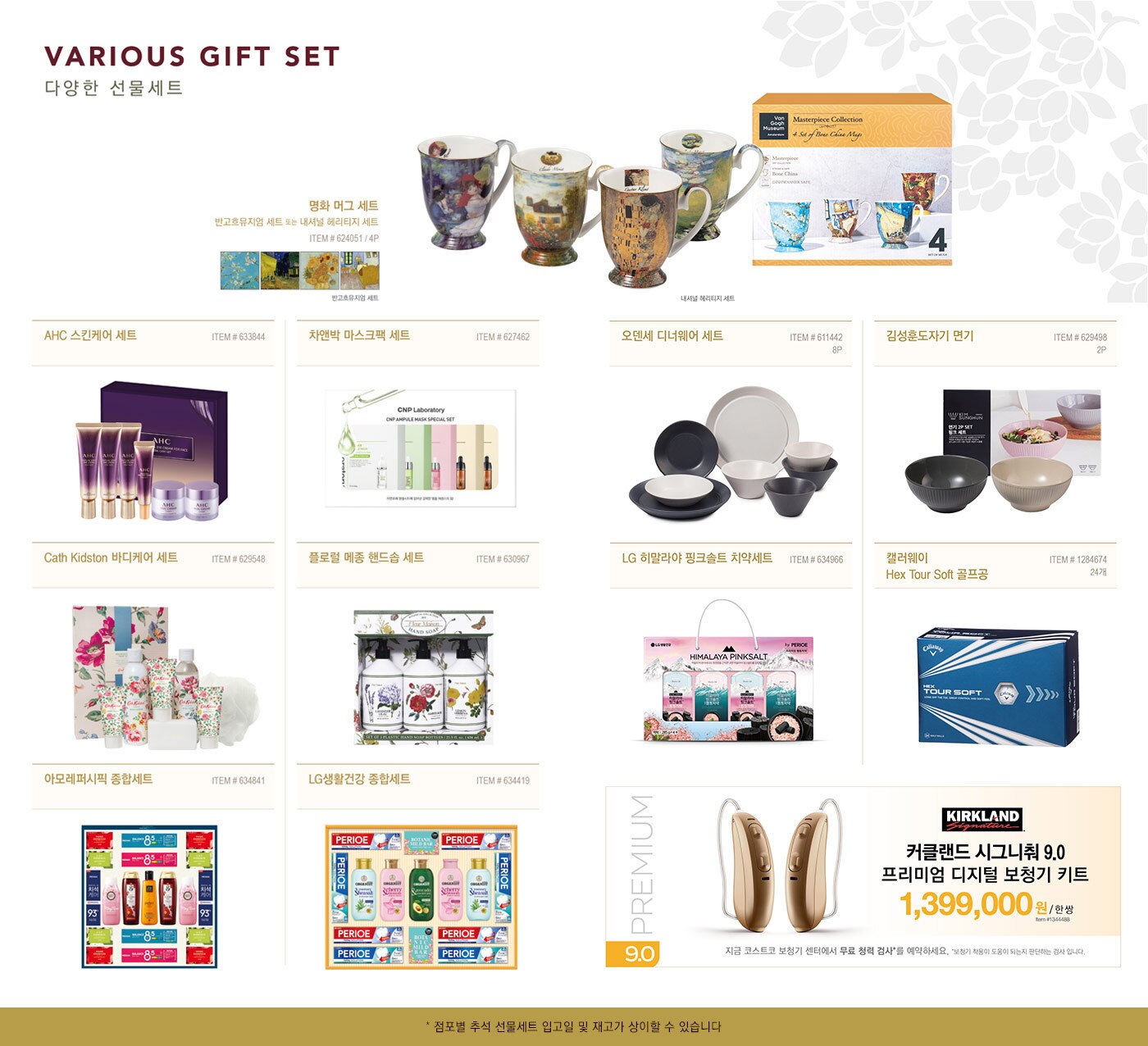 VARIOUS GIFT SET
  다양한 선물세트
  
  명화 머그 세트 (반고흐뮤지엄 세트 또는 내셔널 헤리티지 세트)
  ITEM # 624051 / 4P
  
  AHC 스킨케어 세트
  ITEM # 633844
  
  차앤박 마스크팩 세트 
  ITEM # 627462
  
  Cath Kidston 바디케어 세트
  ITEM # 629548
  
  플로럴 메종 핸드솝 세트
  ITEM # 630967
  
  아모레퍼시픽 종합세트
  ITEM # 634841
  
  LG생활건강 종합세트
  ITEM # 634419
  
  오덴세 디너웨어 세트
  ITEM # 611442 / 6P
  
  김성훈도자기 면기
  ITEM # 629498 / 2P
  
  LG 히말라야 핑크솔트 치약세트 
  ITEM # 634966
  
  캘러웨이 Hex Tour Soft 골프공
  ITEM # 1284674 / 24개
  
  커클랜드 시그니춰 9.0 프리미엄 디지털 보청기 키트
  1,399,000원 / 한 쌍
  ITEM # 1344488 
  지금 코스트코 보청기센터에서 무료 청력 검사를 예약하세요