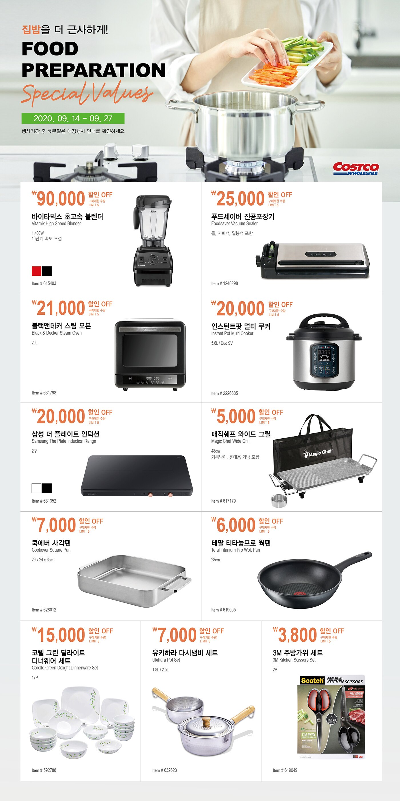 집밥을 더 근사하게!Food Preparation Special Values2020.09.14 - 09.27행사기간 중 휴무일은 매장행사 안내를 확인하세요.
￦90,000 할인 OFF구매제한 수량 LIMIT 5바이타믹스 초고속 블렌더
Vitamix High Speed Blender
1,400W, 10단계 속도 조절
Item # 615403


￦25,000 할인 OFF구매제한 수량 LIMIT 5푸드세이버 진공포장기 
Foodsaver Vacuum Sealer 
롤, 지퍼백, 밀봉백 포함
Item # 1248298

￦21,000 할인 OFF구매제한 수량 LIMIT 5블랙앤데커 스팀 오븐
Black & Decker Steam Oven
20L
Item # 631798


￦20,000 할인 OFF구매제한 수량 LIMIT 5인스턴트팟 멀티 쿠커 
Instant Pot Multi Cooker
5.6L / Duo SV
Item # 2226685


￦20,000 할인 OFF구매제한 수량 LIMIT 5삼성 더 플레이트 인덕션
Samsung The Plate Induction Range
2구
Item # 631352

￦5,000 할인 OFF구매제한 수량 LIMIT 5매직쉐프 와이드 그릴
Magic Chef Wide Grill
48cm, 기름받이, 휴대용 가방 포함
Item # 617179

￦7,000 할인 OFF구매제한 수량 LIMIT 5쿡에버 사각팬Cookever Square Pan
29 x 24 x 6cm
Item # 628012

￦6,000 할인 OFF구매제한 수량 LIMIT 5테팔 티타늄프로 웍팬
Tefal Titanium Pro Wok Pan
28cm
Item # 619055


￦15,000 할인 OFF구매제한 수량 LIMIT 5코렐 그린 딜라이트 디너웨어 세트
Corelle Green Delight Dinnerware Set 
17P
Item # 592788


￦7,000 할인 OFF구매제한 수량 LIMIT 5유키하라 다시냄비 세트
Ukihara Pot Set
1.8L / 2.5L
Item # 632623


￦3,800 할인 OFF구매제한 수량 LIMIT 53M 주방가위 세트
3M Kitchen Scissors Set
2P
Item # 619049