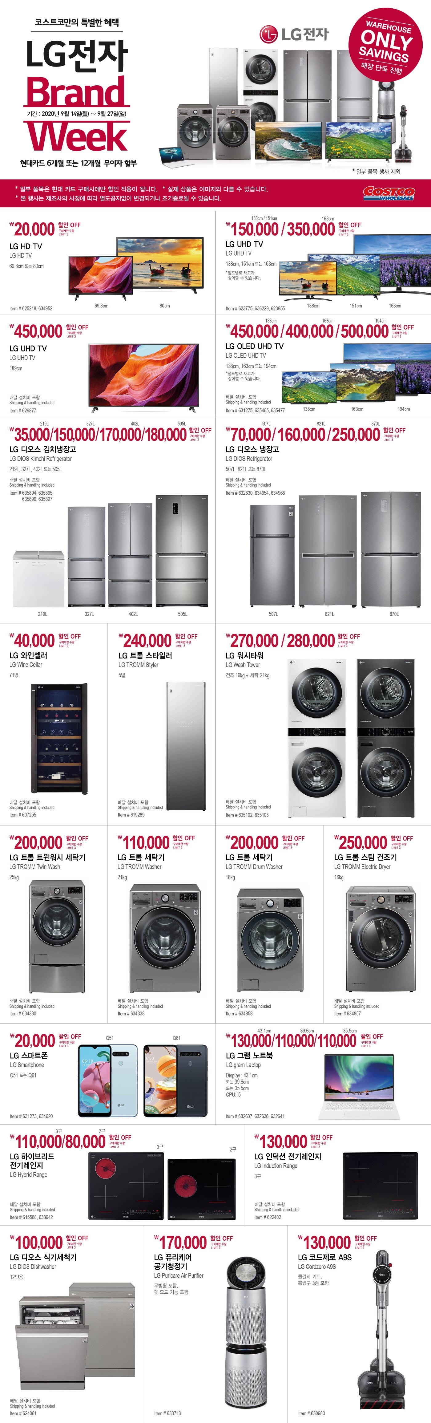 LG Brand Week
      행사기간 2020년 9월 14일 - 9월 27일
      
      
      
      ￦20,000 할인 OFF
      
      구매제한 수량 LIMIT 3
      
       LG HD TV 
      
      LG HD TV 
      
      69.8cm 또는 80cm 
      
      Item # 625218, 634952 
      
      
      
      
      
      ￦150,000 / 350,000 할인 OFF
      
      구매제한 수량 LIMIT 3
      
      LG UHD TV 
      
      LG UHD TV 
      
      138cm, 151cm 또는 163cm 
      
      *점포별로 재고가 
      
      
      상이할 수 있습니다. 
      
      
       Item # 623775, 636229, 623955 
      
      
      
      
      
      
      
      
      
      ￦450,000 할인 OFF
      
      구매제한 수량 LIMIT 3
      
       LG UHD TV 
      
      LG UHD TV 
      
      189cm 
      
      배달 설치비 포함 
      
      
      Shipping & handling included 
      
      
       Item # 629877 
      
      
      
      
      
      
      
      
      
      
      
      
      
      ￦450,000/400,000/500,000 할인 OFF
      
      구매제한 수량 LIMIT 3
      
       LG OLED UHD TV 
      
      LG OLED UHD TV 
      
      138cm, 163cm 또는 194cm 
      
      *점포별로 재고가 상이할 수 있습니다. 
      
      배달 설치비 포함 
      
      
      Shipping & handling included 
      
      
       Item # 631275, 635465, 635477 
      
      
      
      
      
      
      
      
      
      ￦35,000/150,000/170,000/180,000 할인 OFF
      
      구매제한 수량 LIMIT 3
      
      LG 디오스 김치냉장고 
      
      LG DIOS Kimchi Refrigerator 
      
      219L, 327L, 402L 또는 505L 
      
      배달 설치비 포함 
      
      Shipping & handling included 
      
      Item # 635894, 635895, 635896, 635897 
      
      
      
      
      
      
      
      
      
      ￦70,000/160,000/250,000 할인 OFF
      
      구매제한 수량 LIMIT 3
      
       LG 디오스 냉장고 
      
      LG DIOS Refrigerator 
      
      507L, 821L 또는 870L 
      
      배달 설치비 포함 
      
      
      Shipping & handling included 
      
       Item # 632630, 634954, 634968 
      
      
      
      
      
      
      
      ￦40,000 할인 OFF
      
      구매제한 수량 LIMIT 3
      
      LG 와인셀러 
      
      LG Wine Cellar 
      
      71병 
      
      배달 설치비 포함 
      
      
      Shipping & handling included 
      
      Item # 607255  
      
      
      
      
      
      
      
      
      
      ￦240,000 할인 OFF
      
      구매제한 수량 LIMIT 3
      
       LG 트롬 스타일러 
      
      LG TROMM Styler 
      
      5벌 
      
      배달 설치비 포함 
      
      
      Shipping & handling included 
      
      Item # 619289 
      
      
      
      
      
      
      
      ￦270,000/280,000 할인 OFF
      
      구매제한 수량 LIMIT 3
      
       LG 워시타워 
      
      LG Wash Tower 
      
      건조 16kg + 세탁 21kg 
      
      배달 설치비 포함 
      
      
      Shipping & handling included 
      
      
      Item # 635102, 635103 
      
      
      
      
      
      
      
      ￦200,000 할인 OFF
      
      구매제한 수량 LIMIT 3
      
      LG 트롬 트윈워시 세탁기 
      
      LG TROMM Twin Wash 
      
      25kg 
      
      배달 설치비 포함 
      
      
      Shipping & handling included 
      
      Item # 634330 
      
      
      
      
      
      
      
      ￦110,000 할인 OFF
      
      구매제한 수량 LIMIT 3
      
      LG 트롬 세탁기 
      
      LG TROMM Washer 
      
      21kg 
      
      배달 설치비 포함 
      
      
      Shipping & handling included 
      
      
      Item # 634338 
      
      
      
      
      
      
      
      ￦200,000 할인 OFF
      
      구매제한 수량 LIMIT 3
      
      LG 트롬 세탁기 
      
      LG TROMM Drum Washer 
      
      18kg 
      
      배달 설치비 포함 
      
      
      Shipping & handling included 
      
      
      Item # 634858 
      
      
      
      
      
      
      
      ￦250,000 할인 OFF
      
      구매제한 수량 LIMIT 3
      
      LG 트롬 스팀 건조기 
      
      LG TROMM Electric Dryer 
      
      16kg 
      
      배달 설치비 포함 
      
      
      Shipping & handling included 
      
      
      Item # 634857 
      
      
      
      
      
      ￦20,000 할인 OFF
      
      구매제한 수량 LIMIT 3
      
      LG 스마트폰
      
      LG Smartphone
      
      Q51 또는 Q61
      
      
      
      Item # 631273, 634620
      
      
      
      
      
      
      
      ￦130,000/110,000/110,000 할인 OFF
      
      구매제한 수량 LIMIT 3
      
      LG 그램 노트북 
      
      LG gram Laptop
      
      Display : 43.1cm 또는 39.6cm 또는 35.5cm
      
      CPU: i5
      
      Item # 632637, 632636, 632641
      
      
      
      
      
      ￦110,000/80,000 할인 OFF
      
      구매제한 수량 LIMIT 3
      
      LG 하이브리드 전기레인지
      
      LG Hybrid Range
      
      배달 설치비 포함
      
      Shipping & handling included
      
      Item # 615588, 633942
      
      
      
      
      
      
      
      ￦130,000 할인 OFF
      
      구매제한 수량 LIMIT 3
      
      LG 인덕션 전기레인지
      
      LG Induction Range
      
      3구
      
      배달 설치비 포함
      
      Shipping & handling included
      
      Item # 622402
      
      
      
      
      
      
      
      ￦100,000 할인 OFF
      
      구매제한 수량 LIMIT 3
      
      LG 디오스 식기세척기
      
      LG DIOS Dishwasher
      
      12인용
      
      배달 설치비 포함
      
      Shipping & handling included
      
      Item # 624061
      
      
      
      
      
      
      
      
      
      ￦170,000 할인 OFF
      
      구매제한 수량 LIMIT 3
      
      LG 퓨리케어 공기청정기 
      
      LG Puricare Air Purifier
      
      무빙휠 포함,
      
      펫 모드 기능 포함
      
      Item # 633713
      
      
      
      
      
      
      
      
      
      ￦130,000 할인 OFF
      
      구매제한 수량 LIMIT 3
      
      LG 코드제로 A9S 
      
      LG Cordzero A9S
      
      물걸레 키트, 흡입구 3종 포함
      
      Item #630980