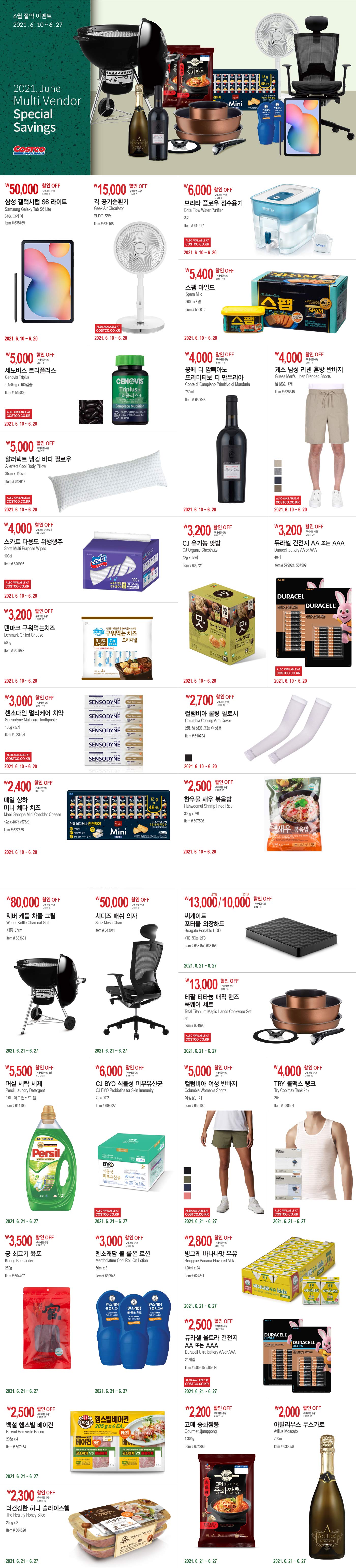 6월 절약 이벤트
2021. 6. 10 ~ 6.27

2021.June
Multi Vendor Special Savings

----------------------------------------------------------------------------------------------------

week1. 2021. 6.10 ~ 6.20

￦50,000 할인 OFF

구매제한 수량 LIMIT 1

삼성 갤럭시탭 S6 라이트 

Samsung Galaxy Tab S6 Lite 

64G, 그레이 

Item # 635769 



￦15,000 할인 OFF

구매제한 수량 LIMIT 5

긱 공기순환기 

Geek Air Circulator 

BLDC 모터 

Item # 631108 


￦6,000 할인 OFF

구매제한 수량 LIMIT 5

브리타 플로우 정수용기 

Brita Flow Water Purifier 

8.2L 

Item # 611497  


￦5,400 할인 OFF

구매제한 수량 LIMIT 10

스팸 마일드 

Spam Mild 

200g x 8캔 

Item # 590012 


￦5,000 할인 OFF

구매제한 수량 LIMIT 5

세노비스 트리플러스 

Cenovis Triplus 

1,150mg x 100캡슐 

Item # 515806 


￦5,000 할인 OFF

구매제한 수량 LIMIT 5

알러텍트 냉감 바디 필로우 

Allertect Cool Body Pillow 

35cm x 110cm 

Item # 642617 





￦4,000 할인 OFF

구매제한 수량 LIMIT 10

꽁떼 디 깜삐아노 

프리미티보 디 만두리아 

Conte di Campiano Primitivo di Manduria 

750ml 

Item # 630043 


￦4,000 할인 OFF

구매제한 수량 LIMIT 5

게스 남성 리넨 혼방 반바지 

Guess Men's Linen Blended Shorts 

남성용, 1개 

Item # 626545 



￦4,000 할인 OFF

구매제한 수량 없음 NO LIMIT 

스카트 다용도 위생행주 

Scott Multi Purpose Wipes 

100ct 

Item # 620986 





￦3,200 할인 OFF

구매제한 수량 LIMIT 10

덴마크 구워먹는치즈 

Denmark Grilled Cheese 

500g 

Item # 601972 





￦4,000 할인 OFF

구매제한 수량 LIMIT 10

CJ 유기농 맛밤 

CJ Organic Chestnuts 

42g x 17팩 

Item # 603724 




￦3,200 할인 OFF

구매제한 수량 LIMIT 20

듀라셀 건전지 AA 또는 AAA 

Duracell battery AA or AAA 

40개 

Item # 579924, 587509





￦3,000 할인 OFF

구매제한 수량 LIMIT 10

센소다인 멀티케어 치약 

Sensodyne Multicare Toothpaste 

100g x 5개 

Item # 523264 





￦2,400 할인 OFF

구매제한 수량 LIMIT 10

매일 상하 

미니 체다 치즈 

Maeil Sangha Mini Cheddar Cheese 

12g x 48개 (576g) 

Item # 627535  





￦2,700 할인 OFF

구매제한 수량 LIMIT 10

컬럼비아 쿨링 팔토시 

Columbia Cooling Arm Cover 

2쌍, 남성용 또는 여성용 

Item # 610784 


￦2,500 할인 OFF

구매제한 수량 LIMIT 10

한우물 새우 볶음밥 

Hanwoomul Shrimp Fried Rice 

300g x 7팩 

Item # 607586 









----------------------------------------------------------------------------------------------------

week2. 2021. 6.21 ~ 6.27






￦8,000 할인 OFF

구매제한 수량 LIMIT 5

웨버 케틀 차콜 그릴 

Weber Kettle Charcoal Grill 

지름 57cm 

Item # 633631 





￦50,000 할인 OFF

구매제한 수량 LIMIT 5

시디즈 매쉬 의자 

Sidiz Mesh Chair 

Item # 643011 





￦13,000/10,000 할인 OFF

구매제한 수량 LIMIT 5

씨게이트 포터블 외장하드 

Seagate Portable HDD 

4TB 또는 2TB 

Item # 638157, 638156 




￦13,000 할인 OFF

구매제한 수량 LIMIT 5

테팔 티타늄 매직 핸즈 

쿡웨어 세트 

Tefal Titanium Magic Hands Cookware Set 

5P 

Item # 601996 









￦5,500 할인 OFF

구매제한 수량 없음 NO LIMIT 

퍼실 세탁 세제 

Persil Laundry Detergent 

4.0L, 어드밴스드 젤 

Item # 614105 





￦6,000 할인 OFF

구매제한 수량 LIMIT 5

CJ BYO 식물성 피부유산균 

CJ BYO Probiotics for Skin Immunity 

2g x 90포 

Item # 608927 





￦5,000 할인 OFF

구매제한 수량 LIMIT 5

컬럼비아 여성 반바지 

Columbia Women's Shorts 

여성용, 1개 

Item # 636102 





￦4,000 할인 OFF

구매제한 수량 LIMIT 10

TRY 쿨맥스 탱크 

Try Coolmax Tank 2pk 

2매 

Item # 588554 









￦3,500 할인 OFF

구매제한 수량 LIMIT 10 

궁 쇠고기 육포 

Koong Beef Jerky 

250g 

Item # 604407 





￦3,000 할인 OFF

구매제한 수량 LIMIT 10

멘소래담 쿨 롤온 로션 

Mentholatum Cool Roll-On Lotion 

50ml x 3 

Item # 639546 





￦2,800 할인 OFF

구매제한 수량 LIMIT 10

빙그레 바나나맛 우유 

Binggrae Banana Flavored Milk 

120ml x 24 

Item # 624811 





￦2,500 할인 OFF

구매제한 수량 LIMIT 20

듀라셀 울트라 건전지 

AA 또는 AAA 

Duracell Ultra battery AA or AAA 

24개입 

Item # 585815, 585814 







￦2,500 할인 OFF

구매제한 수량 LIMIT 10 

백설 햄스빌 베이컨 

Beksul Hamsville Bacon 

205g x 4 

Item # 507154 






￦2,300 할인 OFF

구매제한 수량 LIMIT 10

더건강한 허니 슬라이스햄 

The Healthy Honey Slice 

250g x 2 

Item # 504628 





￦2,200 할인 OFF

구매제한 수량 LIMIT 10

고메 중화짬뽕 

Gourmet Jjamppong 

1,304g 

Item # 624208 





￦2,000 할인 OFF

구매제한 수량 LIMIT 10

아틸리우스 무스카토 

Atilius Moscato 

750ml 

Item # 635356 