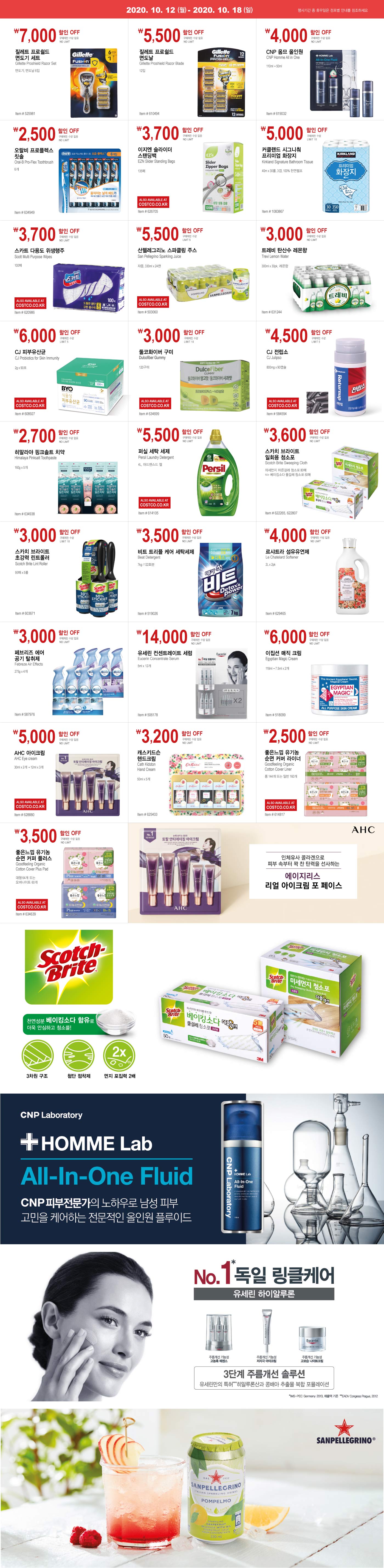 10월 절약 이벤트
    
    October Saving Event
    
    Week2
    2020. 10. 12 - 10. 18
    행사기간 중 휴무일은 점포별 안내를 참조하세요.
    
    
    ￦7,000 할인 OFF
    
    구매제한 수량없음 NO LIMIT
    
    질레트 프로쉴드
    
    면도기 세트 
    
    Gillette Proshield Razor Set
    
    면도기, 면도날 6입
    
    Item # 525981
    
    
    
    
    ￦5,500 할인 OFF
    
    구매제한 수량없음 NO LIMIT
    
    질레트 프로쉴드
    
    면도날
    
    Gillette Proshield Razor Blade
    
    12입
    
    
    Item # 610494
    
    
    ￦4,000 할인 OFF
    
    구매제한 수량없음 NO LIMIT
    
    CNP 옴므 올인원 
    
    CNP Homme All in One
    
    110ml + 50ml
    
    Item # 619032
    
    
    
    
    ￦2,500 할인 OFF
    
    구매제한 수량없음 NO LIMIT
    
    오랄비 프로플렉스
    
    칫솔
    
    Oral-B Pro-Flex Toothbrush
    
    6개
    
    
    Item # 634949
    
    
    ￦3,700 할인 OFF
    
    구매제한 수량없음 NO LIMIT
    
    이지엔 슬라이더 
    
    스탠딩백 
    
    EZN Slider Standing Bags 
    
    135매 
    
    
    Item # 626705 
    
    
    
    
    
    
    
    ￦5,000 할인 OFF
    
    구매제한 수량 LIMIT 10
    
    커클랜드 시그니춰 
    
    프리미엄 화장지 
    
    Kirkland Signature Bathroom Tissue 
    
    40m x 30롤, 3겹, 100% 천연펄프 
    
    Item # 1083867 
    
    
    
    
    
    ￦3,700 할인 OFF
    
    구매제한 수량없음 NO LIMIT
    
    스카트 다용도 위생행주 
    
    Scott Multi Purpose Wipes 
    
    100매 
    
    
    Item # 620986 
    
    
    
    
    
    ￦3,000 할인 OFF
    
    구매제한 수량 LIMIT 5
    
    산펠레그리노 스파클링 주스 
    
    San Pellegrino Sparkling Juice 
    
    자몽, 330ml x 24캔 
    
    Item # 503060  
    
    
    
    
    
    ￦3,700 할인 OFF
    
    구매제한 수량없음 NO LIMIT
    
    트레비 탄산수 레몬향 
    
    Trevi Lemon Water 
    
    300ml x 30pk, 레몬향 
    
    
    Item # 631244 
    
    
    
    
    
    
    
    ￦6,000 할인 OFF
    
    구매제한 수량 LIMIT 5
    
    CJ 피부유산균 
    
    CJ Probiotics for Skin Immunity
    
    2g x 90포.
    
    
    Item # 608927
    
    
    
    
    
    ￦3,000 할인 OFF
    
    구매제한 수량 LIMIT 10
    
    둘코화이버 구미
    
    Dulcofiber Gummy
    
    120구미
    
    
    Item # 634699
    
    
    
    
    
    
    
    
    ￦4,500 할인 OFF
    
    구매제한 수량 LIMIT 5
    
    CJ 전립소
    
    CJ Julipso
    
    800mg x 90캡슐 
    
    
    Item # 584594
    
    
    
    
    
    ￦2,700 할인 OFF
    
    구매제한 수량없음 NO LIMIT
    
    히말라야 핑크솔트 치약
    
    Himalaya Pinksalt Toothpaste
    
    160g x 5개
    
    
    Item # 634938
    
    
    
    
    
    ￦5,500 할인 OFF
    
    구매제한 수량없음 NO LIMIT
    
    퍼실 세탁 세제 
    
    Persil Laundry Detergent 
    
    4L, 어드밴스드 젤
    
    Item # 614105
    
    
    
    
    
    
    ￦3,600 할인 OFF
    
    구매제한 수량없음 NO LIMIT
    
    스카치 브라이트 
    
    일회용 청소포
    
    Scotch Brite Sweeping Cloth
    
    미세먼지 마른걸레 청소포 80매 
    
    또는 베이킹소다 물걸레 청소포 50매
    
    Item # 622265, 622807
    
    
    
    
    
    
    ￦3,000 할인 OFF
    
    구매제한 수량 LIMIT 10
    
    스카치 브라이트
    
    초강력 린트롤러 
    
    Scotch Brite Lint Roller 
    
    95매 x 5롤
    
    Item # 603671
    
    
    
    
    
    
    ￦3,500 할인 OFF
    
    구매제한 수량없음 NO LIMIT
    
    비트 트리플 케어 세탁세제
    
    Beat Detergent
    
    7kg / 122회분
    
    Item # 519026
    
    
    
    
    ￦4,000 할인 OFF
    
    구매제한 수량없음 NO LIMIT
    
    르샤트라 섬유유연제 
    
    Le Chatelard Softener
    
    2L x 2pk
    
    Item # 629465
    
    
    
    
    ￦3,000 할인 OFF
    
    구매제한 수량없음 NO LIMIT
    
    페브리즈 에어 공기 탈취제 
    
    Febreze Air Effects
    
    275g x 4개
    
    Item # 587976
    
    
    
    
    
    
    
    ￦14,000 할인 OFF
    
    구매제한 수량없음 NO LIMIT
    
    유세린 컨센트레이트 세럼
    
    Eucerin Concentrate Serum 
    
    5ml x 12개
    
    Item # 506178
    
    
    
    
    
    
    
    ￦6,000 할인 OFF
    
    구매제한 수량없음 NO LIMIT
    
    이집션 매직 크림 
    
    Egyptian Magic Cream 
    
    118ml + 7.5ml x 2개
    
    Item # 518099
    
    
    
    
    
    
    
    ￦5,000 할인 OFF
    
    구매제한 수량없음 NO LIMIT
    
    AHC 아이크림 
    
    AHC Eye cream 
    
    30ml x 2개 + 12ml x 3개
    
    
    Item # 628880
    
    
    
    
    
    
    
    ￦3,200 할인 OFF
    
    구매제한 수량없음 NO LIMIT
    
    캐스키드슨 핸드크림
    
    Cath Kidston
    
    Hand Cream 
    
    50ml x 5개
    
    Item # 625403
    
    
    
    
    
    
    
    ￦2,500 할인 OFF
    
    구매제한 수량없음 NO LIMIT
    
    좋은느낌 유기농 순면 커버 라이너
    
    Goodfeeling Organic
    
    Cotton Cover Liner
    
    롱 144개 또는 일반 160개
    
    Item # 614817
    
    
    
    
    
    
    
    ￦3,500 할인 OFF
    
    구매제한 수량없음 NO LIMIT
    
    좋은느낌 유기농 순면 커퍼 플러스 
    
    Goodfeeling Organic
    
    Cotton Cover Plus Pad
    
    대형 64개 또는
    
    오버나이트 60개
    
    Item # 634639