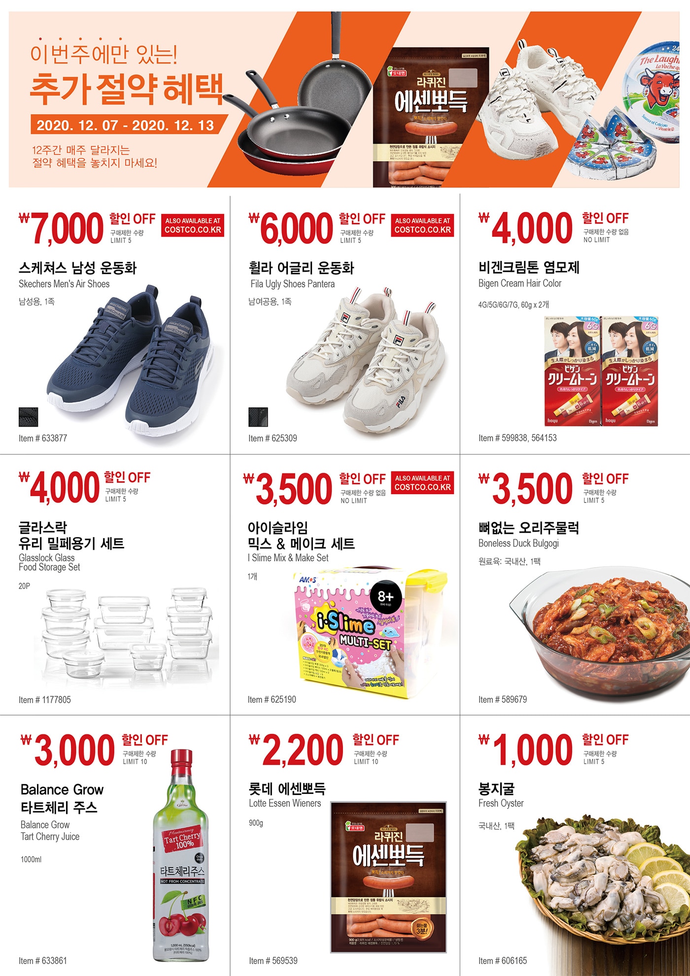이번주에만 있는!
추가절약 혜택

WEEK 7 : 2020/12/7 - 2020/12/13
12주간 매주 달라지는 절약 혜택을 놓치지 마세요!




￦7,000 할인 OFF

구매제한 수량 LIMIT 5

스케쳐스 남성 운동화 

Skechers Men's Air Shoes 

남성용, 1족 

Item # 633877 







￦6,000 할인 OFF

구매제한 수량 LIMIT 5

휠라 어글리 운동화 

Fila Ugly Shoes Pantera 

남여공용, 1족 


Item # 625309 







￦4,000 할인 OFF

구매제한 수량 없음 NO LIMIT 

비겐크림톤 염모제 

Bigen Cream Hair Color 

4G/5G/6G/7G, 60g x 2개 

Item # 599838, 564153 







￦4,000 할인 OFF

구매제한 수량 LIMIT 5

글라스락 

유리 밀페용기 세트 

Glasslock Glass 

Food Storage Set 

20P 

Item # 1177805 









￦3,500 할인 OFF

구매제한 수량 없음 NO LIMIT 

아이슬라임 

믹스 & 메이크 세트 

I Slime Mix & Make Set 

1개 

Item # 625190 





￦3,500 할인 OFF

구매제한 수량 LIMIT 5

뼈없는 오리주물럭 

Boneless Duck Bulgogi 

원료육: 국내산, 1팩 

Item # 589679 







￦3,000 할인 OFF

구매제한 수량 LIMIT 10

Balance Grow 

타트체리 주스 

Balance Grow 

Tart Cherry Juice 

1000ml 


Item # 633861 





￦2,200 할인 OFF

구매제한 수량 LIMIT 10

롯데 에센뽀득 

Lotte Essen Wieners 

900g 

Item # 569539 




￦1,000 할인 OFF

구매제한 수량 LIMIT 5

봉지굴 

Fresh Oyster 

국내산, 1팩 


Item # 606165 

