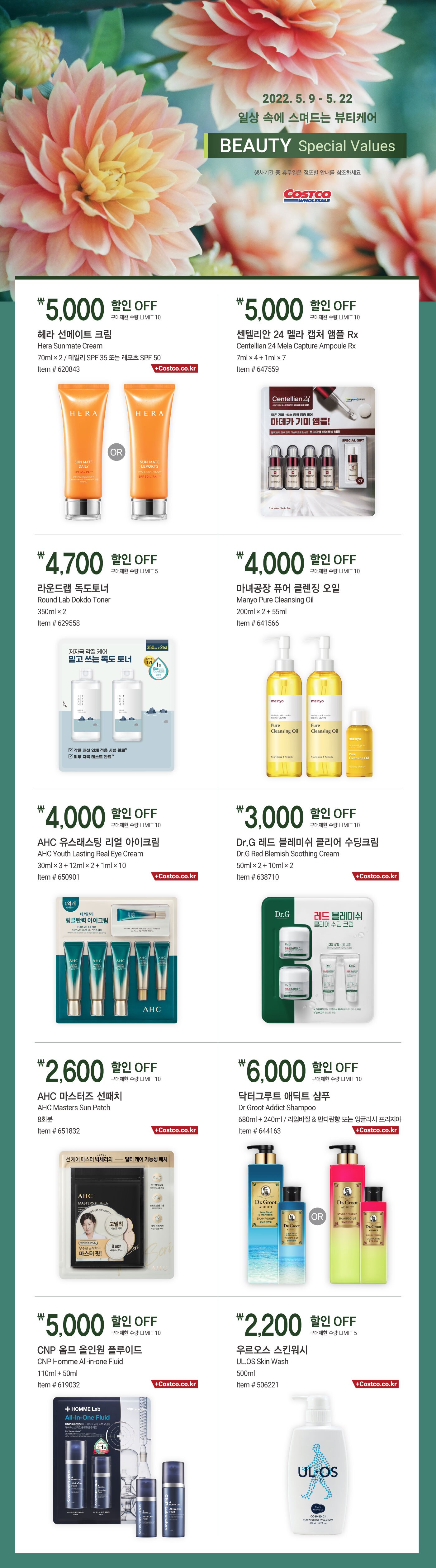 행사명 : 일상 속에 스며드는 뷰티케어 | Beauty Special Values
행사기간 : 2022년 5월 9일(월) ~ 5월 22일(일)
행사기간 중 휴무일은 점포별 안내를 참조하세요.


5,000원 할인 OFF
헤라 선메이트 크림
Hera Sunmate Cream
70ml × 2 / 데일리 SPF 35 또는 레포츠 SPF 50
Item # 620843
구매제한 수량 LIMIT 10
Also Available at Costco.co.kr

5,000원 할인 OFF
센텔리안 24 멜라 캡처 앰플 Rx
Centellian 24 Mela Capture Ampoule Rx
7ml × 4 + 1ml × 7
Item # 647559
구매제한 수량 LIMIT 10

4,700원 할인 OFF
라운드랩 독도토너
Round Lab Dokdo Toner
350ml × 2
Item # 629558
구매제한 수량 LIMIT 5

4,000원 할인 OFF
마녀공장 퓨어 클렌징 오일
Manyo Pure Cleansing Oil
200ml × 2 + 55ml
Item # 641566
구매제한 수량 LIMIT 10

4,000원 할인 OFF
AHC 유스래스팅 리얼 아이크림
AHC Youth Lasting Real Eye Cream
30ml × 3 + 12ml × 2 + 1ml × 10
Item # 650901
구매제한 수량 LIMIT 10
Also Available at Costco.co.kr

3,000원 할인 OFF
Dr.G 레드 블레미쉬 클리어 수딩크림
Dr.G Red Blemish Soothing Cream
50ml × 2 + 10ml × 2
Item # 638710
구매제한 수량 LIMIT 10
Also Available at Costco.co.kr

2,600원 할인 OFF
AHC 마스터즈 선패치
AHC Masters Sun Patch
8회분
Item # 651832
구매제한 수량 LIMIT 10
Also Available at Costco.co.kr

6,000원 할인 OFF
닥터그루트 애딕트 샴푸
Dr.Groot  Addict Shampoo
680ml + 240ml / 라임바질 & 만다린향 또는 잉글리시 프리지아
Item # 644163
구매제한 수량 LIMIT 10
Also Available at Costco.co.kr

5,000원 할인 OFF
CNP 옴므 올인원 플루이드
CNP Homme All-in-one Fluid
110ml + 50ml
Item # 619032
구매제한 수량 LIMIT 10
Also Available at Costco.co.kr

2,200원 할인 OFF
우르오스 스킨워시
UL.OS Skin Wash
500ml
Item # 506221
구매제한 수량 LIMIT 5
Also Available at Costco.co.kr