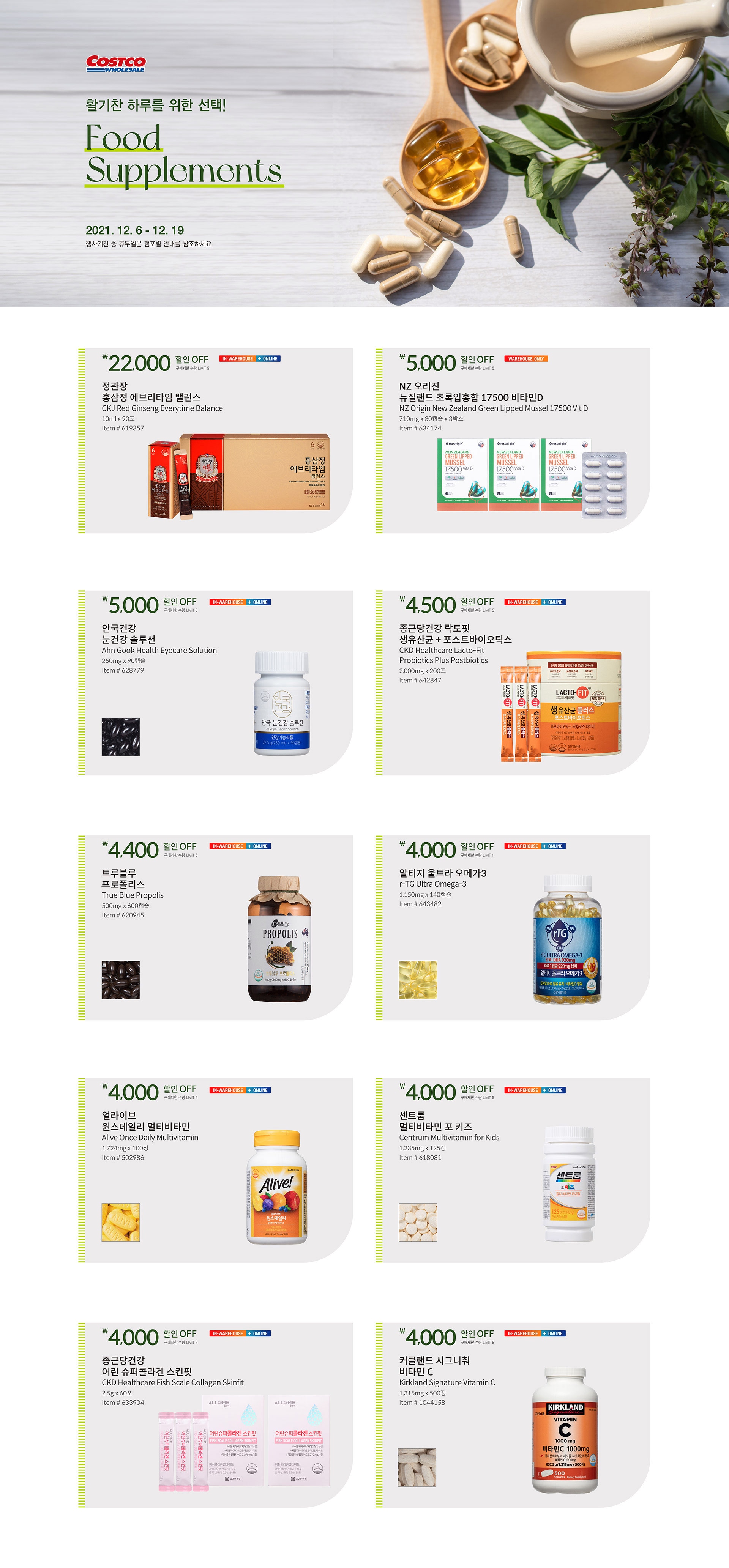 활기찬 하루를 위한 선택!
Food Supplements
2021. 12. 6 - 12. 19
행사기간 중 휴무일은 점포별 안내를 참조하세요.
 
￦22,000 할인 OFF
구매제한 수량 LIMIT 5

정관장 홍삼정 에브리타임 밸런스
CKJ Red Ginseng Everytime Balance
10ml x 90포
Item # 619357





￦5,000 할인 OFF
구매제한 수량 LIMIT 5

NZ 오리진 뉴질랜드 초록입홍합 17500 비타민D
NZ Origin New Zealand Green Lipped Mussel 17500 Vit.D
710mg x 30캡슐 x 3박스
Item # 634174





￦5,000 할인 OFF
구매제한 수량 LIMIT 5

안국건강 눈건강 솔루션
Ahn Gook Health Eyecare Solution
250mg x 90캡슐
Item # 628779





￦4,500 할인 OFF
구매제한 수량 LIMIT 5

종근당건강 락토핏  
생유산균 + 포스트바이오틱스
CKD Healthcare Lacto-Fit Probiotics Plus Postbiotics
2,000mg x 200포
Item # 642847





￦4,400 할인 OFF
구매제한 수량 LIMIT 5

트루블루 프로폴리스
True Blue Propolis
500mg x 600캡슐
Item # 620945







￦4,000 할인 OFF
구매제한 수량 LIMIT 1

알티지 울트라 오메가3
r-TG Ultra Omega-3
1,150mg x 140캡슐
Item # 643482





￦4,000 할인 OFF
구매제한 수량 LIMIT 5

얼라이브 원스데일리 멀티비타민
Alive Once Daily Multivitamin
1,724mg x 100정
Item # 502986





￦4,000 할인 OFF
구매제한 수량 LIMIT 5

센트룸 멀티비타민 포 키즈
Centrum Multivitamin for Kids
1,235mg x 125정
Item # 618081





￦4,000 할인 OFF
구매제한 수량 LIMIT 5

종근당건강 어린 슈퍼콜라겐 스킨핏
CKD Healthcare Fish Scale Collagen Skinfit
2.5g x 60포
Item # 633904





￦4,000 할인 OFF
구매제한 수량 LIMIT 5

커클랜드 시그니춰 비타민 C
Kirkland Signature Vitamin C
1,315mg x 500정
Item # 1044158

