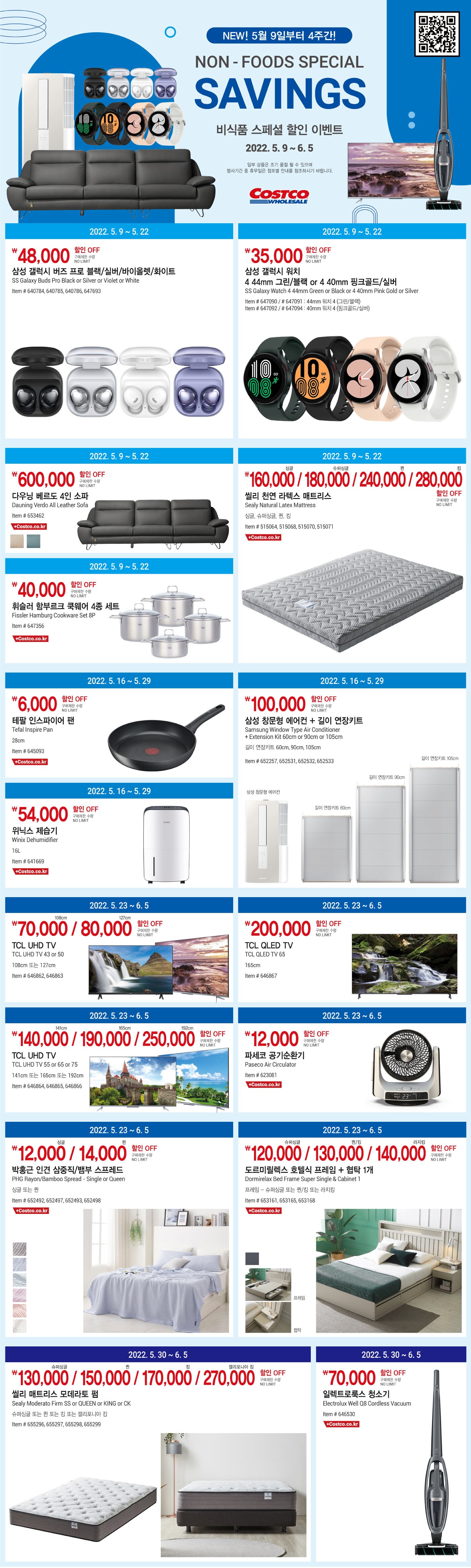 행사명 : 비식품 스페셜 할인 이벤트 
NON-FOODS SPECIAL SAVINGS
NEW! 5월 9일부터 4주간
행사기간 : 2022년 5월 9일(월) ~ 6월 5일(일)
일부 상품은 조기 품절될 수 있으며 행사기간 중 휴일은 점포별 안내를 참조하시기 바랍니다


2022년 5월 9일(월) ~ 5월 22일(일)
48,000원 할인 OFF
구매제한 수량 NO LIMIT
삼성 갤럭시 버즈 프로
SS Galaxy Buds Pro Black or Silver or Violet or White
Item # 640784, 640785, 640786, 647693

2022년 5월 9일(월) ~ 5월 22일(일)
35,000원 할인 OFF
구매제한 수량 NO LIMIT
삼성 갤럭시 워치 4 44mm 그린/블랙 or 4 40mm 핑크골드/실버
SS Galaxy Watch 4 44mm Green or Black or 4 40mm Pink Gold or Silver 
Item # 647090 / # 647091 : 44mm 워치 4 (그린/블랙) 
Item # 647092 / # 647094 : 40mm 워치 4 (핑크골드/실버) 



2022년 5월 9일(월) ~ 5월 22일(일)

600,000원 할인 OFF

구매제한 수량 NO LIMIT

다우닝 베르도 4인 소파 

Dauning Verdo All Leather Sofa 

Item # 653462 

Also available at costco.co.kr





2022년 5월 9일(월) ~ 5월 22일(일)

400,000원 할인 OFF

구매제한 수량 NO LIMIT

휘슬러 함부르크 쿡웨어 4종 세트 

Fissler Hamburg Cookware Set 8P 

Item # 647356 

Also available at costco.co.kr





2022년 5월 9일(월) ~ 5월 22일(일)

싱글 160,000 / 슈퍼싱글 180,000 / 퀸 240,000 / 킹 280,000 할인 OFF 

구매제한 수량 NO LIMIT

씰리 천연 라텍스 매트리스 

Sealy Natural Latex Mattress 

싱글, 슈퍼싱글, 퀸, 킹 

Item # 515064, 515068, 515070, 515071 

Also available at costco.co.kr





2022년 5월 16일(월) ~ 5월 29일(일)

6,000원 할인 OFF

구매제한 수량 NO LIMIT

테팔 인스파이어 팬 

Tefal Inspire Pan 

28cm 

Item # 645093 

Also available at costco.co.kr




2022년 5월 16일(월) ~ 5월 29일(일)

100,000원 할인 OFF

구매제한 수량 NO LIMIT

삼성 창문형 에어컨 + 길이 연장키트 

Samsung Window Type Air Conditioner + Extension Kit 60cm or 90cm or 105cm 

길이 연장키트 60cm, 90cm, 105cm 

Item # 652257, 652531, 652532, 652533 




2022년 5월 16일(월) ~ 5월 29일(일)
54,000원 할인 OFF
구매제한 수량 NO LIMIT
위닉스 제습기
Winix Dehumidifier
16L
Item # 641669

Also available at costco.co.kr


2022년 5월 16일(월) ~ 5월 29일(일)
100,000원 할인 OFF
구매제한 수량 NO LIMIT
삼성 창문형 에어컨 + 길이 연장키트
Samsung Window Type Air Conditioner + Extension Kit 60cm or 90cm or 105cm
길이 연장키트 60cm, 90cm, 105cm
Item # 652257, 652531, 652532, 652533


2022년 5월 23일(월) ~ 6월 5일(일)
108cm 70,000원 / 127cm 80,000원 할인 OFF
구매제한 수량 NO LIMIT
TCL UHD TV
TCL UHD TV 43 or 50
108cm 또는 127cm
Item # 646862, 646863


2022년 5월 23일(월) ~ 6월 5일(일)
200,000원 할인 OFF
구매제한 수량 NO LIMIT
TCL QLED TV
TCL QLED TV 65
165cm
Item # 646867


2022년 5월 23일(월) ~ 6월 5일(일)
141cm 140,000원 / 165cm 190,000원 / 192cm 250,000원 할인 OFF
구매제한 수량 NO LIMIT
TCL UHD TV
TCL UHD TV 55 or 65 or 75
141cm 또는 165cm 또는 192cm
Item # 646864, 646865, 646866


2022년 5월 23일(월) ~ 6월 5일(일)
12,000원 할인 OFF
구매제한 수량 NO LIMIT
파세코 공기순환기
Paseco Air Circulator
Item # 623081

Also available at costco.co.kr


2022년 5월 23일(월) ~ 6월 5일(일)
싱글 12,000원 / 퀸 14,000원 할인 OFF
구매제한 수량 NO LIMIT
박홍근 인견 삼중직/뱀부 스프레드
PHG Rayon/Bamboo Spread - Single or Queen
싱글 또는 퀸
Item # 652492, 652497, 652493, 652498

Also available at costco.co.kr


2022년 5월 23일(월) ~ 6월 5일(일)
슈퍼싱글 120,000원 / 퀸, 킹 130,000원 / 라지킹 140,000원 할인 OFF
구매제한 수량 NO LIMIT
도르미릴렉스 호텔식 프레임 + 협탁 1개
Dormirelax Bed Frame Super Single & Cabinet 1
프레임 - 슈퍼싱글 또는 퀸/킹 또는 라지킹
Item # 653161, 653165, 653168

Also available at costco.co.kr


2022년 5월 30일(월) ~ 6월 5일(일)
슈퍼싱글 130,000원 / 퀸 150,000원 / 킹 170,000원 / 캘리포니아 킹 270,000원 할인 OFF
구매제한 수량 NO LIMIT
씰리 매트리스 모데라토 펌
Sealy Moderato Firm SS or QUEEN or KING or CK
슈퍼싱글 또는 퀸 또는 킹 또는 캘리포니아 킹
Item # 655296, 655297, 655298, 655299


2022년 5월 30일(월) ~ 6월 5일(일)
70,000원 할인 OFF
구매제한 수량 NO LIMIT
일렉트로룩스 청소기
Electrolux Well Q8 Cordless Vacuum
Item # 646530

Also available at costco.co.kr

