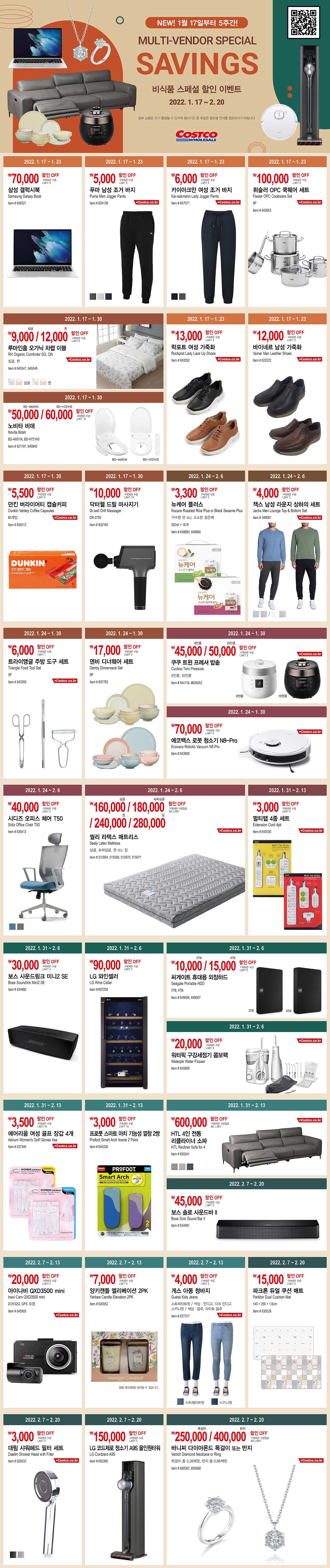 NEW! 1월 17일부터 5주간!
MULTI-VENDOR SPECIAL SAVINGS

비식품 스페셜 할인 이벤트

2022. 1. 17 ~ 2. 20

*일부 상품은 조기품절 될 수 있으며 행사기간 중 휴일은 점포별 안내를 참조하시기 바랍니다.





70,000원 할인 OFF

구매제한 수량 LIMIT 3

삼성 갤럭시북

Samsung Galaxy Book

Item # 649321

2022. 1. 17 ~ 1. 23





5,000원 할인 OFF

구매제한 수량 LIMIT 5

푸마 남성 조거 바지

Puma Men Jogger Pants

Item # 634136

2022. 1. 17 ~ 1. 23





6,000원 할인 OFF

구매제한 수량 LIMIT 5

카이아크만 여성 조거 바지

Kai-aakmann Lady Jogger Pants

Item # 647571

2022. 1. 17 ~ 1. 23





100,000원 할인 OFF

구매제한 수량 LIMIT 2

휘슬러 OPC 쿡웨어 세트 

Fissler OPC Cookware Set

9P

Item # 642653

2022. 1. 17 ~ 1. 23





9,000원/12,000원 할인 OFF

구매제한 수량 LIMIT 5

루마인홈 오가닉 차렵 이불

RH Organic Comforter SG, QN

싱글, 퀸

Item # 645547, 645548

2022. 1. 17 ~ 1. 30





50,000원/60,000원 할인 OFF

구매제한 수량 LIMIT 10

노비타 비데

Novita Bidet

BD-AM51N, BD-H721H0

Item # 621197, 649945

2022. 1. 17 ~ 1. 30





13,000원 할인 OFF

구매제한 수량 LIMIT 5

락포트 여성 가죽화

Rockprot Lady Lace Up Shoes

Item # 642052

2022. 1. 17 ~ 1. 23





12,000원 할인 OFF

구매제한 수량 LIMIT 5

바이네르 남성 가죽화 

Vainer Men Leather Shoes

Item # 622222

2022. 1. 17 ~ 1. 23





5,500원 할인 OFF

구매제한 수량 LIMIT 5

던킨 버라이어티 캡슐커피

Dunkin Variety Coffee Capsules

80개입

Item # 640012

2022. 1. 17 ~ 1. 30





10,000원 할인 OFF

구매제한 수량 LIMIT 10

닥터웰 드릴 마사지기

Dr.well Drill Massager 

DR-2700

Item # 632194

2022. 1. 17 ~ 1. 30





3,300원 할인 OFF

구매제한 수량 LIMIT 3

뉴케어 플러스

Nucare Roasted Rice Plus or Black Sesame Plus

구수한 맛 또는 고소한 검은깨

200ml × 16개

Item # 648890, 648990

2022. 1. 24 ~ 2. 6





4,000원 할인 OFF

구매제한 수량 LIMIT 5

잭스 남성 라운지 상하의 세트 

Jachs Men Lounge Top & Bottom Set

Item # 346881

2022. 1. 24 ~ 2. 6





6,000원 할인 OFF

구매제한 수량 LIMIT 1

트라이앵글 주방 도구 세트

Triangle Food Tool Set

3P

Item # 643355

2022. 1. 24 ~ 1. 30





17,000원 할인 OFF

구매제한 수량 LIMIT 3

덴비 디너웨어 세트

Denby Dinnerware Set

9P

Item # 637783

2022. 1. 24 ~ 1. 30





45,000원/50,000원 할인 OFF

구매제한 수량 LIMIT 3

쿠쿠 트윈 프레셔 밥솥

Cuckoo Twin Pressure

6인용, 10인용

Item # 644118, # 626853

2022. 1. 24 ~ 1. 30





70,000원 할인 OFF

구매제한 수량 LIMIT 5

에코백스 로봇 청소기 N8-Pro

Ecovacs Robotic Vacuum N8-Pro

Item # 643908

2022. 1. 24 ~ 1. 30





40,000원 할인 OFF

구매제한 수량 LIMIT 5

시디즈 오피스 체어 T50

Sidiz Office Chair T50

Item # 636412

2022. 1. 24 ~ 2. 6





160,000원/180,000원/240,000원/280,000원 할인 OFF

구매제한 수량없음 NO LIMIT

씰리 라텍스 매트리스

Sealy Latex Mattress

싱글, 슈퍼싱글, 퀸 또는 킹

Item # 515064, 515068, 515070, 515071

2022. 1. 24 ~ 2. 6





3,000원 할인 OFF

구매제한 수량 LIMIT 5

멀티탭 4종 세트

Extension Cord 4pk

Item # 645000

2022. 1. 31 ~ 2. 13





30,000원 할인 OFF

구매제한 수량 LIMIT 3

보스 사운드링크 미니2 SE

Bose Soundlink Mini2 SE

Item # 634992

2022. 1. 31 ~ 2. 6





90,000원 할인 OFF

구매제한 수량 LIMIT 3

LG 와인셀러

LG Wine Cellar

Item # 607255

2022. 1. 31 ~ 2. 6





10,000원/15,000원 할인 OFF

구매제한 수량 LIMIT 5

씨게이트 휴대용 외장하드

Seagate Portable HDD

2TB, 4TB

Item # 649006, 649007

2022. 1. 31 ~ 2. 6





20,000원 할인 OFF

구매제한 수량 LIMIT 3

워터픽 구강세정기 콤보팩

Waterpik Water Flosser

Item # 645808

2022. 1. 31 ~ 2. 6





3,500원 할인 OFF

구매제한 수량 LIMIT 10

에어리움 여성 골프 장갑 4개

Aerium Women's Golf Gloves 4ea

Item # 637344

2022. 1. 31 ~ 2. 13





3,000원 할인 OFF

구매제한 수량 LIMIT 10

프로풋 스마트 아치 기능성 깔창 2쌍

Profoot Smart Arch Insole 2 Pairs

Item # 644226

2022. 1. 31 ~ 2. 13





600,000원 할인 OFF

구매제한 수량없음 NO LIMIT

HTL 4인 전동 리클라이너 소파

HTL Recliner Sofa for 4

Item # 650241

2022. 1. 31 ~ 2. 13





45,000원 할인 OFF

구매제한 수량 LIMIT 3

보스 솔로 사운드바 II

Bose Solo Sound Bar II

Item # 634991

2022. 2. 7 ~ 2. 20





20,000원 할인 OFF

구매제한 수량 LIMIT 2

아이나비 QXD3500 mini

Inavi Cam QXD3500 mini

2CH/32G, GPS 포함

Item # 645905

2022. 2. 7 ~ 2. 13





7,000원 할인 OFF

구매제한 수량 LIMIT 5

양키캔들 엘리베이션 2PK

Yankee Candle Elevation 2PK

Item # 630552

2022. 2. 7 ~ 2. 13





4,000원 할인 OFF

구매제한 수량 LIMIT 5

게스 아동 청바지

Guess Kids Jeans

스트레이트핏 / 색상 : 인디고, 다크 인디고

스키니핏 / 색상 : 블루, 라이트 블루

Item # 627317

2022. 2. 7 ~ 2. 13





15,000원 할인 OFF

구매제한 수량 LIMIT 5

파크론 듀얼 쿠션 매트

Parklon Dual Cushion Mat

140 × 250 × 1.6cm

Item # 635029

2022. 2. 7 ~ 2. 20





3,000원 할인 OFF

구매제한 수량 LIMIT 5

대림 샤워헤드 필터 세트

Daelim Shower Head with Filter

Item # 625033

2022. 2. 7 ~ 2. 20





150,000원 할인 OFF

구매제한 수량 LIMIT 5

LG 코드제로 청소기 A9S 올인원타워

LG Cordzero A9S

Item # 650360

2022. 2. 7 ~ 2. 20





250,000원/400,000원 할인 OFF

구매제한 수량없음 NO LIMIT

바니찌 다이아몬드 목걸이 또는 반지

Vanich Diamond Necklace or Ring

목걸이 총 0.38캐럿, 반지 총 0.66캐럿

Item # 650067, 650068

2022. 2. 7 ~ 2. 20