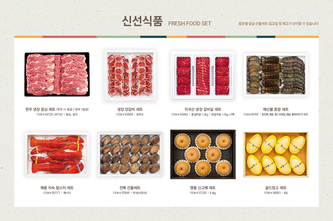 2022 설날선물세트, New Year Gift Set



신선 식품 

Fresh Food Set



한우 냉장 등심 세트 (한우 1+ 등급 / 한우 1등급)

ITEM # 647225, 647363 / 등심, 살치 



냉장 양갈비 세트

ITEM # 650684 / 호주산



미국산 냉장 갈비살 세트

ITEM # 628442


꽃갈비살 1.2kg / 본갈비살 1.2kg x 2팩



해산물 혼합 세트

ITEM # 641807

참전복, 해동 랍스터테일, 해동 블랙타이거 새우



해동 자숙 랍스터 세트

ITEM # 583173 / 캐나다



전복 선물세트

ITEM # 555649 / 국내산(양식)



명품 신고배 세트

ITEM # 573350 / 6.5kg



골드망고 세트

ITEM # 548063 / 8입





식품 세트

Food Set



일품채 건강 버섯 모둠세트

ITEM # 650211

영지버섯 100g, 상황버섯 50g,  차가버섯 150g, 흑화고 180g, 표고채 50g

*일부 점포만 판매



궁 쇠고기 육포 세트

ITEM # 577964

호주산 쇠고기(홍두깨살) 80g x 6



원더풀 견과 세트

ITEM # 608481

무염 피스타치오 150g x 2, 가염 피스타치오 150g x 2, 무염 아몬드 200g x 2, 가염 아몬드 200g x 2



동원 건강한 선물세트 C32호

ITEM # 645932

EPA 참치 150g x 8, 라이트 스탠다드 참치 100g x 4, 고추 참치 100g x 4, 리챔 오리지널 120g x 5



CJ 스팸 선물세트 CC호

ITEM # 619015

스팸클래식 200g x 10, 스팸마일드 200g x 6



사조오양 구르메 델리 A호

ITEM # 608982

텐더로인 320g x 2, 등심바베큐 350g, 본레스햄 300g,

케이준소시지 300g x 2, 멀티그레인리오너 300g, 

델코델리 300g, 피크닉바베큐 300g, 허니머스타드소스 160g



예맛 찹쌀 부각 세트 450g

ITEM # 638906

찹쌀 김부각 150g, 강황 김부각 150g, 찹쌀 다시마 부각 150g





건강 식품 

Health Supplement Set



종근당건강 프로메가 알티지 오메가3 듀얼 세트

ITEM # 649594 / 520mg x 180캡슐



정관장 홍삼 정 현 세트

ITEM # 528813 / 120g x 2병



정관장 홍삼 캡슐 현 세트

ITEM # 528827 / 100캡슐 x 2박스



세노비스 밀크씨슬 플러스 세트

ITEM # 604870 / 120캡슐



센트룸 실버 멀티비타민 세트

ITEM # 603647 / 112정 x 2병



종근당건강 락토핏 생유산균 코어 프로바이오틱스 세트

ITEM # 649593 / 60포 x 3통



동원 천지인 홍삼 진 골드

ITEM # 649595 / 50ml x 30포





주류 세트

Liquor Set



로얄 살루트

ITEM # 513989 / 700ml



이태리  와인세트 1호

ITEM # 650098 / 750ml x 2병

(그랑 파시오네, 제르네티 일 베로 시칠리아노)



프랑스 와인세트 1호

ITEM # 650093 / 750ml x 2병

(샤또 피코나 보르도, 샤또 파라로 보르도 슈페리에)



아르헨티나 와인세트 1호

ITEM # 650090 / 750ml x 2병

(카이켄 떼루아 시리즈 말벡, 카이켄 말벡) 



칠레 와인세트 1호

ITEM # 650092 /  750ml x 2병 

(에피카 까베르네 쇼비뇽, 에피카 레드 블렌드)



발렌타인 21년산

ITEM # 569338 / 700ml 



잭 다니엘 

ITEM # 561594 / 1.75L





2022 설맞이 DIY 와인 프로모션 

직접 선택한 와인으로 특별한 명절 선물을 준비하세요

행사기간 : 2022년 1월 10일~2월 2일

행사내용

- 판매가 2만원 이상 DIY 대상 와인 구매 회원님에 한하여, 원하실 경우 2본입 포장 박스 제공  

- 판매가 5만원 이상 DIY 대상 와인 구매 회원님에 한하여, 원하실 경우 1본입 포장 박스 제공  

*DIY 상품 한정 제공





미용 세트

Beauty Set



아모레 스템III 기초케어 세트
ITEM # 646189

소프트너 150ml, 에멀전 145ml, 소프트너 15ml, 에멀전 15ml, 앰플 10ml



끌레드벨 기초케어 세트
ITEM # 649836

스킨토너 110ml, 에센스로션 110ml, 세럼 35ml, 크림 60ml



수려한 수윤 2종 세트
ITEM # 644880

스킨 150ml, 에멀전 130ml, 스킨 20ml, 에멀전 20ml, 크림 10ml



히말라야 핑크솔트 치약 선물세트

ITEM # 646176/ 285g x 2, 100g x 5



마비스 치약 선물세트

ITEM # 639977 / 85ml x 3



히말라야 핑크솔트 선물세트

ITEM # 646166 

샴푸 500ml x 2, 200ml, 스크럽워시 200ml, 비누 90g x 2, 치약 100g x 2



애경 프로폴리스 선물세트

ITEM # 650466

샴푸 500ml x 2,  트리트먼트 500ml, 바디워시 500ml, 비누 80g x 2



닥터그루프 헤어 선물세트

ITEM # 650472

샴푸 400ml x 2, 180ml, 100ml x 2



아이깨끗해 선물세트

ITEM # 650371

본품 490ml x 2, 리필 450ml x 2





다양한 선물 세트

Various Gift Set



포트메리온 커피잔 세트

ITEM # 648824 / 6인조



쯔비벨무스터 면기 세트

ITEM # 646673 / 4P



휘슬러 모던 커틀러리 세트

ITEM # 646741/ 5인조



미스터앤미세스 니키 & 체사레 방향제 선물세트

ITEM # 649920 / 니키 2개, 체사레 2개, 선물박스 1개



볼빅 골프공 선물세트

ITEM # 650695 / 3피스, 24개
