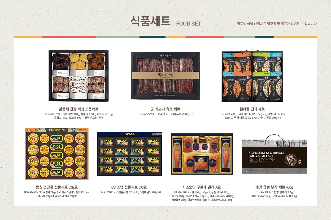 2022 설날선물세트, New Year Gift Set



신선 식품 

Fresh Food Set



한우 냉장 등심 세트 (한우 1+ 등급 / 한우 1등급)

ITEM # 647225, 647363 / 등심, 살치 



냉장 양갈비 세트

ITEM # 650684 / 호주산



미국산 냉장 갈비살 세트

ITEM # 628442


꽃갈비살 1.2kg / 본갈비살 1.2kg x 2팩



해산물 혼합 세트

ITEM # 641807

참전복, 해동 랍스터테일, 해동 블랙타이거 새우



해동 자숙 랍스터 세트

ITEM # 583173 / 캐나다



전복 선물세트

ITEM # 555649 / 국내산(양식)



명품 신고배 세트

ITEM # 573350 / 6.5kg



골드망고 세트

ITEM # 548063 / 8입





식품 세트

Food Set



일품채 건강 버섯 모둠세트

ITEM # 650211

영지버섯 100g, 상황버섯 50g,  차가버섯 150g, 흑화고 180g, 표고채 50g

*일부 점포만 판매



궁 쇠고기 육포 세트

ITEM # 577964

호주산 쇠고기(홍두깨살) 80g x 6



원더풀 견과 세트

ITEM # 608481

무염 피스타치오 150g x 2, 가염 피스타치오 150g x 2, 무염 아몬드 200g x 2, 가염 아몬드 200g x 2



동원 건강한 선물세트 C32호

ITEM # 645932

EPA 참치 150g x 8, 라이트 스탠다드 참치 100g x 4, 고추 참치 100g x 4, 리챔 오리지널 120g x 5



CJ 스팸 선물세트 CC호

ITEM # 619015

스팸클래식 200g x 10, 스팸마일드 200g x 6



사조오양 구르메 델리 A호

ITEM # 608982

텐더로인 320g x 2, 등심바베큐 350g, 본레스햄 300g,

케이준소시지 300g x 2, 멀티그레인리오너 300g, 

델코델리 300g, 피크닉바베큐 300g, 허니머스타드소스 160g



예맛 찹쌀 부각 세트 450g

ITEM # 638906

찹쌀 김부각 150g, 강황 김부각 150g, 찹쌀 다시마 부각 150g





건강 식품 

Health Supplement Set



종근당건강 프로메가 알티지 오메가3 듀얼 세트

ITEM # 649594 / 520mg x 180캡슐



정관장 홍삼 정 현 세트

ITEM # 528813 / 120g x 2병



정관장 홍삼 캡슐 현 세트

ITEM # 528827 / 100캡슐 x 2박스



세노비스 밀크씨슬 플러스 세트

ITEM # 604870 / 120캡슐



센트룸 실버 멀티비타민 세트

ITEM # 603647 / 112정 x 2병



종근당건강 락토핏 생유산균 코어 프로바이오틱스 세트

ITEM # 649593 / 60포 x 3통



동원 천지인 홍삼 진 골드

ITEM # 649595 / 50ml x 30포





주류 세트

Liquor Set



로얄 살루트

ITEM # 513989 / 700ml



이태리  와인세트 1호

ITEM # 650098 / 750ml x 2병

(그랑 파시오네, 제르네티 일 베로 시칠리아노)



프랑스 와인세트 1호

ITEM # 650093 / 750ml x 2병

(샤또 피코나 보르도, 샤또 파라로 보르도 슈페리에)



아르헨티나 와인세트 1호

ITEM # 650090 / 750ml x 2병

(카이켄 떼루아 시리즈 말벡, 카이켄 말벡) 



칠레 와인세트 1호

ITEM # 650092 /  750ml x 2병 

(에피카 까베르네 쇼비뇽, 에피카 레드 블렌드)



발렌타인 21년산

ITEM # 569338 / 700ml 



잭 다니엘 

ITEM # 561594 / 1.75L





2022 설맞이 DIY 와인 프로모션 

직접 선택한 와인으로 특별한 명절 선물을 준비하세요

행사기간 : 2022년 1월 10일~2월 2일

행사내용

- 판매가 2만원 이상 DIY 대상 와인 구매 회원님에 한하여, 원하실 경우 2본입 포장 박스 제공  

- 판매가 5만원 이상 DIY 대상 와인 구매 회원님에 한하여, 원하실 경우 1본입 포장 박스 제공  

*DIY 상품 한정 제공





미용 세트

Beauty Set



아모레 스템III 기초케어 세트
ITEM # 646189

소프트너 150ml, 에멀전 145ml, 소프트너 15ml, 에멀전 15ml, 앰플 10ml



끌레드벨 기초케어 세트
ITEM # 649836

스킨토너 110ml, 에센스로션 110ml, 세럼 35ml, 크림 60ml



수려한 수윤 2종 세트
ITEM # 644880

스킨 150ml, 에멀전 130ml, 스킨 20ml, 에멀전 20ml, 크림 10ml



히말라야 핑크솔트 치약 선물세트

ITEM # 646176/ 285g x 2, 100g x 5



마비스 치약 선물세트

ITEM # 639977 / 85ml x 3



히말라야 핑크솔트 선물세트

ITEM # 646166 

샴푸 500ml x 2, 200ml, 스크럽워시 200ml, 비누 90g x 2, 치약 100g x 2



애경 프로폴리스 선물세트

ITEM # 650466

샴푸 500ml x 2,  트리트먼트 500ml, 바디워시 500ml, 비누 80g x 2



닥터그루프 헤어 선물세트

ITEM # 650472

샴푸 400ml x 2, 180ml, 100ml x 2



아이깨끗해 선물세트

ITEM # 650371

본품 490ml x 2, 리필 450ml x 2





다양한 선물 세트

Various Gift Set



포트메리온 커피잔 세트

ITEM # 648824 / 6인조



쯔비벨무스터 면기 세트

ITEM # 646673 / 4P



휘슬러 모던 커틀러리 세트

ITEM # 646741/ 5인조



미스터앤미세스 니키 & 체사레 방향제 선물세트

ITEM # 649920 / 니키 2개, 체사레 2개, 선물박스 1개



볼빅 골프공 선물세트

ITEM # 650695 / 3피스, 24개