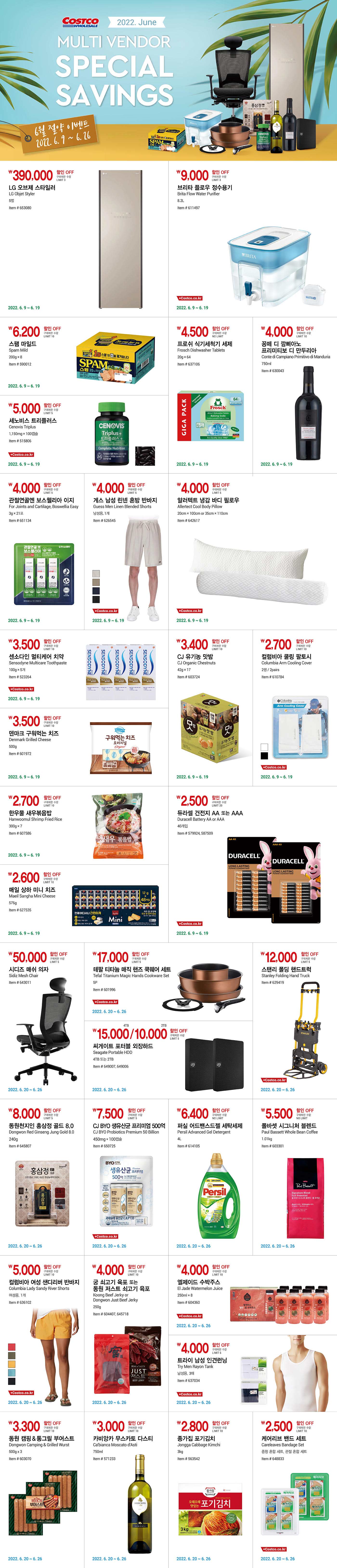 행사명 : 2022 June Multi Vendor Special Savings 6월 절약 이벤트
행사기간 : 2022년 6월 9일(목) ~ 6월 26일(일)

week 1. 2022. 6. 9 ~ 6. 19
390,000원 할인 OFF
구매제한 수량 LIMIT 3
LG 오브제 스타일러
LG Objet Styler
5벌
Item # 653080




9,000원 할인 OFF
구매제한 수량 LIMIT 3
브리타 플로우 정수용기
Brita Flow Water Purifier
8.2L
Item # 611497
ALSO AVAILABLE AT COSTCO.CO.KR


6,200원 할인 OFF
구매제한 수량 LIMIT 10
스팸 마일드
Spam Mild
200g × 8
Item # 590012


5,000원 할인 OFF
구매제한 수량 LIMIT 5
세노비스 트리플러스
Cenovis Triplus
1,150mg × 100캡슐
Item # 515806
ALSO AVAILABLE AT COSTCO.CO.KR


4,500원 할인 OFF
구매제한 수량 NO LIMIT
프로쉬 식기세척기 세제
Frosch Dishwasher Tablets
20g × 64
Item # 637106


4,000원 할인 OFF
구매제한 수량 NO LIMIT
꽁떼 디 깜삐아노 프리미티보 디 만두리아
Conte di Campiano Primitivo di Manduria
750ml
Item # 630043


4,000원 할인 OFF
구매제한 수량 LIMIT 5
관절연골엔 보스웰리아 이지
For Joints and Cartilage, Boswellia Easy
3g × 21포
Item # 651134


4,000원 할인 OFF
구매제한 수량 LIMIT 5
게스 남성 린넨 혼방 반바지
Guess Men Linen Blended Shorts
남성용, 1개
Item # 626545
ALSO AVAILABLE AT COSTCO.CO.KR


4,000원 할인 OFF
구매제한 수량 LIMIT 5
알러텍트 냉감 바디 필로우
Allertect Cool Body Pillow
20cm × 100cm or 35cm × 110cm
Item # 642617
ALSO AVAILABLE AT COSTCO.CO.KR


3,500원 할인 OFF
구매제한 수량 LIMIT 10
센소다인 멀티케어 치약
Sensodyne Multicare Toothpaste
100g × 5개
Item # 523264
ALSO AVAILABLE AT COSTCO.CO.KR


3,500원 할인 OFF
구매제한 수량 LIMIT 10
덴마크 구워먹는 치즈
Denmark Grilled Cheese
500g
Item # 601972


3,400원 할인 OFF
구매제한 수량 LIMIT 10
CJ 유기농 맛밤
CJ Organic Chestnuts
42g × 17
Item # 603724


2,700원 할인 OFF
구매제한 수량 LIMIT 10
컬럼비아 쿨링 팔토시
Columbia Arm Cooling Cover
2쌍 / 2pairs
Item # 610784
ALSO AVAILABLE AT COSTCO.CO.KR


2,700원 할인 OFF
구매제한 수량 LIMIT 10
한우물 새우볶음밥
Hanwoomul Shrimp Fried Rice
300g × 7
Item # 607586


2,600원 할인 OFF
구매제한 수량 LIMIT 10
매일 상하 미니 치즈
Maeil Sangha Mini Cheese
576g
Item # 627535


2,500원 할인 OFF
구매제한 수량 LIMIT 20
듀라셀 건전지 AA 또는 AAA
Duracell Battery AA or AAA
40개입
Item # 579924, 587509
ALSO AVAILABLE AT COSTCO.CO.KR


week 2. 2022. 6. 20 ~ 6. 26

50,000원 할인 OFF
구매제한 수량 LIMIT 5
시디즈 매쉬 의자
Sidiz Mesh Chair
Item # 643011


17,000원 할인 OFF
구매제한 수량 LIMIT 5
테팔 티타늄 매직 핸즈 쿡웨어 세트
Tefal Titanium Magic Hands Cookware Set
5P
Item # 601996
ALSO AVAILABLE AT COSTCO.CO.KR


4TB 15,000원 / 2TB 10,000원 할인 OFF
구매제한 수량 LIMIT 5
씨게이트 포터블 외장하드
Seagate Portable HDD
4TB 또는 2TB
Item # 649007, 649006


12,000원 할인 OFF
구매제한 수량 LIMIT 5
스탠리 폴딩 핸드트럭
Stanley Folding Hand Truck
Item # 629419
ALSO AVAILABLE AT COSTCO.CO.KR


8,000원 할인 OFF
구매제한 수량 LIMIT 5
동원천지인 홍삼정 골드 8.0
Dongwon Red Ginseng Jung Gold 8.0
240g
Item # 645807


7,500원 할인 OFF
구매제한 수량 LIMIT 5
CJ BYO 생유산균 프리미엄 500억
CJ BYO Probiotics Premium 50 Billion
450mg × 100캡슐
Item # 650725
ALSO AVAILABLE AT COSTCO.CO.KR


6,400원 할인 OFF
구매제한 수량 NO LIMIT
퍼실 어드밴스드젤 세탁세제
Persil Advanced Gel Detergent
4L
Item # 614105


5,500원 할인 OFF
구매제한 수량 NO LIMIT
폴바셋 시그니처 블렌드
Paul Bassett Whole Bean Coffee
1.01kg
Item # 603301


5,000원 할인 OFF
구매제한 수량 LIMIT 10
컬럼비아 여성 샌디리버 반바지
Columbia Lady Sandy River Shorts
여성용, 1개
Item # 636102
ALSO AVAILABLE AT COSTCO.CO.KR


4,000원 할인 OFF
구매제한 수량 LIMIT 10
궁 쇠고기 육포 또는 동원 저스트 쇠고기 육포
Koong Beef Jerky or Dongwon Just Beef Jerky
250g
Item # 604407, 645718


4,000원 할인 OFF
구매제한 수량 LIMIT 10
엘제이드 수박주스
El Jade Watermelon Juice
250ml × 8
Item # 604360
ALSO AVAILABLE AT COSTCO.CO.KR


4,000원 할인 OFF
구매제한 수량 LIMIT 5
트라이 남성 인견런닝
Try Men Rayon Tank
남성용, 3매
Item # 637034
ALSO AVAILABLE AT COSTCO.CO.KR


3,300원 할인 OFF
구매제한 수량 LIMIT 10
동원 캠핑 & 통그릴 부어스트
Dongwon Camping & Grilled Wurst
500g x 3
Item # 603070


3,000원 할인 OFF
구매제한 수량 LIMIT 10
카비앙카 무스카토 다스티
Ca'bianca Moscato d'Asti
750ml
Item # 571233


2,800원 할인 OFF
구매제한 수량 LIMIT 10
종가집 포기김치
Jongga Cabbage Kimchi
3kg
Item # 563542


2,500원 할인 OFF
구매제한 수량 LIMIT 10
케어리브 밴드 세트
Careleaves Bandage Set
중형 혼합 세트, 관절 혼합 세트
Item # 648833
ALSO AVAILABLE AT COSTCO.CO.KR
