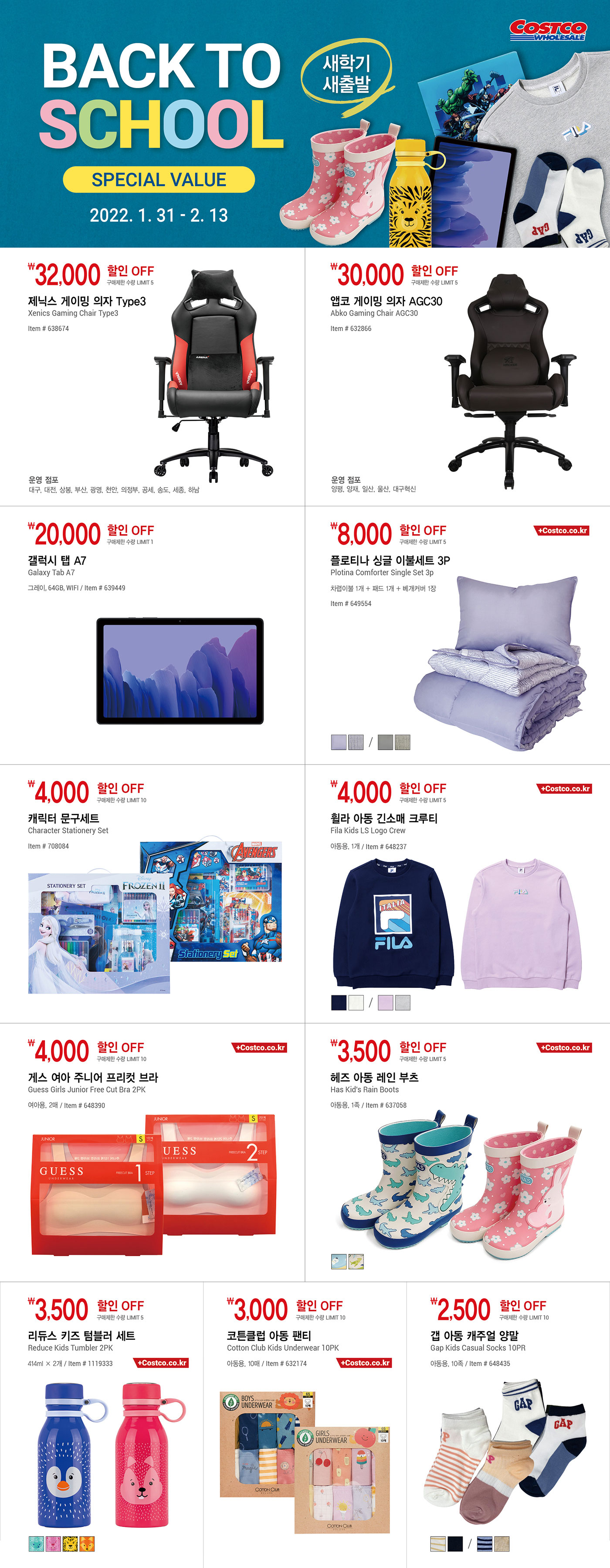 <매장행사>
Back to School Special Value
새학기 새출발
2022. 1. 31 ~ 2. 13




32,000원 할인 OFF

구매제한 수량 LIMIT 5

제닉스 게이밍 의자 Type3

Xenics Gaming Chair Type3

Item # 638674

운영 점포: 대구, 대전, 상봉, 부산, 광명, 천안, 의정부, 공세, 송도, 세종, 하남



30,000원 할인 OFF

구매제한 수량 LIMIT 5

앱코 게이밍 의자 AGC30

Abko Gaming Chair AGC30

Item # 632866

운영 점포: 양평, 양재, 일산, 울산, 대구혁신



20,000원 할인 OFF

구매제한 수량 LIMIT 1

갤럭시 탭 A7

Galaxy Tab A7

그레이, 64GB, WIFI

Item # 639449



8,000원 할인 OFF

구매제한 수량 LIMIT 5

플로티나 싱글 이불세트 3P

Plotina Comforter Single Set 3p

차렵이불 1개 + 패드 1개 + 베개커버 1장

Item # 649554



4,000원 할인 OFF

구매제한 수량 LIMIT 10

캐릭터 문구세트

Character Stationery Set

Item # 708084



4,000원 할인 OFF

구매제한 수량 LIMIT 5

휠라 아동 긴소매 크루티

Fila Kids LS Logo Crew

아동용, 1개

Item # 648237



4,000원 할인 OFF

구매제한 수량 LIMIT 10

게스 여아 주니어 프리컷 브라

Guess Girls Junior Free Cut Bra 2PK

여아용, 2매

Item # 648390



3,500원 할인 OFF

구매제한 수량 LIMIT 5

헤즈 아동 레인 부츠

Has Kid's Rain Boots

아동용, 1족

Item # 637058



3,500원 할인 OFF

구매제한 수량 LIMIT 5

리듀스 키즈 텀블러 세트

Reduce Kids Tumbler 2PK

414ml × 2개

Item # 1119333



3,000원 할인 OFF

구매제한 수량 LIMIT 10

코튼클럽 아동 팬티

Cotton Club Kids Underwear 10PK

아동용, 10매

Item # 632174



2,500원 할인 OFF

구매제한 수량 LIMIT 10

갭 아동 캐주얼 양말

Gap Kids Casual Socks 10PR

아동용, 10족

Item # 648435